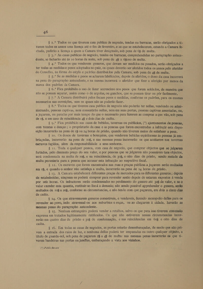 $ 2.º Todos os que tiverem casa publica de negocio, tendas ou barracas, serão obrigados a ti- rarem todos os annos uma licença até o fim de fevereiro, e as que se estabelecerem, estando a Camara fe- chada, pedirão a licença a quem a Camara tiver designado, soh pena de 6% de multa. S 3.º As casas publicas de negocio, tendas ou barracas, comprehendidas no paragrapho antece- dente, se fecharão até ás 10 horas da noite, sob pena de 4$ a 68000 de multa. S 4.º Todos os que venderem generos, que devam ser medidos ou pesados, serão obrigados a ter todas as medidas e pesos adoptados no paiz, os quaes deverão ser aferidos todos os annos pelo aferidor do Conselho, na fórma do estylo e padrões distribuídos pela Camara, sob pena de 4$ de multa. S 5.º Se as medidas e pesos se acharem falsificados, depois de aferidos, o dono da casa incorrerá na pena do paragrapho antecedente, e na mesma incorrerá o aferidor que fizer a aferição por menos da marca dos padrões da Camara. S 6.º Fica prohibido o uso de fazer accrescimo nos pesos que forem soldados, de maneira que não se possam separar, assim como o de argolas, ou ganchos, que se possam tirar ou pôr facilmente. S 7.º A Camara distribuirá pelos fiscaes pesos e medidas, conforme os padrões, para os exames necessarios nas correições, sem os quaes não as poderão fazer. $ 8.º Todos os que tiverem casa publica de negocio não poderão ter nellas, vendendo ou admi- nistrando, pessoas captivas, nem consentirão nellas, nem em suas portas, pessoas captivas assentadas, ou, a jogarem, ou paradas por mais tempo do que o necessario para fazerem as compras a que vão, sob pena de 1$, e em caso de reincidencia 4% e dois dias de cadêa. 8 9.º Fica prohibido nas casas de bebidas, tavernas ou publicãos, (*) ajuntamentos de pessoas, com tocatas e danças; o proprietario da casa e as pessoas que forem encontradas a infringir esta dispo- sição incorrerão na pena de 14 ou 24 horas de prisão, quando não tiverem meios de satisfazer a pena. $ 10. Os donos de tavernas e botequins, que venderem bebidas espirituosas ás pessoas já em- briagadas, incorrerão na pena de ro$, e nas mesmas penas incorrerão os que acoitarem nas tavernas escravos fugidos, além da responsabilidade a seus senhores. 8 11. Toda e qualquer pessoa, com casa de negocio, que comprar objectos que se julgarem furtados, pelo diminuto preço do seu valor, e por pessoas que se julgarem não possuirem taes objectos, será condemnada na multa de ro$, e na reincidencia, de 30%, e oito dias de prisão, sendo metade da multa pecuniaria para a pessoa que accusar esta infracção ao respectivo fiscal. S$ 12. Os escravos que forem encontrados nas ruas e praças publicas a jogarem serão multados em 1$, e quando o senhor não satisfaça a multa, incorrerão na pena de 24 horas de prisão. $ 13. A Camara estabelecerá differentes praças de mercados para os differentes generos ; depois de estabelecidas, ninguem os poderá comprar para revender senão depois de estarem expostos á venda por seis horas. Os infractores serão condemnados no perdimento do genero até 30% de valor, e se O valor exceder esta quantia, restituir-se-lhe-á a demasia; não sendo possivel apprehender o genero, serão multados de ro$ a 20%, conforme as circumstancias, e não tendo com que pagarem, em dois a cinco dias de cadêa. $ 14. Os que atravessarem generos comestiveis, e vendaveis, fazendo monopolio delles para os revender ao povo, indo atravessal-os aos suburbios e roças, ou ao chegarem á cidade, haverão as mesmas penas do paragrapho antecedente. 8 15. Nenhum estrangeiro poderá vender a retalhos, salvo os que para isso tiverem concessão expressa em tratados legitimamente ratificados. Os que não estiverem nessas circumstancias incor- rerão em quatro dias de prisão e 30% de condemnação, e nas reincidencias em 60% e oito dias de cadêa. 8 16. Em todas as casas de negocios, as portas estarão desembaraçadas, de modo que não pri- vem a entrada dos raios de luz, e nenhuma dellas poderá ter empanadas ou outro qualquer objecto, a titulo de guarda-sol, sob pena de pagarem 2% a 4$ de multa: nas mesmas penas incorrerão os que ti- verem bandeiras nas portas ou janellas, embaraçando a vista aos vizinhos. (*) Public-houses