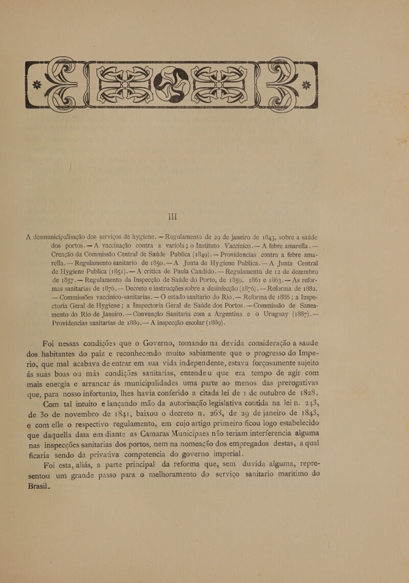  A desmunicipalisação dos serviços de hygiene. — Regulamento de 29 de janeiro de 1843, sobre a saúde dos portos. — A vaccinação contra a variola; o Instituto Vaccinico. — A febre amarella. — Creação da Commissão Central de Saúde Publica (1849). — Providencias contra a febre ama- rella. — Regulamento sanitario de 1850. — A Junta de Hygiene Publica. — A Junta Central de Hygiene Publica (1851). — A critica de Paula Candido. — Regulamento de 12 de dezembro de 1857. — Regulamento da Inspecção de Saúde do Porto, de 1859, 1861 e 1863.— As refor- mas sanitarias de 1876. — Decreto e instrucções sobre a desinfecção (1876). — Reforma de 1882. — Commissões vaccinico-sanitarias, — O estado sanitario do Rio. — Reforma de 1886 ; a Inspe- ctoria Geral de Hygiene; a Inspectoria Geral de Saúde dos Portos. — Commissão de Sanea- mento do Rio de Janeiro. — Convenção Sanitaria com a Argentina e o Uruguay (1887). — Providencias sanitarias de 1889. — A inspecção escolar (1889). Foi nessas condições que o Governo, tomando na devida consideração a saude dos habitantes do paiz e reconhecendo muito sabiamente que o progresso do Impe- rio, que mal acabava de entrar em sua vida independente, estava forçosamente sujeito ás suas boas ou más condições sanitarias, entendeu que era tempo de agir com mais energia e arrancar ás municipalidades uma parte ao menos das prerogativas que, para nosso infortunio, lhes havia conferido a citada lei de 1 de outubro de 1828. Com tal intuito e lançando mão da autorisação legislativa contida na lein. 243, de 30 de novembro de 1841, baixou o decreto n. 268, de 29 de janeiro de 1843, e com elle o respectivo regulamento, em cujo artigo primeiro ficou logo estabelecido que daquella data em diante as Camaras Municipaes não teriam interferencia alguma nas inspecções sanitarias dos portos, nem na nomeação dos empregados destas, a qual ficaria sendo da privativa competencia do governo imperial. Foi esta, aliás, a parte principal da reforma que, sem duvida alguma, repre- sentou um grande passo para o melhoramento do serviço sanitario maritimo do Brasil.