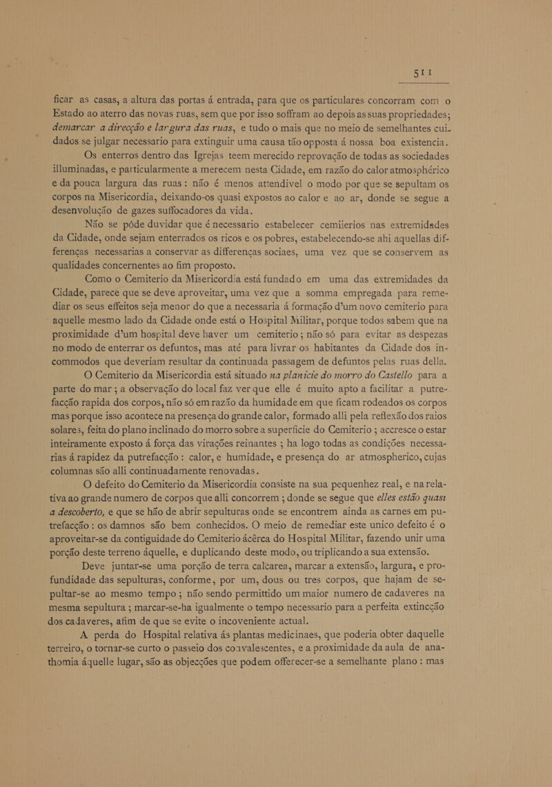 DEI ficar as casas, a altura das portas á entrada, para que os particulares concorram com o Estado ao aterro das novas ruas, sem que por isso soffram ao depois as suas propriedades; demarcar a direcção e largura das ruas, e tudo o mais que no meio de semelhantes cui. dados se julgar necessario para extinguir uma causa tão opposta á nossa boa existencia. Os enterros dentro das Igrejas teem merecido reprovação de todas as sociedades luminadas, e particularmente a merecem nesta Cidade, em razão do calor atmosphérico e da pouca largura das ruas: não é menos attendivel o modo por que se sepultam os corpos na Misericordia, deixando-os quasi expostos ao calor e ao ar, donde se segue a desenvolução de gazes suffocadores da vida. Não se póde duvidar que é necessario estabelecer cemiierios nas extremidades da Cidade, onde sejam enterrados os ricos e os pobres, estabelecendo-se ahi aquellas dif- ferenças necessarias a conservar as differenças sociaes, uma vez que se conservem as qualidades concernentes ao fim proposto. Como o Cemiterio da Misericordia está fundado em uma das extremidades da Cidade, parece que se deve aproveitar, uma vez que a somma empregada para reme- diar os seus effeitos seja menor do que a necessaria á formação d'um novo cemiterio para aquelle mesmo lado da Cidade onde está o Hospital Militar, porque todos sabem que na proximidade d'um hospital deve haver um cemiterio; não só para evitar as despezas no modo de enterrar os defuntos, mas até para livrar os habitantes da Cidade dos in- commodos que deveriam resultar da continuada passagem de defuntos pelas ruas della, O Cemiterio da Misericordia está situado na planicie do morro do Castello para a parte do mar ; a observação do local faz ver que elle é muito apto a facilitar a putre- facção rapida dos corpos, não só em razão da humidade em que ficam rodeados os corpos mas porque isso acontece na presença do grande calor, formado alli pela reflexão dos raios solares, feita do plano inclinado do morro sobre a superficie do Cemiterio ; accresce o estar inteiramente exposto á força das virações reinantes ; ha logo todas as condições necessa- rias á rapidez da putrefacção : calor, e humidade, e presença do ar atmospherico, cujas columnas são alli continuadamente renovadas. O defeito do Cemiterio da Misericordia consiste na sua pequenhez real, e na rela- tiva ao grande numero de corpos que alli concorrem ; donde se segue que elles estão quast a descoberto, e que se hão de abrir sepulturas onde se encontrem ainda as carnes em pu- trefacção : os damnos são bem conhecidos. O meio de remediar este unico defeito é o aproveitar-se da contiguidade do Cemiterio ácêrca do Hospital Militar, fazendo unir uma porção deste terreno áquelle, e duplicando deste modo, ou triplicando a sua extensão. Deve juntar-se uma porção de terra calcarea, marcar a extensão, largura, e pro- fundidade das sepulturas, conforme, por um, dous ou tres corpos, que hajam de se- pultar-se ao mesmo tempo ; não sendo permittido um maior numero de cadaveres na mesma sepultura ; marcar-se-ha igualmente o tempo necessario para a perfeita extincção dos cadaveres, afim de que se evite o incoveniente actual. A perda do Hospital relativa ás plantas medicinaes, que poderia obter daquelle terreiro, o tornar-se curto o passeio dos coavalescentes, e a proximidade da aula de ana- thomia áquelle lugar, são as objecções que podem offerecer-se a semelhante plano : mas