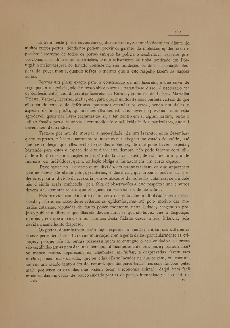 ps Entram neste porto navios carregados de pretos, e entrarão daqui em diante de. muitos outros portos, donde nos podem provir os germes de molestias epidemicas : e por isso é costume de todos os portos em que ha polícia o estabelecer lazaretos pro- porcionados ás differentes repartições, como sabiamente se tinha praticado em Por- tugal: a maior despeza do Estado consiste na sua fundação, sendo a sustentação des- peza de pouca monta, quando se faca o mesmo que a este respeito fazem as nações cultas. Formar um plano exacto para a construcção de um lazareto, e que sirva de regra para a sua polícia, não é o nosso objecto actual, tratando-se disso, é necessario ter os conhecimentos dos differentes lazaretos da Europa, como os de Lisboa, Marselha Trieste, Veneza, Livorno, Malta, etc., para que, munidos da mais perfeita certeza do que elles tem de bom, e de defeituoso, possamos emendar os erros; sendo um delles o aspecto de uma prisão, quando semelhantes edificios devem apresentar uma vista agradavel, gosar das livres correntes do ar, e ter dentro em si algum jardim, onde o util ao Estado possa reunir-se á commodidade e salubridade dos particulares, que alli devem ser demorados. Trata-se por ora de mostrar a necessidade de um lazareto, onde desembar- quem os pretos, e façam quarentena os mesmos que chegam no estado de saúde, até que se conheça que elles estão livres das molestias, de que pode haver suspeita ; bastando para estes o espaco de oito dias; esta demora não póde fazer-se com utili- dade a bordo das embarcações em razão da falta de asseio, de tratamento a grande numero de individuos, que a ambição obriga a juntarem em um curto espaço. Deve haver no Lazareto outra divisão, em que se recebam os que apparecem com as febres de abatimento, dysenterias, e diarrhéas, que sabemos podem ser epi- demicas ; outra divisão é necessaria para os atacados de molestias cutaneas, cuja indole não é ainda assás conhecida, pela falta de observações a este respeito; uns e outros devem ahi demorar-se até que cheguem ao perfeito estado de saúde. Esta providencia não entra no numero das entidades multiplicadas sem neces- sidade ; não só em razão de se evitarem as epidemias, mas até pelo motivo das mo- lestias cutaneas, reputadas de muito pouco momento nesta Cidade, chegandoo pre- juizo publico a afirmar que ellas não devem curar-se, quando talvez que a disposição morbosa, em que apparecem os naturaes desta Cidade desde a sua infancia, seja devida a semelhante despreso. Os pretos desembarcam, e são logo expostos á venda; entram nas differentes casas e permittem-lhes a'livre communicação com a gente dellas, particularmente as cri- anças; porque não ha outras pessoas a quem se entregue o seu cuidado ; as pretas são escolhidas am as para dar um leite que difficultosamente será puro; passam mais ou menos tempo, apparecem as chamadas sardinhas, e desprezadas fazem taes mudanças nas forças da vida, que ou ellas são suífocadas na sua origem, ou continu- am em um estado tanto além do natural, que são perturbadas nas suas funções pelas mais pequenas causas, das que podem tocar a economia animal; daqui vem facil mudança das molestias de pouco cuidado para as de perigo immediato ; e com tal ra- 4389 63