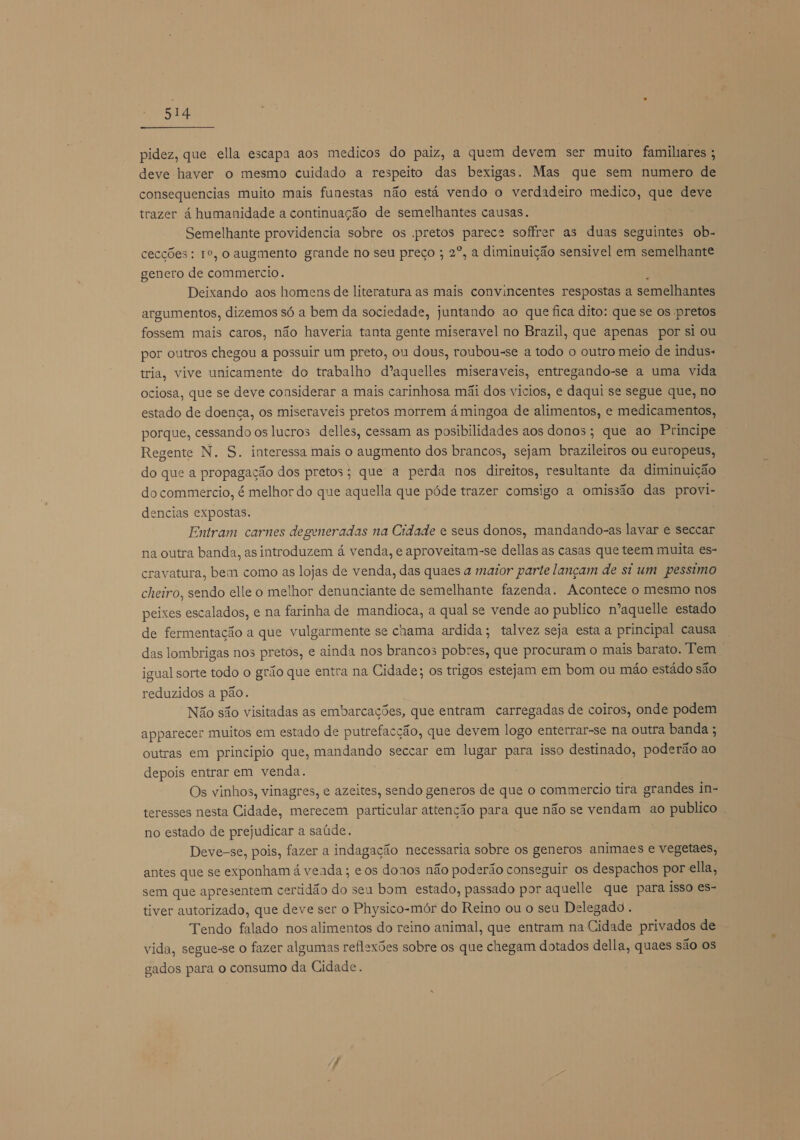 pidez, que ella escapa aos medicos do paiz, a quem devem ser muito familiares ; deve haver o mesmo cuidado a respeito das bexigas. Mas que sem numero de consequencias muito mais funestas não está vendo o verdadeiro medico, que deve trazer á humanidade a continuação de semelhantes causas. Semelhante providencia sobre os .pretos parece soffrer as duas seguintes ob- cecções: 1º, o augmento grande no seu preço ; 2º, a diminuição sensivel em semelhante genero de commercio. Deixando aos homens de literatura as mais convincentes respostas a semelhantes argumentos, dizemos só a bem da sociedade, juntando ao que fica dito: que se os pretos fossem mais caros, não haveria tanta gente miseravel no Brazil, que apenas por si ou por outros chegou a possuir um preto, ou dous, roubou-se a todo o outro meio de induss tria, vive unicamente do trabalho dºaquelles miseraveis, entregando-se a uma vida ociosa, que se deve considerar a mais carinhosa mãi dos vicios, e daqui se segue que, no estado de doença, os miseraveis pretos morrem á mingoa de alimentos, e medicamentos, porque, cessando os lucros delles, cessam as posibilidades aos donos; que ao Principe Regente N. S. interessa mais o augmento dos brancos, sejam brazileiros ou europeus, do que a propagação dos pretos; que a perda nos direitos, resultante da diminuição do commercio, é melhor do que aquella que póde trazer comsigo a omissão das provi- dencias expostas. Entram carnes degeneradas na Cidade e seus donos, mandando-as lavar e seccar na outra banda, as introduzem á venda, e aproveitam-se dellas as casas que teem muita es- cravatura, bem como as lojas de venda, das quaes a maior parte lançam de si um pessimo cheiro, sendo elle o melhor denunciante de semelhante fazenda. Acontece o mesmo nos peixes escalados, e na farinha de mandioca, a qual se vende ao publico n'aquelle estado de fermentação a que vulgarmente se caama ardida; talvez seja esta a principal causa das lombrigas nos pretos, e ainda nos brancos pobres, que procuram o mais barato. Tem | igual sorte todo o grão que entra na Cidade; os trigos estejam em bom ou mão estádo são reduzidos a pão. Não são visitadas as embarcações, que entram carregadas de coiros, onde podem apparecer muitos em estado de putrefacção, que devem logo enterrar-se na outra banda ; outras em principio que, mandando seccar em lugar para isso destinado, poderão ao depois entrar em venda. Os vinhos, vinagres, e azeites, sendo generos de que o commercio tira grandes in- teresses nesta Cidade, merecem particular attenção para que não se vendam ao publico . no estado de prejudicar a saúde. Deve-se, pois, fazer a indagação necessaria sobre os generos animaes e vegetaes, antes que se exponham á veada ; e os donos não poderão conseguir os despachos por ella, sem que apresentem certidão do seu bom estado, passado por aquelle que para isso es- tiver autorizado, que deve ser o Physico-mór do Reino ou o seu Delegado. Tendo falado nos alimentos do reino animal, que entram na Cidade privados de vida, segue-se o fazer algumas reflexões sobre os que chegam dotados della, quaes são os gados para o consumo da Cidade.