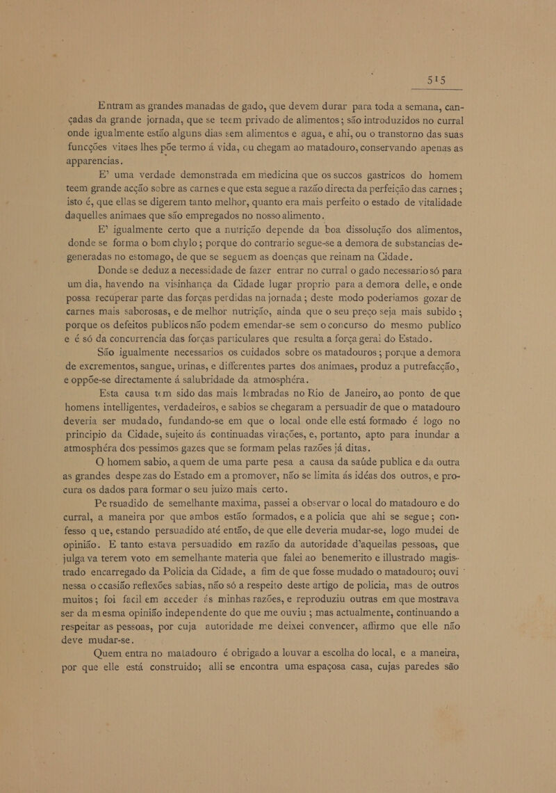 foda Entram as grandes manadas de gado, que devem durar para toda a semana, can- çadas da grande jornada, que se teem privado de alimentos ; são introduzidos no curral onde igualmente estão alguns dias sem alimentos e agua, e ahi, ou o transtorno das suas funcções vitaes lhes põe termo á vida, ou chegam ao matadouro, conservando apenas as apparencias. E E? uma verdade demonstrada em medicina que os succos gastricos do homem teem grande acção sobre as carnes e que esta segue a razão directa da perfeição das carnes ; isto é, que ellas se digerem tanto melhor, quanto era mais perfeito o estado de vitalidade daquelles animaes que são empregados no nosso alimento. E” igualmente certo que a nutrição depende da boa dissolução dos alimentos, donde se forma o bom chylo; porque do contrario segue-se a demora de substancias de- generadas no estomago, de que se seguem as doencas que reinam na Cidade. Donde se deduz a necessidade de fazer entrar no curral o gado necessario só para um dia, havendo na visinhança da Cidade lugar proprio para a demora delle, e onde possa recuperar parte das forças perdidas na jornada ; deste modo poderiamos gozar de carnes mais saborosas, e de melhor nutrição, ainda que o seu preço seja mais subido ; porque os defeitos publicos não podem emendar-se sem o concurso do mesmo publico e é só da concurrencia das forças particulares que resulta a força gerai do Estado. São igualmente necessarios os cuidados sobre os matadouros ; porque a demora de excrementos, sangue, urinas, e differentes partes dos animaes, produz a putrefacção, e oppõe-se directamente á salubridade da atmosphéra. Esta causa tem sido das mais lembradas no Rio de Janeiro, ao ponto de que homens intelligentes, verdadeiros, e sabios se chegaram a persuadir de que o matadouro deveria ser mudado, fundando-se em que o local onde elle está formado é logo no principio da Cidade, sujeito ás continuadas virações, e, portanto, apto para inundar a atmosphéra dos pessimos gazes que se formam pelas razões já ditas. O homem sabio, a quem de uma parte pesa a causa da saúde publica e da outra as grandes despe zas do Estado em a promover, não se limita ás idéas dos outros, e pro- cura os dados para formar o seu juizo mais certo. Pe rsuadido de semelhante maxima, passei a observar o local do matadouro e do curral, a maneira por que ambos estão formados, e a polícia que ahi se segue; con- fesso que, estando persuadido até então, de que elle deveria mudar-se, logo mudei de opinião. E tanto estava persuadido em razão da autoridade d'aquellas pessoas, que “julga va terem voto em semelhante materia que faleiao benemerito e illustrado magis- trado encarregado da Policia da Cidade, a fim de que fosse mudado o matadouro; ouvi nessa o ccasião reflexões sabias, não só a respeito deste artigo de policia, mas de outros muitos; foi facilem acceder és minhas razões, e reproduziu outras em que mostrava ser da mesma opinião independente do que me ouviu ; mas actualmente, continuando a respeitar as pessoas, por cuja autoridade me deixei convencer, afirmo que elle não deve mudar-se. Quem entra no matadouro é obrigado a louvar a escolha do local, e a maneira, por que elle está construido; alli se encontra uma espaçosa casa, cujas paredes são