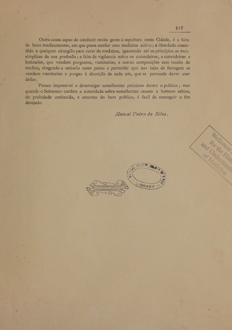 Outra causa capaz de conduzir muita gente á sepultura nesta Cidade, é a falta de bons medicamentos, em que possa confiar uma medicina activa; a liberdade conce- dida a qualquer cirurgião para curar de medicina, ignorando até os principios os mais simplices da sua profissão ; a falta de vigilancia sobre os curandeiros, e curandeiras e boticarios, que vendem purgantes, vomitorios, e outras composições sem receita de medico, chegando a omissão neste ponto a permititir que nas lojas de ferragem se vendam vomitorios e purgas á discrição de cada um, que se persuade dever usar dellas. Parece impossivel o desarraigar semelhantes prejuizos dentre o publico ; mas quando o Soberano confere a autoridade sobre semelhantes causas a homens sabios, de probidade conhecida, e amantes do bem publico, é facil de conseguir o fim desejado. “Manoel Vieira da Silva.