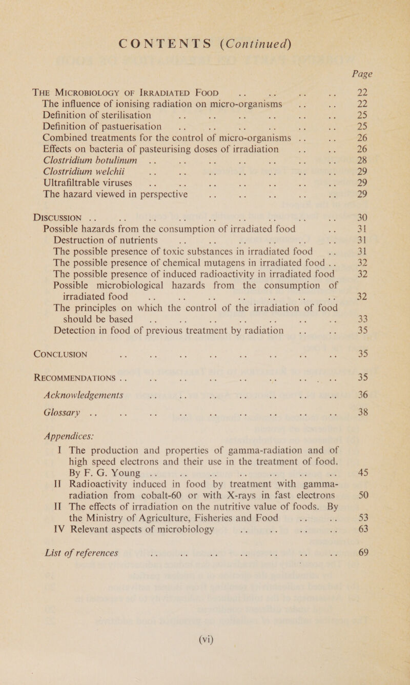 CONTENTS (Continued) The influence of ionising radiation on micro- organisms Definition of sterilisation Definition of pastuerisation Ae Combined treatments for the control of micro- -organisms oe Effects on bacteria of pasteurising doses of irradiation Clostridium botulinum Clostridium welchii Ultrafiltrable viruses The hazard viewed in perspective Possible hazards from the consumption of irradiated food. Destruction of nutrients The possible presence of toxic substances it in ‘irradiated food ; The possible presence of chemical mutagens in irradiated food .. The possible presence of induced radioactivity in irradiated food Possible microbiological hazards from the consumption of irradiated food The principles on which the ‘control of the irradiation of food should be based Detection in food of previous treatment by radiation Acknowledgements Glossary Appendices: I The production and properties of gamma-radiation and of high speed electrons and their use in the treatment of food. By F. G. Young II Radioactivity induced in food by treatment ‘with | gamma- radiation from cobalt-60 or with X-rays in fast electrons II The effects of irradiation on the nutritive value of foods. By the Ministry of Agriculture, Fisheries and Food IV Relevant aspects of microbiology i: List of references (Vi) 33 35 32 35 36 38 45 50 53 63 69