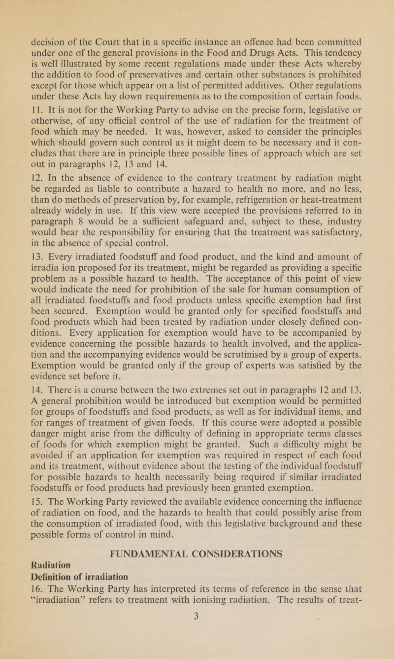 under one of the general provisions in the Food and Drugs Acts. This tendency is well illustrated by some recent regulations made under these Acts whereby the addition to food of preservatives and certain other substances is prohibited except for those which appear on a list of permitted additives. Other regulations under these Acts lay down requirements as to the composition of certain foods. 11. It is not for the Working Party to advise on the precise form, legislative or otherwise, of any official control of the use of radiation for the treatment of food which may be needed. It was, however, asked to consider the principles which should govern such control as it might deem to be necessary and it con- cludes that there are in principle three possible lines of approach which are set out in paragraphs 12, 13 and 14. 12. In the absence of evidence to the contrary treatment by radiation might be regarded as liable to contribute a hazard to health no more, and no less, than do methods of preservation by, for example, refrigeration or heat-treatment already widely in use. If this view were accepted the provisions referred to in paragraph 8 would be a sufficient safeguard and, subject to these, industry would bear the responsibility for ensuring that the treatment was satisfactory, in the absence of special control. 13. Every irradiated foodstuff and food product, and the kind and amount of irradia ion proposed for its treatment, might be regarded as providing a specific problem as a possible hazard to health. The acceptance of this point of view would indicate the need for prohibition of the sale for human consumption of all irradiated foodstuffs and food products unless specific exemption had first been secured. Exemption would be granted only for specified foodstuffs and food products which had been treated by radiation under closely defined con- ditions. Every application for exemption would have to be accompanied by evidence concerning the possible hazards to health involved, and the applica- tion and the accompanying evidence would be scrutinised by a group of experts. Exemption would be granted only if the group of experts was satisfied by the evidence set before it. 14. There is a course between the two extremes set out in paragraphs 12 and 13. A general prohibition would be introduced but exemption would be permitted for groups of foodstuffs and food products, as well as for individual items, and for ranges of treatment of given foods. If this course were adopted a possible danger might arise from the difficulty of defining in appropriate terms classes of foods for which exemption might be granted. Such a difficulty might be avoided if an application for exemption was required in respect of each food and its treatment, without evidence about the testing of the individual foodstuff for possible hazards to health necessarily being required if similar irradiated foodstuffs or food products had previously been granted exemption. 15. The Working Party reviewed the available evidence concerning the influence of radiation on food, and the hazards to health that could possibly arise from the consumption of irradiated food, with this legislative background and these possible forms of control in mind. FUNDAMENTAL CONSIDERATIONS Radiation Definition of irradiation 16. The Working Party has interpreted its terms of reference in the sense that ““rradiation”’ refers to treatment with ionising radiation. The results of treat- 3