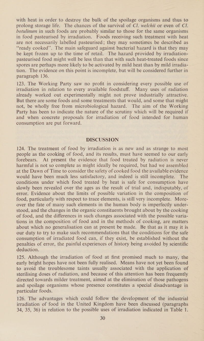 with heat in order to destroy the bulk of the spoilage organisms and thus to prolong storage life. The chances of the survival of C/. welchii or even of Cl. botulinum in such foods are probably similar to those for the same organisms in food pasteurised by irradiation. Foods receiving such treatment with heat are not necessarily labelled pasteurised; they may sometimes be described as ‘“‘ready cooked’’. The main safeguard against bacterial hazard is that they may be kept frozen up to the time of retail. The hazard provided by irradiation- pasteurised food might well be less than that with such heat-treated foods since spores are perhaps more likely to be activated by mild heat than by mild irradia- tion. The evidence on this point is incomplete, but will be considered further in paragraph 136. 123. The Working Party saw no profit in considering every possible use of irradiation in relation to every available foodstuff. Many uses of radiation already worked out experimentally might not prove industrially attractive. But there are some foods and some treatments that would, and some that might not, be wholly free from microbiological hazard. The aim of the Working Party has been to indicate the nature of the scrutiny which will be required if and when concrete proposals for irradiation of food intended for human consumption are put forward. DISCUSSION 124. The treatment of food by irradiation is as new and as strange to most people as the cooking of food, and its results, must have seemed to our early forebears. At present the evidence that food treated by radiation is never harmful is not so complete as might ideally be required, but had we assembled at the Dawn of Time to consider the safety of cooked food the available evidence would have been much less satisfactory, and indeed is still incomplete. The conditions under which food treated by heat is safe for consumption have slowly been revealed over the ages as the result of trial and, indisputably, of error. Evidence about the limits of possible variation in the composition of food, particularly with respect to trace elements, is still very incomplete. More- over the fate of many such elements in the human body is imperfectly under- stood, and the changes in the organic constituents brought about by the cooking of food, and the differences in such changes associated with the possible varia- tions in the composition of food and in the methods of cooking, are matters about which no generalisation can at present be made. Be that as it may it is our duty to try to make such recommendations that the conditions for the safe consumption of irradiated food can, if they exist, be established without the penalties of error, the painful experiences of history being avoided by scientific deduction. 125. Although the irradiation of food at first promised much to many, the early bright hopes have not been fully realised. Means have not yet been found to avoid the troublesome taints usually associated with the application of sterilising doses of radiation, and because of this attention has been frequently directed towards milder treatment, aimed at the elimination of those pathogens and spoilage organisms whose presence constitutes a special disadvantage in particular foods. 126. The advantages which could follow the development of the industrial irradiation of food in the United Kingdom have been discussed (paragraphs 34, 35, 36) in relation to the possible uses of irradiation indicated in Table 1.