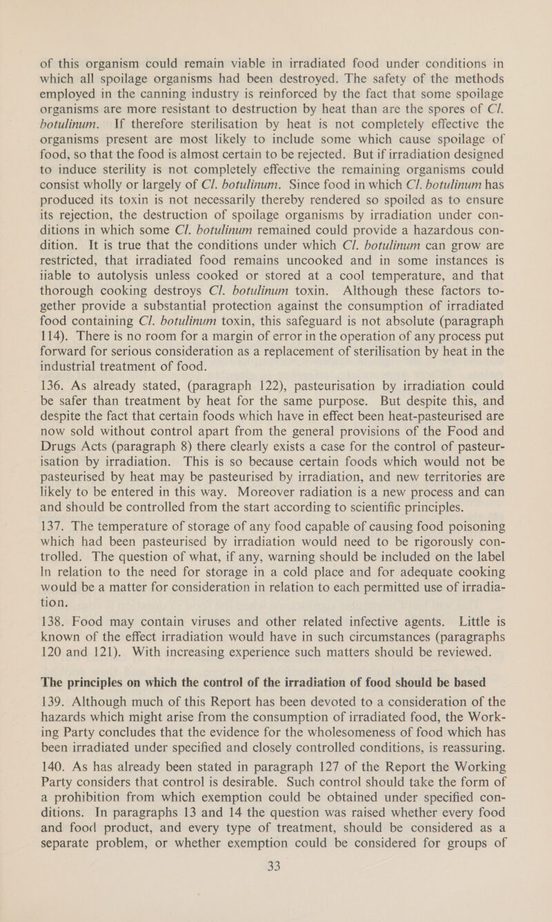 of this organism could remain viable in irradiated food under conditions in which all spoilage organisms had been destroyed. The safety of the methods employed in the canning industry is reinforced by the fact that some spoilage organisms are more resistant to destruction by heat than are the spores of C7. botulinum. If therefore sterilisation by heat is not completely effective the organisms present are most likely to include some which cause spoilage of food, so that the food is almost certain to be rejected. But if irradiation designed to induce sterility is not completely effective the remaining organisms could consist wholly or largely of Cl. botulinum. Since food in which Cl. botulinum has produced its toxin is not necessarily thereby rendered so spoiled as to ensure its rejection, the destruction of spoilage organisms by irradiation under con- ditions in which some Cl. botulinum remained could provide a hazardous con- dition. It is true that the conditions under which Cl. botulinum can grow are restricted, that irradiated food remains uncooked and in some instances is liable to autolysis unless cooked or stored at a cool temperature, and that thorough cooking destroys Cl. botulinum toxin. Although these factors to- gether provide a substantial protection against the consumption of irradiated food containing Cl. botulinum toxin, this safeguard is not absolute (paragraph 114). There is no room for a margin of error in the operation of any process put forward for serious consideration as a replacement of sterilisation by heat in the industrial treatment of food. 136. As already stated, (paragraph 122), pasteurisation by irradiation could be safer than treatment by heat for the same purpose. But despite this, and despite the fact that certain foods which have in effect been heat-pasteurised are now sold without control apart from the general provisions of the Food and Drugs Acts (paragraph 8) there clearly exists a case for the control of pasteur- isation by irradiation. This is so because certain foods which would not be pasteurised by heat may be pasteurised by irradiation, and new territories are likely to be entered in this way. Moreover radiation is a new process and can and should be controlled from the start according to scientific principles. 137. The temperature of storage of any food capable of causing food poisoning which had been pasteurised by irradiation would need to be rigorously con- trolled. The question of what, if any, warning should be included on the label In relation to the need for storage in a cold place and for adequate cooking would be a matter for consideration in relation to each permitted use of irradia- tion. 138. Food may contain viruses and other related infective agents. Little is known of the effect irradiation would have in such circumstances (paragraphs 120 and 121). With increasing experience such matters should be reviewed. The principles on which the control of the irradiation of food should be based 139. Although much of this Report has been devoted to a consideration of the hazards which might arise from the consumption of irradiated food, the Work- ing Party concludes that the evidence for the wholesomeness of food which has been irradiated under specified and closely controlled conditions, is reassuring. 140. As has already been stated in paragraph 127 of the Report the Working Party considers that control is desirable. Such control should take the form of a prohibition from which exemption could be obtained under specified con- ditions. In paragraphs 13 and 14 the question was raised whether every food and food product, and every type of treatment, should be considered as a separate problem, or whether exemption could be considered for groups of