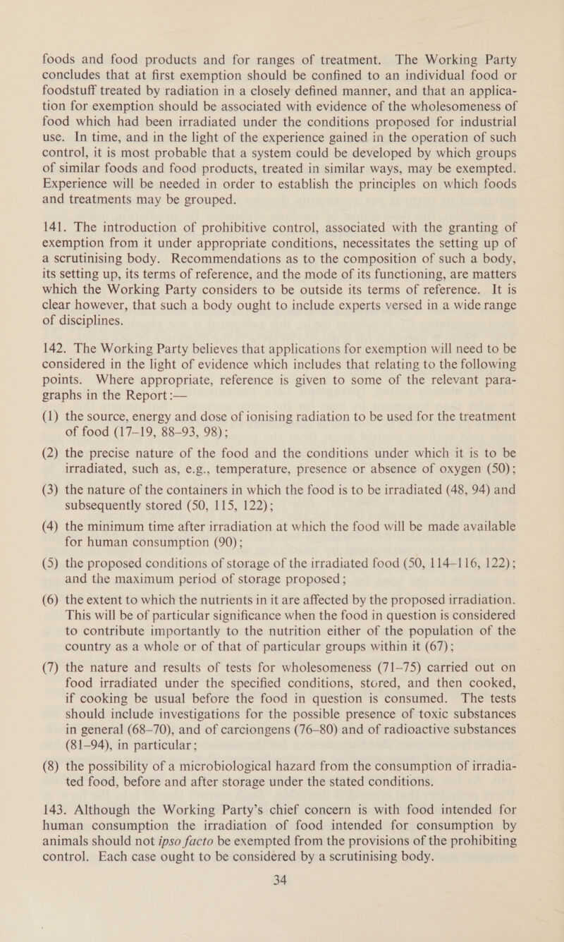 foods and food products and for ranges of treatment. The Working Party concludes that at first exemption should be confined to an individual food or foodstuff treated by radiation in a closely defined manner, and that an applica- tion for exemption should be associated with evidence of the wholesomeness of food which had been irradiated under the conditions proposed for industrial use. In time, and in the light of the experience gained in the operation of such control, it is most probable that a system could be developed by which groups of similar foods and food products, treated in similar ways, may be exempted. Experience will be needed in order to establish the principles on which foods and treatments may be grouped. 141. The introduction of prohibitive control, associated with the granting of exemption from it under appropriate conditions, necessitates the setting up of a scrutinising body. Recommendations as to the composition of such a body, its setting up, its terms of reference, and the mode of its functioning, are matters which the Working Party considers to be outside its terms of reference. It is clear however, that such a body ought to include experts versed in a wide range of disciplines. 142. The Working Party believes that applications for exemption will need to be considered in the light of evidence which includes that relating to the following points. Where appropriate, reference is given to some of the relevant para- graphs in the Report :— (1) the source, energy and dose of ionising radiation to be used for the treatment of food (17-19, 88-93, 98); (2) the precise nature of the food and the conditions under which it is to be irradiated, such as, e.g., temperature, presence or absence of oxygen (50); (3) the nature of the containers in which the food is to be irradiated (48, 94) and subsequently stored (50, 115, 122); (4) the minimum time after irradiation at which the food will be made available for human consumption (90); (5) the proposed conditions of storage of the irradiated food (50, 114-116, 122); and the maximum period of storage proposed ; (6) the extent to which the nutrients in it are affected by the proposed irradiation. This will be of particular significance when the food in question is considered to contribute importantly to the nutrition either of the population of the country as a whole or of that of particular groups within it (67); (7) the nature and results of tests for wholesomeness (71-75) carried out on food irradiated under the specified conditions, stored, and then cooked, if cooking be usual before the food in question is consumed. The tests should include investigations for the possible presence of toxic substances in general (68-70), and of carciongens (76-80) and of radioactive substances (81-94), in particular ; (8) the possibility of a microbiological hazard from the consumption of irradia- ted food, before and after storage under the stated conditions. 143. Although the Working Party’s chief concern is with food intended for human consumption the irradiation of food intended for consumption by animals should not ipso facto be exempted from the provisions of the prohibiting control. Each case ought to be considered by a scrutinising body.