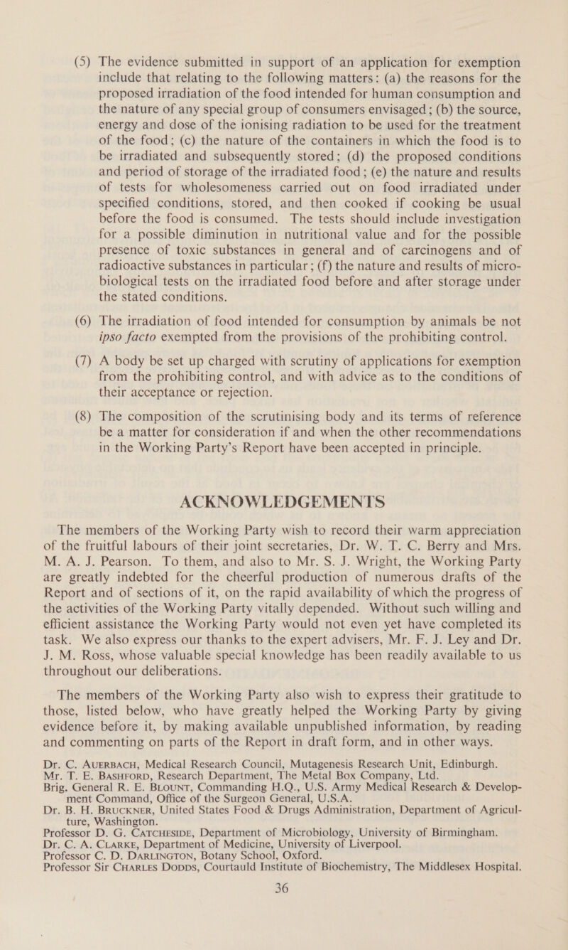 (5) The evidence submitted in support of an application for exemption include that relating to the following matters: (a) the reasons for the proposed irradiation of the food intended for human consumption and the nature of any special group of consumers envisaged ; (b) the source, energy and dose of the ionising radiation to be used for the treatment of the food; (c) the nature of the containers in which the food is to be irradiated and subsequently stored; (d) the proposed conditions and period of storage of the irradiated food; (e) the nature and results of tests for wholesomeness carried out on food irradiated under specified conditions, stored, and then cooked if cooking be usual before the food is consumed. The tests should include investigation for a possible diminution in nutritional value and for the possible presence of toxic substances in general and of carcinogens and of radioactive substances in particular ; (f) the nature and results of micro- biological tests on the irradiated food before and after storage under the stated conditions. (6) The irradiation of food intended for consumption by animals be not ipso facto exempted from the provisions of the prohibiting control. (7) A body be set up charged with scrutiny of applications for exemption from the prohibiting control, and with advice as to the conditions of their acceptance or rejection. (8) The composition of the scrutinising body and its terms of reference be a matter for consideration 1f and when the other recommendations in the Working Party’s Report have been accepted in principle. ACKNOWLEDGEMENTS The members of the Working Party wish to record their warm appreciation of the fruitful labours of their joint secretaries, Dr. W. T. C. Berry and Mrs. M. A. J. Pearson. To them, and also to Mr. S. J. Wright, the Working Party are greatly indebted for the cheerful production of numerous drafts of the Report and of sections of it, on the rapid availability of which the progress of the activities of the Working Party vitally depended. Without such willing and efficient assistance the Working Party would not even yet have completed its task. We also express our thanks to the expert advisers, Mr. F. J. Ley and Dr. J. M. Ross, whose valuable special knowledge has been readily available to us throughout our deliberations. The members of the Working Party also wish to express their gratitude to those, listed below, who have greatly helped the Working Party by giving evidence before it, by making available unpublished information, by reading and commenting on parts of the Report in draft form, and in other ways. Dr. C. AUERBACH, Medical Research Council, Mutagenesis Research Unit, Edinburgh. Mr. T. E. BASHFORD, Research Department, The Metal Box Company, Ltd. Brig. General R. E. BLouNT, Commanding H.Q., U.S. Army Medical Research &amp; Develop- ment Command, Office of the Surgeon General, U.S.A. Dr. B. H. BRUCKNER, United States Food &amp; Drugs Administration, Department of Agricul- ture, Washington. Professor D. G. CATCHESIDE, Department of Microbiology, University of Birmingham. Dr. C. A. CLARKE, Department of Medicine, University of Liverpool. Professor C. D. DARLINGTON, Botany School, Oxford. Professor Sir CHARLES Dopps, Courtauld Institute of Biochemistry, The Middlesex Hospital.