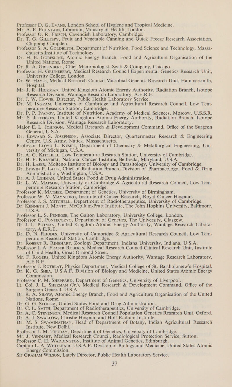 Professor D. G. EvANs, London School of Hygiene and Tropical Medicine. Mr. A. E. FounrTAIn, Librarian, Ministry of Health, London. Professor O. R. FriscH, Cavendish Laboratory, Cambridge. Dr. T. G. GILLEspy, Fruit and Vegetable Canning and Quick Freeze Research Association, Chipping Campden. Professor S. A. GOLDBLITH, Department of Nutrition, Food Science and Technology, Massa- chusetts Institute of Technology. Dr. H. E. Gorestine, Atomic Energy Branch, Food and Agriculture Organisation of the United Nations, Rome. Dr. R. A. GREENBERG, Chief Microbiologist, Swift &amp; Company, Chicago. Professor H. GRUNEBERG, Medical Research Council Experimental Genetics Research Unit, University College, London. Dr. W. Hayes, Medical Research Council Microbial Genetics Research Unit, Hammersmith, Hospital. Mr. J. R. HICKMAN, United Kingdom Atomic Energy Authority, Radiation Branch, Isotope Research Division, Wantage Research Laboratory, A.E.R.E. Dr. J. W. Howrg, Director, Public Health Laboratory Service. Dr. M. INGRAM, University of Cambridge and Agricultural Research Council, Low Tem- perature Research Station, Cambridge. Dr. P. P. IvANov, Institute of Nutrition, Academy of Medical Sciences, Moscow, U.S.S.R. Mr. S. JEFFERSON, United Kingdom Atomic Energy Authority, Radiation Branch, Isotope Research Division, Wantage Research Laboratory. Major E. L. JoHNsoN, Medical Research &amp; Development Command, Office of the Surgeon General, U.S.A. Dr. EpwarpD S. JOSEPHSON, Associate Director, Quartermaster Research &amp; Engineering Centre, U.S. Army, Natick, Massachusetts. Professor LLtoyp L. Kempe, Department of Chemistry &amp; Metallurgical Engineering, Uni- versity of Michigan, U.S.A. Dr. A. G. KITCHELL, Low Temperature Research Station, University of Cambridge. Dr. H. F. KRrAyYBILL, National Cancer Institute, Bethesda, Maryland, U.S.A. Dr. H. Laser, Molteno Institute of Biology and Parasitology, University of Cambridge. Dr. Epwin P. Laua, Chief of Radiation Branch, Division of Pharmacology, Food &amp; Drug Administration, Washington, U.S.A. Dr. A. J. LEHMAN, United States Food &amp; Drug Administration. Dr. L. W. Mapson, University of Cambridge &amp; Agricultural Research Council, Low Tem- perature Research Station, Cambridge. Professor K. MATHER, Department of Genetics, University of Birmingham. Professor W. V. MAYNEORD, Institute of Cancer Research, Royal Cancer Hospital. Professor J. S. MITCHELL, Department of Radiotherapeutics, University of Cambridge. Dr. KENNETH J. Monty, McCollum-Pratt Institute, The John Hopkins University, Baltimore, US.A: Professor L. S. PENROSE, The Galton Laboratory, University College, London. Professor G. PONTECORVO, Department of Genetics, The University, Glasgow. Dr. J. L. PUTMAN, United Kingdom Atomic Energy Authority, Wantage Research Labora- tory, A.E.R.E. Dr. D. N. Ruopes, University of Cambridge &amp; Agricultural Research Council, Low Tem- perature Reasearch Station, Cambridge. Dr. Ropert R. RINEHART, Zoology Department, Indiana University, Indiana, U.S.A. Professor J. A. FRASER ROBERTS, Medical Research Council Clinical Research Unit, Institute of Child Health, Great Ormond Street. Mr. F. RoGers, United Kingdom Atomic Energy Authority, Wantage Research Laboratory, A.E.R.E. Professor J. ROTBLAT, Physics Department, Medical College of St. Bartholomew’s Hospital. Dr. K. G. SHEA, U.S.A.F. Division of Biology and Medicine, United States Atomic Energy Commission. Professor P. M. SHEPPARD, Department of Genetics, University of Liverpool. Lt. Col. J. L. SHERMAN (Jr.), Medical Research &amp; Development Command, Office of the Surgeon General, U.S.A. Dr. R. A. Sttow, Atomic Energy Branch, Food and Agriculture Organisation of the United Nations, Rome. Dr. G. G. SLocum, United States Food and Drug Administration. Dr. C. L. SmrrH, Department of Radiotherapeutics, University of Cambridge. Dr. A. C. STEVENSON, Medical Research Council Population Genetics Research Unit, Oxford. Dr. A. J. SwWALLow, Christie Hospital and Holt Radium Institute. Dr. M. S. SWAMINATHAN, Head of Department of Botany, Indian Agricultural Research Institute, New Delhi. Professor J. M. THopAY, Department of Genetics, University of Cambridge. Mr. J. VENNART, Medical Research Council, Radiological Protection Service, Sutton. Professor C. H. WADDINGTON, Institute of Animal Genetics, Edinburgh. Captain L. A. WHITEHAIR, U.S.A.F. Division of Biology and Medicine, United States Atomic Energy Commission. Sir GRAHAM WILSON, Lately Director, Public Health Laboratory Service. a