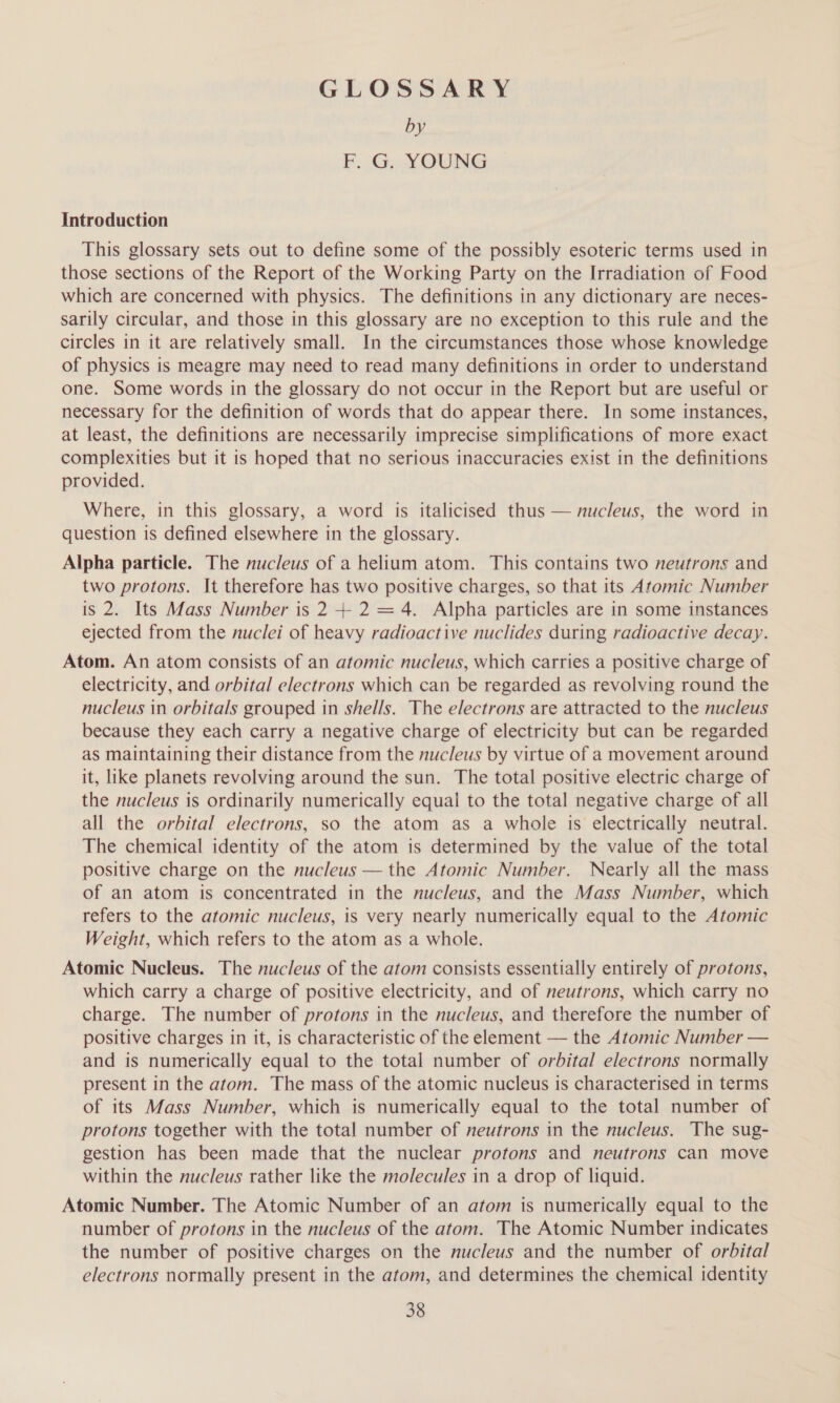 GLOSSARY by F. G. YOUNG Introduction This glossary sets out to define some of the possibly esoteric terms used in those sections of the Report of the Working Party on the Irradiation of Food which are concerned with physics. The definitions in any dictionary are neces- sarily circular, and those in this glossary are no exception to this rule and the circles in it are relatively small. In the circumstances those whose knowledge of physics is meagre may need to read many definitions in order to understand one. Some words in the glossary do not occur in the Report but are useful or necessary for the definition of words that do appear there. In some instances, at least, the definitions are necessarily imprecise simplifications of more exact complexities but it is hoped that no serious inaccuracies exist in the definitions provided. Where, in this glossary, a word is italicised thus — nucleus, the word in question is defined elsewhere in the glossary. Alpha particle. The nucleus of a helium atom. This contains two neutrons and two protons. It therefore has two positive charges, so that its Atomic Number is 2. Its Mass Number is 2 + 2 = 4. Alpha particles are in some instances ejected from the nuclei of heavy radioactive nuclides during radioactive decay. Atom. An atom consists of an atomic nucleus, which carries a positive charge of electricity, and orbital electrons which can be regarded as revolving round the nucleus in orbitals grouped in shells. The electrons are attracted to the nucleus because they each carry a negative charge of electricity but can be regarded as maintaining their distance from the nucleus by virtue of a movement around it, like planets revolving around the sun. The total positive electric charge of the nucleus is ordinarily numerically equal to the total negative charge of all all the orbital electrons, so the atom as a whole is electrically neutral. The chemical identity of the atom is determined by the value of the total positive charge on the nucleus — the Atomic Number. Nearly all the mass of an atom is concentrated in the nucleus, and the Mass Number, which refers to the atomic nucleus, is very nearly numerically equal to the Atomic Weight, which refers to the atom as a whole. Atomic Nucleus. The nucleus of the atom consists essentially entirely of protons, which carry a charge of positive electricity, and of neutrons, which carry no charge. The number of protons in the nucleus, and therefore the number of positive charges in it, is characteristic of the element — the Atomic Number — and is numerically equal to the total number of orbital electrons normally present in the atom. The mass of the atomic nucleus is characterised in terms of its Mass Number, which is numerically equal to the total number of protons together with the total number of neutrons in the nucleus. The sug- gestion has been made that the nuclear protons and neutrons can move within the nucleus rather like the molecules in a drop of liquid. Atomic Number. The Atomic Number of an atom is numerically equal to the number of protons in the nucleus of the atom. The Atomic Number indicates the number of positive charges on the nucleus and the number of orbital electrons normally present in the atom, and determines the chemical identity