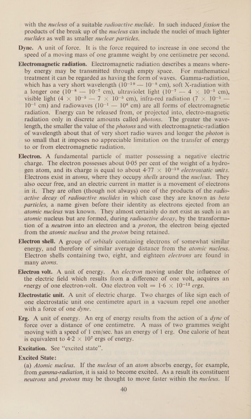 with the nucleus of a suitable radioactive nuclide. In such induced fission the products of the break up of the nucleus can include the nuclei of much lighter nuclides as well as smaller nuclear particles. Dyne. A unit of force. It is the force required to increase in one second the speed of a moving mass of one gramme weight by one centimetre per second. Electromagnetic radiation. Electromagnetic radiation describes a means where- by energy may be transmitted through empty space. For mathematical treatment it can be regarded as having the form of waves. Gamma-radiation, which has a very short wavelength (10-19 — 10-8 cm), soft X-radiation with a longer one (10-8 — 10°’ cm), ultraviolet light (10-? — 4 x 10-° cm), visible light (4 x 10-° — 7 x 10~-° cm), infra-red radiation (7 x 10~-&gt; — 10-' cm) and radiowaves (10~-! — 10® cm) are all forms of electromagnetic radiation. Energy can be released from, or projected into, electro-magnetic radiation only in discrete amounts called photons. The greater the wave- length, the smaller the value of the photons and with electromagnetic-radiation of wavelength about that of very short radio waves and longer the photon is so small that it imposes no appreciable limitation on the transfer of energy to or from electromagnetic radiation. Electron. A fundamental particle of matter possessing a negative electric charge. The electron possesses about 0-05 per cent of the weight of a hydro- gen atom, and its charge is equal to about 4:77 x 10-?° electroséatic units. Electrons exist in atoms, where they occupy shel/s around the nucleus. They also occur free, and an electric current in matter is a movement of electrons in it. They are often (though not always) one of the products of the radio- active decay of radioactive nuclides in which case they are known as beta particles, a name given before their identity as electrons ejected from an atomic nucleus was known. They almost certainly do not exist as such in an atomic nucleus but are formed, during radioactive decay, by the transforma- tion of a neutron into an electron and a proton, the electron being ejected from the atomic nucleus and the proton being retained. Electron shell. A group of orbitals containing electrons of somewhat similar energy, and therefore of similar average distance from the atomic nucleus. Electron shells containing two, eight, and eighteen e/ectrons are found in many atoms. Electron volt. A unit of energy. An e/ectron moving under the influence of the electric field which results from a difference of one volt, acquires an energy of one electron-volt. One electron volt = 1-6 x 107! ergs. Electrostatic unit. A unit of electric charge. Two charges of like sign each of one electrostatic unit one centimetre apart in a vacuum repel one another with a force of one dyne. Erg. A unit of energy. An erg of energy results from the action of a dyne of force over a distance of one centimetre. A mass of two grammes weight moving with a speed of 1 cm/sec. has an energy of 1 erg. One calorie of heat is equivalent to 4-2 « 10’ ergs of energy. Excitation. See ‘‘excited state’. Excited State: (a) Atomic nucleus. If the nucleus of an atom absorbs energy, for example, from gamma-radiation, it is said to become excited. As a result its constituent neutrons and protons may be thought to move faster within the nucleus. If