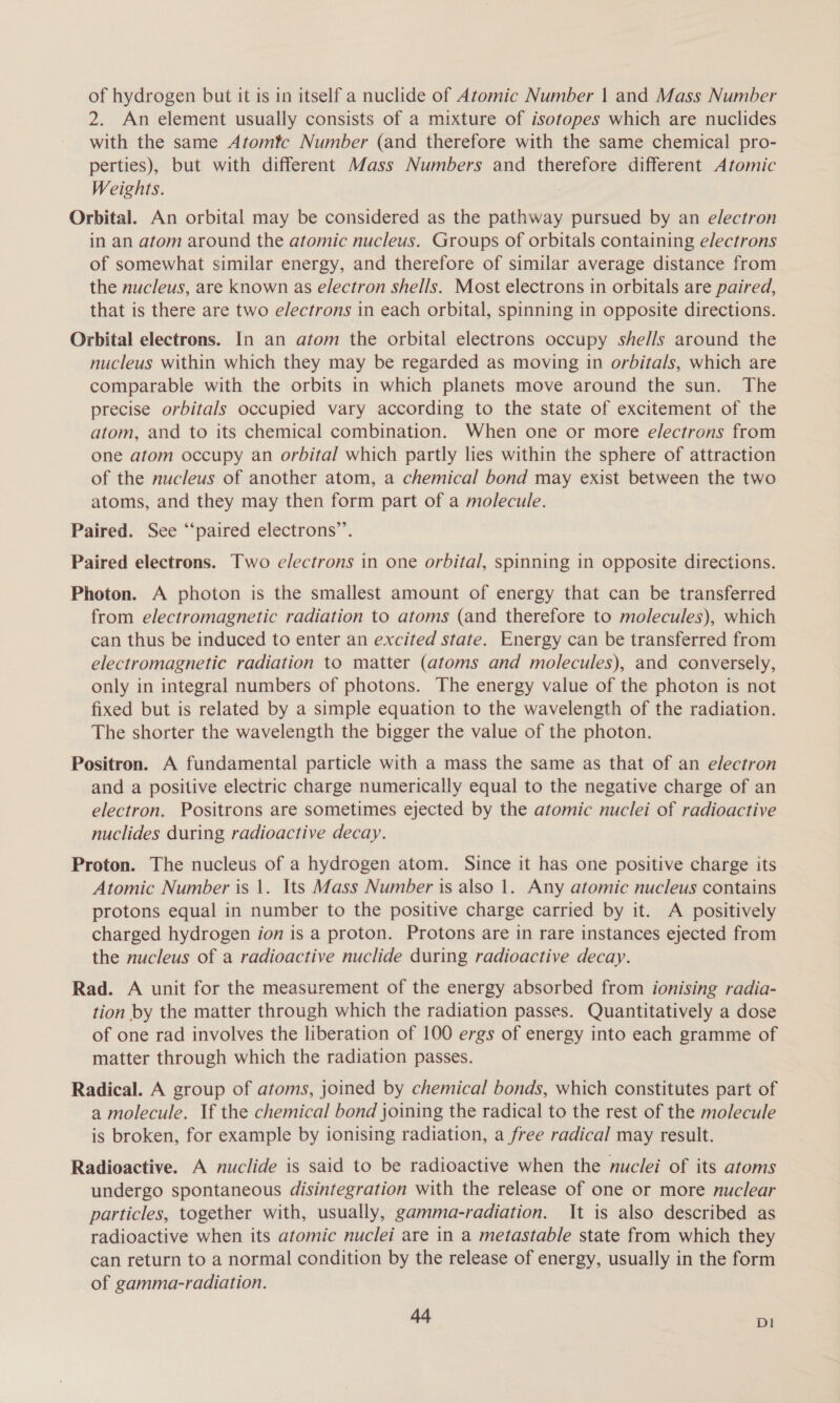 of hydrogen but it is in itself a nuclide of Atomic Number | and Mass Number 2. An element usually consists of a mixture of isotopes which are nuclides with the same Atomtc Number (and therefore with the same chemical pro- perties), but with different Mass Numbers and therefore different Atomic Weights. Orbital. An orbital may be considered as the pathway pursued by an electron in an atom around the atomic nucleus. Groups of orbitals containing electrons of somewhat similar energy, and therefore of similar average distance from the nucleus, are known as electron shells. Most electrons in orbitals are paired, that is there are two e/ectrons in each orbital, spinning in opposite directions. Orbital electrons. In an atom the orbital electrons occupy shells around the nucleus within which they may be regarded as moving in orbitals, which are comparable with the orbits in which planets move around the sun. The precise orbitals occupied vary according to the state of excitement of the atom, and to its chemical combination. When one or more electrons from one atom occupy an orbital which partly lies within the sphere of attraction of the nucleus of another atom, a chemical bond may exist between the two atoms, and they may then form part of a molecule. Paired. See “‘paired electrons’. Paired electrons. Two e/ectrons in one orbital, spinning in opposite directions. Photon. A photon is the smallest amount of energy that can be transferred from electromagnetic radiation to atoms (and therefore to molecules), which can thus be induced to enter an excited state. Energy can be transferred from electromagnetic radiation to matter (atoms and molecules), and conversely, only in integral numbers of photons. The energy value of the photon is not fixed but is related by a simple equation to the wavelength of the radiation. The shorter the wavelength the bigger the value of the photon. Positron. A fundamental particle with a mass the same as that of an electron and a positive electric charge numerically equal to the negative charge of an electron. Positrons are sometimes ejected by the atomic nuclei of radioactive nuclides during radioactive decay. Proton. The nucleus of a hydrogen atom. Since it has one positive charge its Atomic Number is 1. Its Mass Number is also 1. Any atomic nucleus contains protons equal in number to the positive charge carried by it. A positively charged hydrogen ion is a proton. Protons are in rare instances ejected from the nucleus of a radioactive nuclide during radioactive decay. Rad. A unit for the measurement of the energy absorbed from ionising radia- tion by the matter through which the radiation passes. Quantitatively a dose of one rad involves the liberation of 100 ergs of energy into each gramme of matter through which the radiation passes. Radical. A group of atoms, joined by chemical bonds, which constitutes part of a molecule. If the chemical bond joining the radical to the rest of the molecule is broken, for example by ionising radiation, a free radical may result. Radioactive. A nuclide is said to be radioactive when the nuclei of its atoms undergo spontaneous disintegration with the release of one or more nuclear particles, together with, usually, gamma-radiation. It is also described as radioactive when its atomic nuclei are in a metastable state from which they can return to a normal condition by the release of energy, usually in the form of gamma-radiation. 4d D1