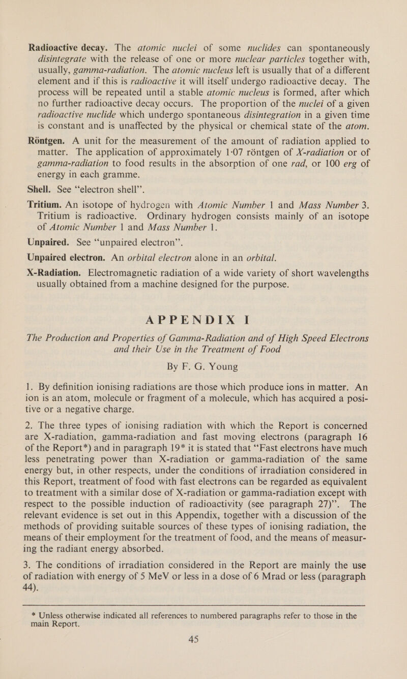 Radioactive decay. The atomic nuclei of some nuclides can spontaneously disintegrate with the release of one or more nuclear particles together with, usually, gamma-radiation. The atomic nucleus left is usually that of a different element and if this is radioactive it will itself undergo radioactive decay. The process will be repeated until a stable atomic nucleus is formed, after which no further radioactive decay occurs. The proportion of the nuclei of a given radioactive nuclide which undergo spontaneous disintegration in a given time is constant and is unaffected by the physical or chemical state of the atom. Rontgen. A unit for the measurement of the amount of radiation applied to matter. The application of approximately 1-07 réntgen of X-radiation or of gamma-radiation to food results in the absorption of one rad, or 100 erg of energy in each gramme. Shell. See ‘“‘electron shell’’. Tritium. An isotope of hydrogen with Atomic Number 1 and Mass Number 3. Tritium is radioactive. Ordinary hydrogen consists mainly of an isotope of Atomic Number | and Mass Number |. Unpaired. See “unpaired electron’. Unpaired electron. An orbital electron alone in an orbital. X-Radiation. Electromagnetic radiation of a wide variety of short wavelengths usually obtained from a machine designed for the purpose. APPENDIX I The Production and Properties of Gamma- Radiation and of High Speed Electrons and their Use in the Treatment of Food By F. G. Young 1. By definition ionising radiations are those which produce ions in matter. An ion is an atom, molecule or fragment of a molecule, which has acquired a posi- tive or a negative charge. 2. The three types of ionising radiation with which the Report is concerned are X-radiation, gamma-radiation and fast moving electrons (paragraph 16 of the Report*) and in paragraph 19* it is stated that “‘Fast electrons have much less penetrating power than X-radiation or gamma-radiation of the same energy but, in other respects, under the conditions of irradiation considered in this Report, treatment of food with fast electrons can be regarded as equivalent to treatment with a similar dose of X-radiation or gamma-radiation except with respect to the possible induction of radioactivity (see paragraph 27)’. The relevant evidence is set out in this Appendix, together with a discussion of the methods of providing suitable sources of these types of ionising radiation, the means of their employment for the treatment of food, and the means of measur- ing the radiant energy absorbed. 3. The conditions of irradiation considered in the Report are mainly the use of radiation with energy of 5 MeV or less in a dose of 6 Mrad or less (paragraph 44). * Unless otherwise indicated all references to numbered paragraphs refer to those in the main Report.