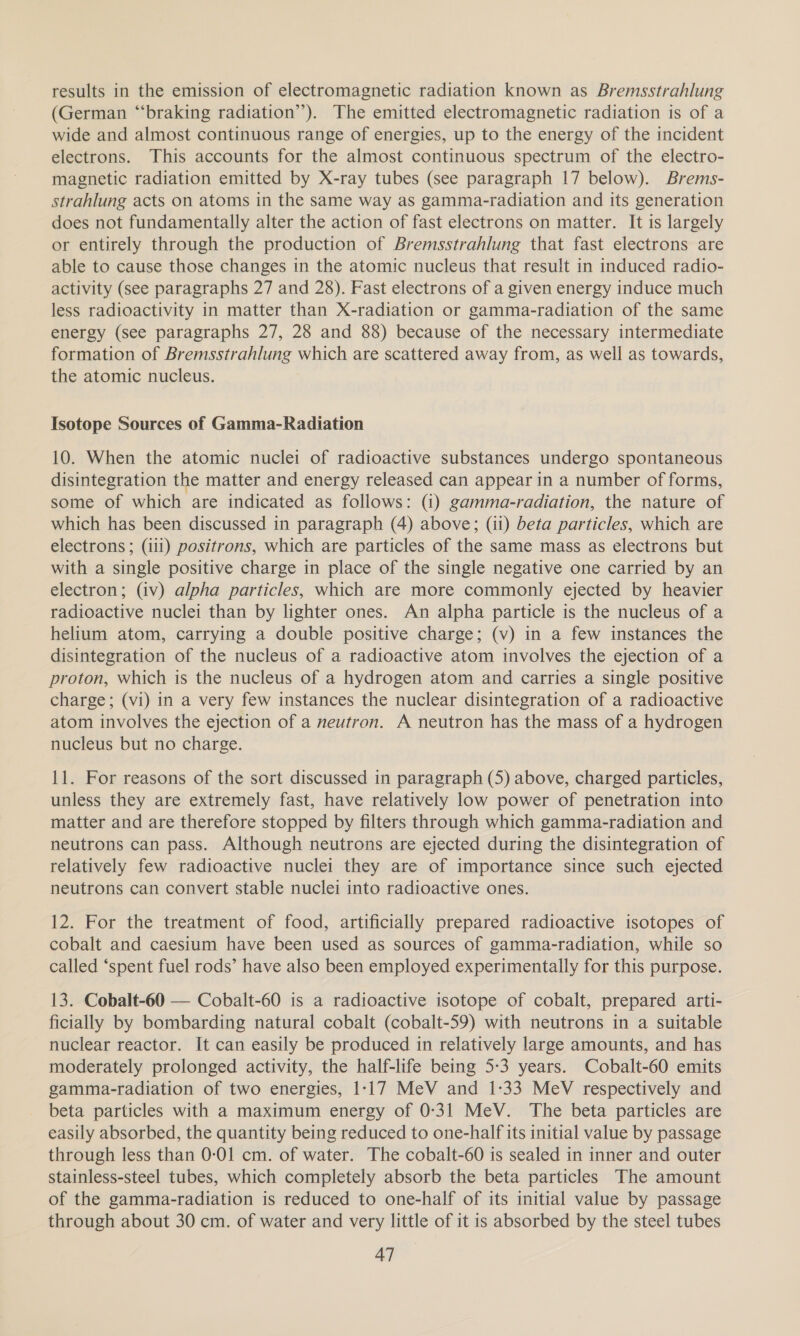 results in the emission of electromagnetic radiation known as Bremsstrahlung (German “braking radiation’). The emitted electromagnetic radiation is of a wide and almost continuous range of energies, up to the energy of the incident electrons. This accounts for the almost continuous spectrum of the electro- magnetic radiation emitted by X-ray tubes (see paragraph 17 below). Brems- strahlung acts on atoms in the same way as gamma-radiation and its generation does not fundamentally alter the action of fast electrons on matter. It is largely or entirely through the production of Bremsstrahlung that fast electrons are able to cause those changes in the atomic nucleus that result in induced radio- activity (see paragraphs 27 and 28). Fast electrons of a given energy induce much less radioactivity in matter than X-radiation or gamma-radiation of the same energy (see paragraphs 27, 28 and 88) because of the necessary intermediate formation of Bremsstrahlung which are scattered away from, as well as towards, the atomic nucleus. Isotope Sources of Gamma-Radiation 10. When the atomic nuclei of radioactive substances undergo spontaneous disintegration the matter and energy released can appear in a number of forms, some of which are indicated as follows: (1) gamma-radiation, the nature of which has been discussed in paragraph (4) above; (ii) beta particles, which are electrons ; (111) positrons, which are particles of the same mass as electrons but with a single positive charge in place of the single negative one carried by an electron; (iv) alpha particles, which are more commonly ejected by heavier radioactive nuclei than by lighter ones. An alpha particle is the nucleus of a helium atom, carrying a double positive charge; (v) in a few instances the disintegration of the nucleus of a radioactive atom involves the ejection of a proton, which is the nucleus of a hydrogen atom and carries a single positive charge; (vi) in a very few instances the nuclear disintegration of a radioactive atom involves the ejection of a neutron. A neutron has the mass of a hydrogen nucleus but no charge. 11. For reasons of the sort discussed in paragraph (5) above, charged particles, unless they are extremely fast, have relatively low power of penetration into matter and are therefore stopped by filters through which gamma-radiation and neutrons can pass. Although neutrons are ejected during the disintegration of relatively few radioactive nuclei they are of importance since such ejected neutrons can convert stable nuclei into radioactive ones. 12. For the treatment of food, artificially prepared radioactive isotopes of cobalt and caesium have been used as sources of gamma-radiation, while so called ‘spent fuel rods’ have also been employed experimentally for this purpose. 13. Cobalt-60 — Cobalt-60 is a radioactive isotope of cobalt, prepared arti- ficially by bombarding natural cobalt (cobalt-59) with neutrons in a suitable nuclear reactor. It can easily be produced in relatively large amounts, and has moderately prolonged activity, the half-life being 5-3 years. Cobalt-60 emits gamma-radiation of two energies, 1-17 MeV and 1-33 MeV respectively and beta particles with a maximum energy of 0-31 MeV. The beta particles are easily absorbed, the quantity being reduced to one-half its initial value by passage through less than 0-01 cm. of water. The cobalt-60 is sealed in inner and outer stainless-steel tubes, which completely absorb the beta particles The amount of the gamma-radiation is reduced to one-half of its initial value by passage through about 30 cm. of water and very little of it is absorbed by the steel tubes