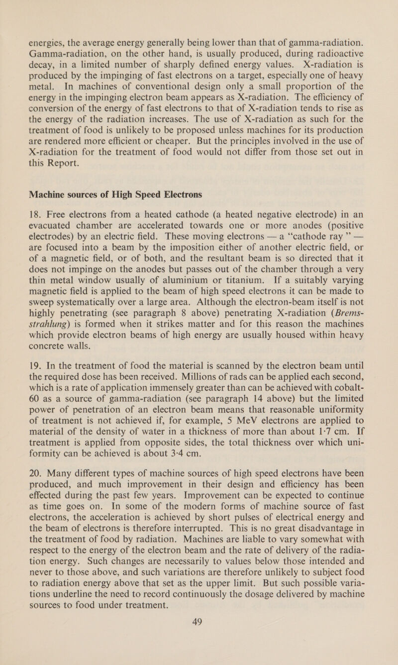 energies, the average energy generally being lower than that of gamma-radiation. Gamma-radiation, on the other hand, is usually produced, during radioactive decay, in a limited number of sharply defined energy values. X-radiation is produced by the impinging of fast electrons on a target, especially one of heavy metal. In machines of conventional design only a small proportion of the energy in the impinging electron beam appears as X-radiation. The efficiency of conversion of the energy of fast electrons to that of X-radiation tends to rise as the energy of the radiation increases. The use of X-radiation as such for the treatment of food is unlikely to be proposed unless machines for its production are rendered more efficient or cheaper. But the principles involved in the use of X-radiation for the treatment of food would not differ from those set out in this Report. Machine sources of High Speed Electrons 18. Free electrons from a heated cathode (a heated negative electrode) in an evacuated chamber are accelerated towards one or more anodes (positive electrodes) by an electric field. These moving electrons — a “‘cathode ray ” — are focused into a beam by the imposition either of another electric field, or of a magnetic field, or of both, and the resultant beam is so directed that it does not impinge on the anodes but passes out of the chamber through a very thin metal window usually of aluminium or titanium. If a suitably varying magnetic field is applied to the beam of high speed electrons it can be made to sweep systematically over a large area. Although the electron-beam itself is not highly penetrating (see paragraph 8 above) penetrating X-radiation (Brems- strahlung) is formed when it strikes matter and for this reason the machines which provide electron beams of high energy are usually housed within heavy concrete walls. 19. In the treatment of food the material is scanned by the electron beam until the required dose has been received. Millions of rads can be applied each second, which is a rate of application immensely greater than can be achieved with cobalt- 60 as a source of gamma-radiation (see paragraph 14 above) but the limited power of penetration of an electron beam means that reasonable uniformity of treatment is not achieved if, for example, 5 MeV electrons are applied to material of the density of water in a thickness of more than about 1-7 cm. If treatment is applied from opposite sides, the total thickness over which uni- formity can be achieved is about 3-4 cm. 20. Many different types of machine sources of high speed electrons have been produced, and much improvement in their design and efficiency has been effected during the past few years. Improvement can be expected to continue as time goes on. In some of the modern forms of machine source of fast electrons, the acceleration is achieved by short pulses of electrical energy and the beam of electrons is therefore interrupted. This is no great disadvantage in the treatment of food by radiation. Machines are liable to vary somewhat with respect to the energy of the electron beam and the rate of delivery of the radia- tion energy. Such changes are necessarily to values below those intended and never to those above, and such variations are therefore unlikely to subject food to radiation energy above that set as the upper limit. But such possible varia- tions underline the need to record continuously the dosage delivered by machine sources to food under treatment.