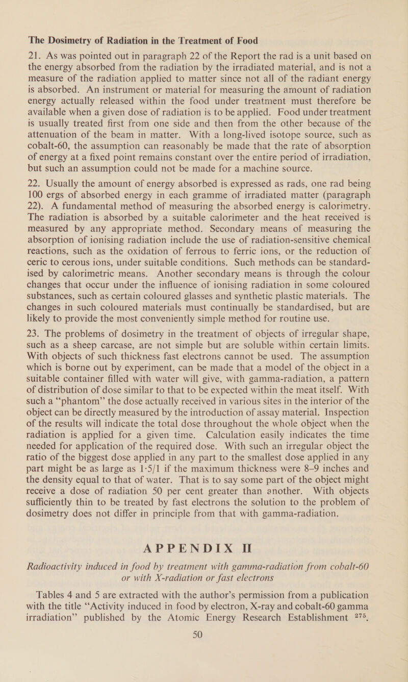 The Dosimetry of Radiation in the Treatment of Food 21. As was pointed out in paragraph 22 of the Report the rad is a unit based on the energy absorbed from the radiation by the irradiated material, and is not a measure of the radiation applied to matter since not all of the radiant energy is absorbed. An instrument or material for measuring the amount of radiation energy actually released within the food under treatment must therefore be available when a given dose of radiation is to be applied. Food under treatment is usually treated first from one side and then from the other because of the attenuation of the beam in matter. With a long-lived isotope source, such as cobalt-60, the assumption can reasonably be made that the rate of absorption of energy at a fixed point remains constant over the entire period of irradiation, but such an assumption could not be made for a machine source. 22. Usually the amount of energy absorbed is expressed as rads, one rad being 100 ergs of absorbed energy in each gramme of irradiated matter (paragraph 22). A fundamental method of measuring the absorbed energy is calorimetry. The radiation is absorbed by a suitable calorimeter and the heat received is measured by any appropriate method. Secondary means of measuring the absorption of ionising radiation include the use of radiation-sensitive chemical reactions, such as the oxidation of ferrous to ferric ions, or the reduction of ceric to cerous ions, under suitable conditions. Such methods can be standard- ised by calorimetric means. Another secondary means is through the colour changes that occur under the influence of ionising radiation in some coloured substances, such as certain coloured glasses and synthetic plastic materials. The changes in such coloured materials must continually be standardised, but are likely to provide the most conveniently simple method for routine use. 23. The problems of dosimetry in the treatment of objects of irregular shape, such as a sheep carcase, are not simple but are soluble within certain limits. With objects of such thickness fast electrons cannot be used. The assumption which is borne out by experiment, can be made that a model of the object in a suitable container filled with water will give, with gamma-radiation, a pattern of distribution of dose similar to that to be expected within the meat itself. With such a “phantom”’ the dose actually received in various sites in the interior of the object can be directly measured by the introduction of assay material. Inspection of the results will indicate the total dose throughout the whole object when the radiation is applied for a given time. Calculation easily indicates the time needed for application of the required dose. With such an irregular object the ratio of the biggest dose applied in any part to the smallest dose applied in any part might be as large as 1-5/1 if the maximum thickness were 8-9 inches and the density equal to that of water. That is to say some part of the object might receive a dose of radiation 50 per cent greater than another. With objects sufficiently thin to be treated by fast electrons the solution to the problem of dosimetry does not differ in principle from that with gamma-radiation. APPENDIX If Radioactivity induced in food by treatment with gamma-radiation from cobalt-60 or with X-radiation or fast electrons Tables 4 and 5 are extracted with the author’s permission from a publication with the title ‘“‘Activity induced in food by electron, X-ray and cobalt-60 gamma irradiation” published by the Atomic Energy Research Establishment 27°.