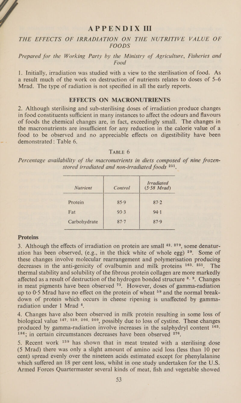 APPENDIX Il THE EFFECTS OF IRRADIATION ON THE NUTRITIVE VALUE OF FOODS Prepared for the Working Party by the Ministry of Agriculture, Fisheries and Food 1. Initially, irradiation was studied with a view to the sterilisation of food. As a result much of the work on destruction of nutrients relates to doses of 5-6 Mrad. The type of radiation is not specified in all the early reports. EFFECTS ON MACRONUTRIENTS 2. Although sterilising and sub-sterilising doses of irradiation produce changes in food constituents sufficient in many instances to affect the odours and flavours of foods the chemical changes are, in fact, exceedingly small. The changes in the macronutrients are insufficient for any reduction in the calorie value of a food to be observed and no appreciable effects on digestibility have been demonstrated: Table 6. TABLE 6 Percentage availability of the macronutrients in diets composed of nine frozen- stored irradiated and non-irradiated foods *°'. Irradiated Nutrient Control (5-58 Mrad) Protein 85:9 87:2 Fat 93:3 94-1 Carbohydrate 87-7 87-9 Proteins 3. Although the effects of irradiation on protein are small 47: ?”°, some denatur- ation has been observed, (e.g., in the thick white of whole egg) 2°. Some of these changes involve molecular rearrangement and polymerisation producing decreases in the anti-genicity of ovalbumin and milk proteins 1%. 751, The thermal stability and solubility of the fibrous protein collagen are more markedly affected as a result of destruction of the hydrogen bonded structure °°. Changes in meat pigments have been observed *?. However, doses of gamma-radiation up to 0:5 Mrad have no effect on the protein of wheat °® and the normal break- down of protein which occurs in cheese ripening is unaffected by gamma- radiation under | Mrad +. 4. Changes have also been observed in milk protein resulting in some loss of biological value 147. 15%. 294, 249, nossibly due to loss of cystine. These changes produced by gamma-radiation involve increases in the sulphydryl content 16°. 184° in certain circumstances decreases have been observed 278, 5. Recent work 1° has shown that in meat treated with a sterilising dose (5 Mrad) there was only a slight amount of amino acid loss (less than 10 per cent) spread evenly over the nineteen acids estimated except for phenylalanine which suffered an 18 per cent loss, whilst in one study undertaken for the U.S. Armed Forces Quartermaster several kinds of meat, fish and vegetable showed