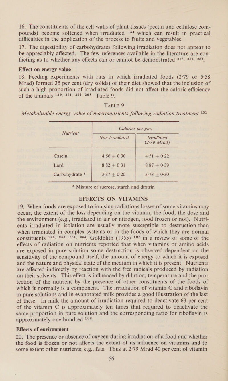 16. The constituents of the cell walls of plant tissues (pectin and cellulose com- pounds) become softened when irradiated 1°* which can result in practical difficulties in the application of the process to fruits and vegetables. 17. The digestibility of carbohydrates following irradiation does not appear to be appreciably affected. The few references available in the literature are con- flicting as to whether any effects can or cannot be demonstrated 71% 751. 254, Effect on energy value 18. Feeding experiments with rats in which irradiated foods (2:79 or 5-58 Mrad) formed 35 per cent (dry solids) of their diet showed that the inclusion of such a high proportion of irradiated foods did not affect the caloric efficiency ef the animals 79°, 992.45%, seer aoe y. TABLE 9 Metabolisable energy value of macronutrients following radiation treatment ?°} Calories per gm.  Nutrient Non-irradiated Irradiated (2:79 Mrad) Casein 4:56 + 0-30 4-51 + 0-22 Lard 8:82 + 0-31 8-87 + 0-39 Carbohydrate * 3:87 + 0:20 3:78 + 0-30  EFFECTS ON VITAMINS 19. When foods are exposed to ionising radiations losses of some vitamins may occur, the extent of the loss depending on the vitamin, the food, the dose and the environment (e.g., irradiated in air or nitrogen, food frozen or not). Nutri- ents irradiated in isolation are usually more susceptible to destruction than when irradiated in complex systems or in the foods of which they are normal constituents 746. 248, 251, 253, Goldblith (1955) 1°° in a review of some of the effects of radiation on nutrients reported that when vitamins or amino acids are exposed in pure solution some destruction is observed dependent on the sensitivity of the compound itself, the amount of energy to which it is exposed and the nature and physical state of the medium in which it is present. Nutrients are affected indirectly by reaction with the free radicals produced by radiation on their solvents. This effect is influenced by dilution, temperature and the pro- tection of the nutrient by the presence of other constituents of the foods of which it normally is a component. The irradiation of vitamin C and riboflavin in pure solutions and in evaporated milk provides a good illustration of the last of these. In milk the amount of irradiation required to deactivate 63 per cent of the vitamin C is approximately ten times that required to deactivate the same proportion in pure solution and the corresponding ratio for riboflavin is approximately one hundred 1°°. Effects of environment 20. The presence or absence of oxygen during irradiation of a food and whether the food is frozen or not affects the extent of its influence on vitamins and to some extent other nutrients, e.g., fats. Thus at 2°79 Mrad 40 per cent of vitamin