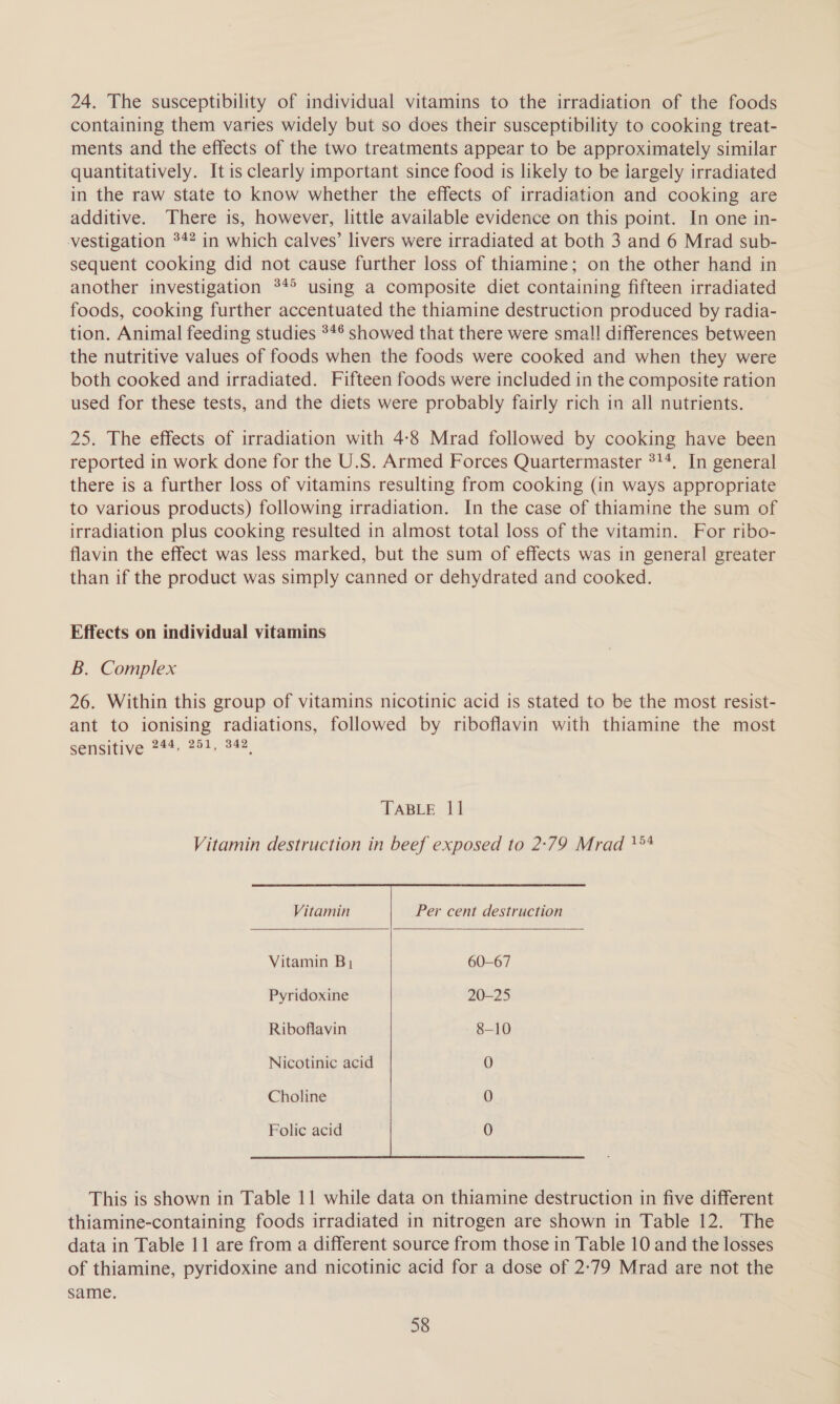 24. The susceptibility of individual vitamins to the irradiation of the foods containing them varies widely but so does their susceptibility to cooking treat- ments and the effects of the two treatments appear to be approximately similar quantitatively. Itis clearly important since food is likely to be iargely irradiated in the raw state to know whether the effects of irradiation and cooking are additive. There is, however, little available evidence on this point. In one in- vestigation 34% in which calves’ livers were irradiated at both 3 and 6 Mrad sub- sequent cooking did not cause further loss of thiamine; on the other hand in another investigation °4° using a composite diet containing fifteen irradiated foods, cooking further accentuated the thiamine destruction produced by radia- tion. Animal feeding studies 34° showed that there were small differences between the nutritive values of foods when the foods were cooked and when they were both cooked and irradiated. Fifteen foods were included in the composite ration used for these tests, and the diets were probably fairly rich in all nutrients. 25. The effects of irradiation with 4:8 Mrad followed by cooking have been reported in work done for the U.S. Armed Forces Quartermaster 314. In general there is a further loss of vitamins resulting from cooking (in ways appropriate to various products) following irradiation. In the case of thiamine the sum of irradiation plus cooking resulted in almost total loss of the vitamin. For ribo- flavin the effect was less marked, but the sum of effects was in general greater than if the product was simply canned or dehydrated and cooked. Effects on individual vitamins B. Complex 26. Within this group of vitamins nicotinic acid is stated to be the most resist- ant to ionising radiations, followed by riboflavin with thiamine the most Seasive &lt;7: 284. o2. TABLE 11 Vitamin destruction in beef exposed to 2:79 Mrad 1° a   Vitamin Per cent destruction Vitamin B, 60-67 Pyridoxine 20-25 Riboflavin 8-10 Nicotinic acid 0 Choline 0 Folic acid 0 This is shown in Table 11 while data on thiamine destruction in five different thiamine-containing foods irradiated in nitrogen are shown in Table 12. The data in Table 11 are from a different source from those in Table 10 and the losses of thiamine, pyridoxine and nicotinic acid for a dose of 2°79 Mrad are not the same.