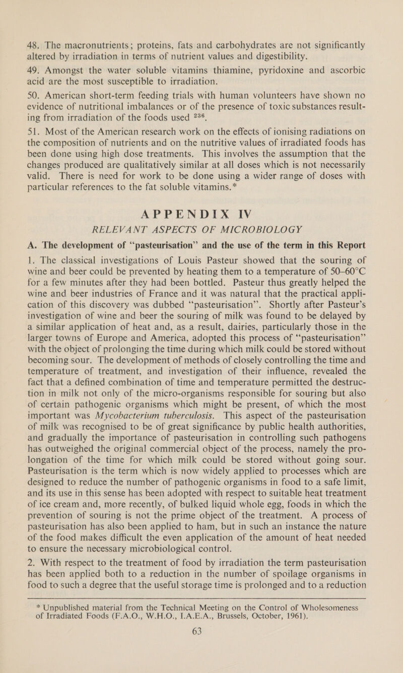 48. The macronutrients; proteins, fats and carbohydrates are not significantly altered by irradiation in terms of nutrient values and digestibility. 49. Amongst the water soluble vitamins thiamine, pyridoxine and ascorbic acid are the most susceptible to irradiation. 50. American short-term feeding trials with human volunteers have shown no evidence of nutritional imbalances or of the presence of toxic substances result- ing from irradiation of the foods used 2?°, 51. Most of the American research work on the effects of ionising radiations on the composition of nutrients and on the nutritive values of irradiated foods has been done using high dose treatments. This involves the assumption that the changes produced are qualitatively similar at all doses which is not necessarily valid. There is need for work to be done using a wider range of doses with particular references to the fat soluble vitamins. * APPENDIX IV RELEVANT ASPECTS OF MICROBIOLOGY A. The development of “‘pasteurisation” and the use of the term in this Report 1. The classical investigations of Louis Pasteur showed that the souring of wine and beer could be prevented by heating them to a temperature of 50-60°C for a few minutes after they had been bottled. Pasteur thus greatly helped the wine and beer industries of France and it was natural that the practical appli- cation of this discovery was dubbed “‘pasteurisation’. Shortly after Pasteur’s investigation of wine and beer the souring of milk was found to be delayed by a similar application of heat and, as a result, dairies, particularly those in the larger towns of Europe and America, adopted this process of “pasteurisation”’ with the object of prolonging the time during which milk could be stored without becoming sour. The development of methods of closely controlling the time and temperature of treatment, and investigation of their influence, revealed the fact that a defined combination of time and temperature permitted the destruc- tion in milk not only of the micro-organisms responsible for souring but also of certain pathogenic organisms which might be present, of which the most important was Mycobacterium tuberculosis. This aspect of the pasteurisation of milk was recognised to be of great significance by public health authorities, and gradually the importance of pasteurisation in controlling such pathogens has outweighed the original commercial object of the process, namely the pro- longation of the time for which milk could be stored without going sour. Pasteurisation is the term which is now widely applied to processes which are designed to reduce the number of pathogenic organisms in food to a safe limit, and its use in this sense has been adopted with respect to suitable heat treatment of ice cream and, more recently, of bulked liquid whole egg, foods in which the prevention of souring is not the prime object of the treatment. A process of pasteurisation has also been applied to ham, but in such an instance the nature of the food makes difficult the even application of the amount of heat needed to ensure the necessary microbiological control. 2. With respect to the treatment of food by irradiation the term pasteurisation has been applied both to a reduction in the number of spoilage organisms in food to such a degree that the useful storage time is prolonged and to a reduction * Unpublished material from the Technical Meeting on the Control of Wholesomeness of Irradiated Foods (F.A.O., W.H.O., I.A.E.A., Brussels, October, 1961).
