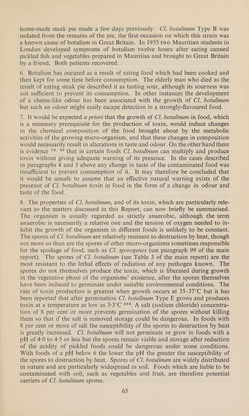 home-made steak pie made a few days previously. Cl. botulinum Type B was isolated from the remains of the pie, the first occasion on which this strain was a known cause of botulism in Great Britain. In 1955 two Mauritian students in London developed symptoms of botulism twelve hours after eating canned pickled fish and vegetables prepared in Mauritius and brought to Great Britain by a friend. Both patients recovered. 6. Botulism has occured as a result of eating food which had been cooked and then kept for some time before consumption. The elderly man who died as the result of eating steak pie described it as tasting sour, although its sourness was not sufficient to prevent its consumption. In other instances the development of a cheese-like odour has been associated with the growth of Cl. botulinum but such an odour might easily escape detection in a strongly-flavoured food. 7. It would be expected a priori that the growth of Cl. botulinum in food, which is a necessary prerequisite for the production of toxin, would induce changes in the chemical composition of the food brought about by the metabolic activities of the growing micro-organism, and that these changes in composition would necessarily result in alterations in taste and odour. On the other hand there is evidence 7°. 6 that in certain foods Cl. botulinum can multiply and produce toxin without giving adequate warning of its presence. In the cases described in paragraphs 4 and 5 above any change in taste of the contaminated food was insufficient to prevent consumption of it. It may therefore be concluded that it would be unsafe to assume that an effective natural warning exists of the presence of Cl. botulinum toxin in food in the form of a change in odour and taste of the food. 8. The properties of Cl. botulinum, and of its toxin, which are particularly rele- vant to the matters discussed in this Report, can now briefly be summarised. The organism is usually regarded as strictly anaerobic, although the term anaerobic is necessarily a relative one and the tension of oxygen needed to in- hibit the growth of the organism in different foods is unlikely to be constant. The spores of C/. botulinum are relatively resistant to destruction by heat, though not more so than are the spores of other micro-organisms sometimes responsible for the spoilage of food, such as Cl. sporogenes (see paragraph 99 of the main report). The spores of Cl. botulinum (see Table 3 of the main report) are the most resistant to the lethal effects of radiation of any pathogen known. The spores do not themselves produce the toxin, which is liberated during growth in the vegetative phase of the organisms’ existence, after the spores themselves have been induced to germinate under suitable environmental conditions. The rate of toxin production is greatest when growth occurs at 35—37°C but it has been reported that after germination C/. botulinum Type E grows and produces toxin at a temperature as low as 3-3°C 284, A salt (sodium chloride) concentra- tion of 8 per cent or more prevents germination of the spores without killing them so that if the salt is removed storage could be dangerous. In foods with 8 per cent or more of salt the susceptibility of the spores to destruction by heat is greatly increased. Cl. botulinum will not germinate or grow in foods with a DH of 4-0 to 4-5 or less but the spores remain viable and storage after reduction of the acidity of pickled foods could be dangerous under some conditions. With foods of a pH below 6 the lower the pH the greater the susceptibility of the spores to destruction by heat. Spores of C/. botulinum are widely distributed in nature and are particularly widespread in soil. Foods which are liable to be contaminated with soil, such as vegetables and fruit, are therefore potential carriers of Cl. botulinum spores.