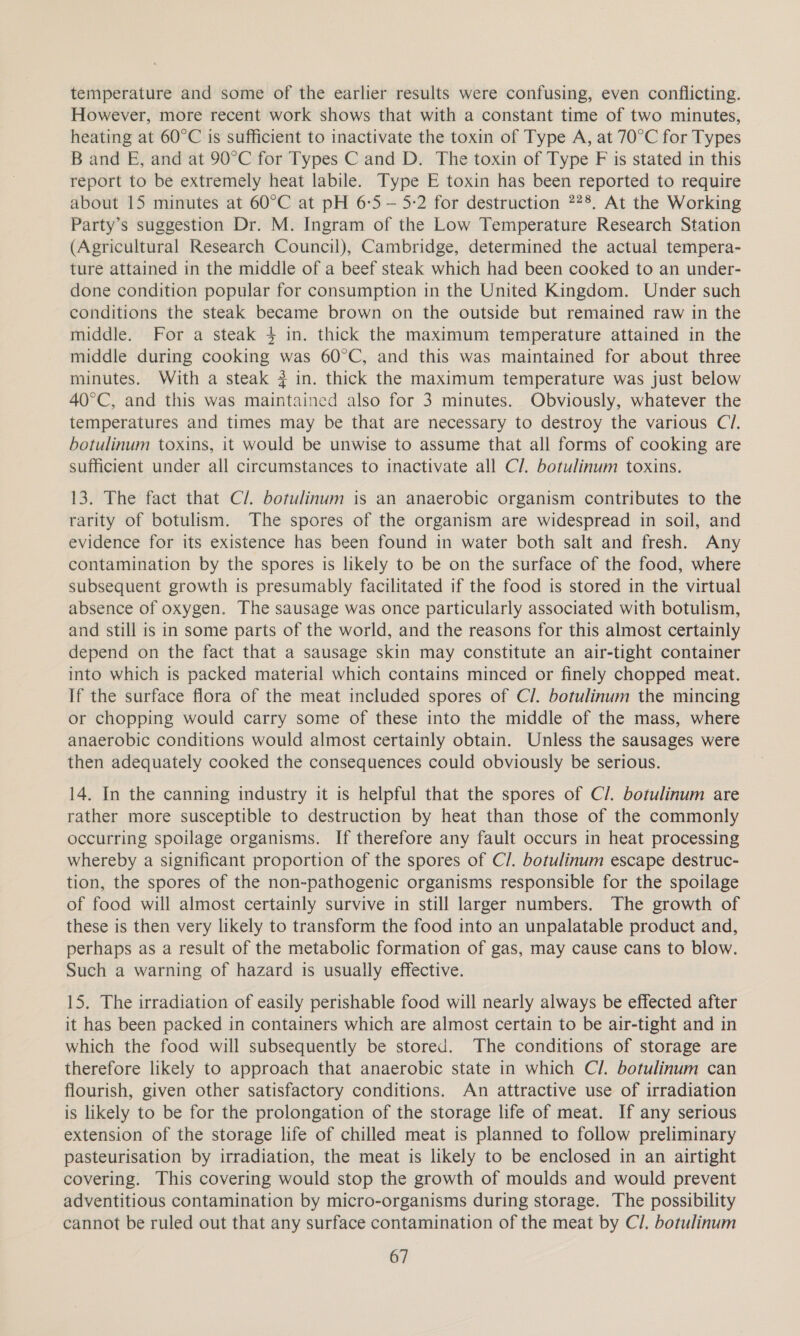 temperature and some of the earlier results were confusing, even conflicting. However, more recent work shows that with a constant time of two minutes, heating at 60°C is sufficient to inactivate the toxin of Type A, at 70°C for Types B and E, and at 90°C for Types C and D. The toxin of Type F is stated in this report to be extremely heat labile. Type E toxin has been reported to require about 15 minutes at 60°C at pH 6-5 — 5-2 for destruction 728. At the Working Party’s suggestion Dr. M. Ingram of the Low Temperature Research Station (Agricultural Research Council), Cambridge, determined the actual tempera- ture attained in the middle of a beef steak which had been cooked to an under- done condition popular for consumption in the United Kingdom. Under such conditions the steak became brown on the outside but remained raw in the middle. For a steak 4 in. thick the maximum temperature attained in the middle during cooking was 60°C, and this was maintained for about three minutes. With a steak # in. thick the maximum temperature was just below 40°C, and this was maintained also for 3 minutes. Obviously, whatever the temperatures and times may be that are necessary to destroy the various C7. botulinum toxins, it would be unwise to assume that all forms of cooking are sufficient under all circumstances to inactivate all C/. botulinum toxins. 13. The fact that C/. botulinum is an anaerobic organism contributes to the rarity of botulism. The spores of the organism are widespread in soil, and evidence for its existence has been found in water both salt and fresh. Any contamination by the spores is likely to be on the surface of the food, where subsequent growth is presumably facilitated if the food is stored in the virtual absence of oxygen. The sausage was once particularly associated with botulism, and still is in some parts of the world, and the reasons for this almost certainly depend on the fact that a sausage skin may constitute an air-tight container into which is packed material which contains minced or finely chopped meat. If the surface flora of the meat included spores of Cl. botulinum the mincing or chopping would carry some of these into the middle of the mass, where anaerobic conditions would almost certainly obtain. Unless the sausages were then adequately cooked the consequences could obviously be serious. 14. In the canning industry it is helpful that the spores of Cl. botulinum are rather more susceptible to destruction by heat than those of the commonly occurring spoilage organisms. If therefore any fault occurs in heat processing whereby a significant proportion of the spores of C/. botulinum escape destruc- tion, the spores of the non-pathogenic organisms responsible for the spoilage of food will almost certainly survive in still larger numbers. The growth of these is then very likely to transform the food into an unpalatable product and, perhaps as a result of the metabolic formation of gas, may cause cans to blow. Such a warning of hazard is usually effective. 15. The irradiation of easily perishable food will nearly always be effected after it has been packed in containers which are almost certain to be air-tight and in which the food will subsequently be stored. The conditions of storage are therefore likely to approach that anaerobic state in which Cl. botulinum can flourish, given other satisfactory conditions. An attractive use of irradiation is likely to be for the prolongation of the storage life of meat. If any serious extension of the storage life of chilled meat is planned to follow preliminary pasteurisation by irradiation, the meat is likely to be enclosed in an airtight covering. This covering would stop the growth of moulds and would prevent adventitious contamination by micro-organisms during storage. The possibility cannot be ruled out that any surface contamination of the meat by Cl. botulinum