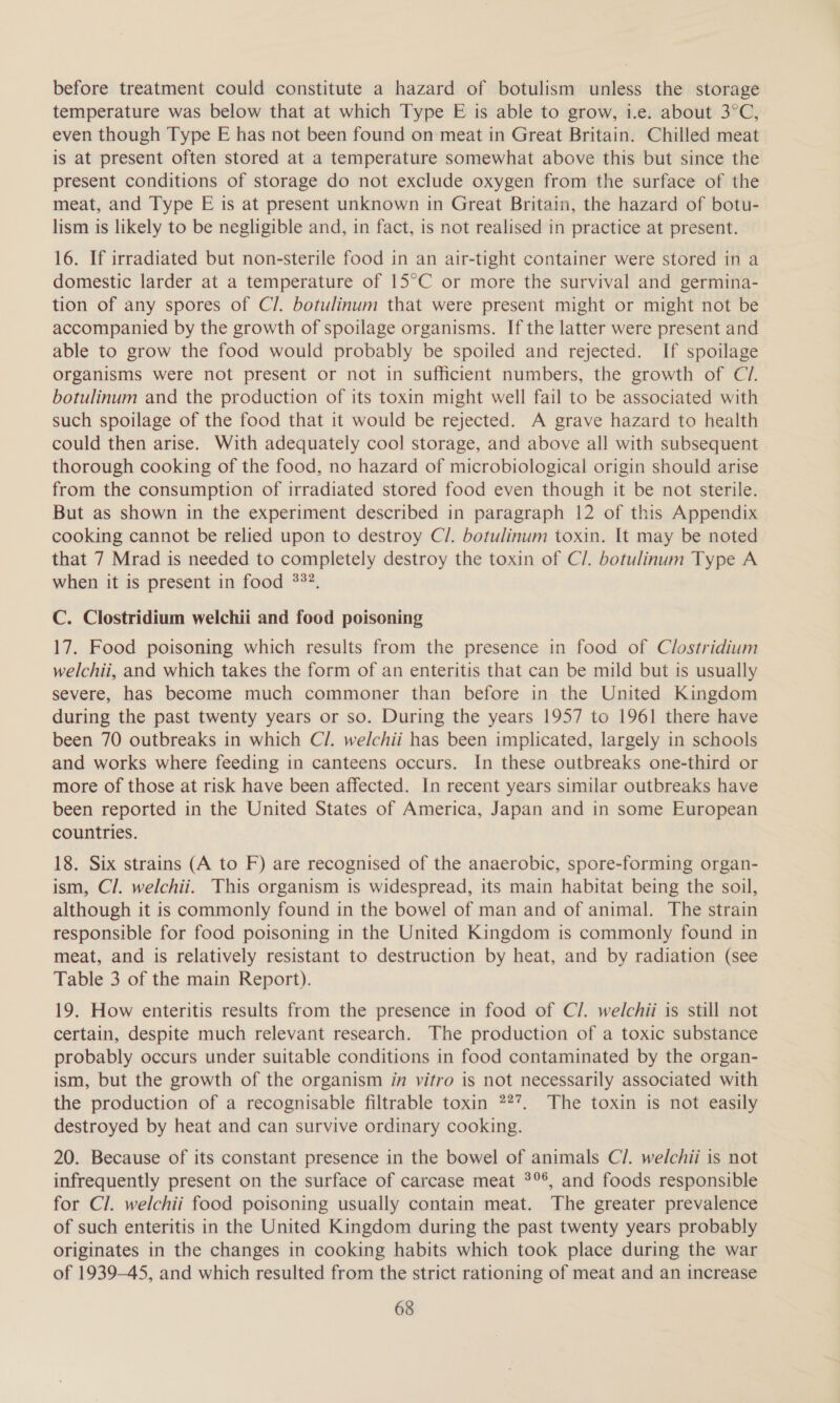 before treatment could constitute a hazard of botulism unless the storage temperature was below that at which Type E is able to grow, 1.e. about 3°C, even though Type E has not been found on meat in Great Britain. Chilled meat is at present often stored at a temperature somewhat above this but since the present conditions of storage do not exclude oxygen from the surface of the meat, and Type E is at present unknown in Great Britain, the hazard of botu- lism is likely to be negligible and, in fact, is not realised in practice at present. 16. If irradiated but non-sterile food in an air-tight container were stored in a domestic larder at a temperature of 15°C or more the survival and germina- tion of any spores of Cl. botulinum that were present might or might not be accompanied by the growth of spoilage organisms. If the latter were present and able to grow the food would probably be spoiled and rejected. If spoilage organisms were not present or not in sufficient numbers, the growth of Cl. botulinum and the production of its toxin might well fail to be associated with such spoilage of the food that it would be rejected. A grave hazard to health could then arise. With adequately cool storage, and above all with subsequent thorough cooking of the food, no hazard of microbiological origin should arise from the consumption of irradiated stored food even though it be not sterile. But as shown in the experiment described in paragraph 12 of this Appendix cooking cannot be relied upon to destroy C/. botulinum toxin. It may be noted that 7 Mrad is needed to completely destroy the toxin of C/. botulinum Type A when it is present in food 33°. C. Clostridium welchii and food poisoning 17. Food poisoning which results from the presence in food of Clostridium welchii, and which takes the form of an enteritis that can be mild but 1s usually severe, has become much commoner than before in the United Kingdom during the past twenty years or so. During the years 1957 to 1961 there have been 70 outbreaks in which Cl. welchii has been implicated, largely in schools and works where feeding in canteens occurs. In these outbreaks one-third or more of those at risk have been affected. In recent years similar outbreaks have been reported in the United States of America, Japan and in some European countries. 18. Six strains (A to F) are recognised of the anaerobic, spore-forming organ- ism, Cl. welchii. This organism is widespread, its main habitat being the soil, although it is commonly found in the bowel of man and of animal. The strain responsible for food poisoning in the United Kingdom is commonly found in meat, and is relatively resistant to destruction by heat, and by radiation (see Table 3 of the main Report). 19. How enteritis results from the presence in food of C/. welchii is still not certain, despite much relevant research. The production of a toxic substance probably occurs under suitable conditions in food contaminated by the organ- ism, but the growth of the organism in vitro is not necessarily associated with the production of a recognisable filtrable toxin 2%”. The toxin is not easily destroyed by heat and can survive ordinary cooking. 20. Because of its constant presence in the bowel of animals C/. welchii is not infrequently present on the surface of carcase meat 3°°, and foods responsible for Cl. welchii food poisoning usually contain meat. The greater prevalence of such enteritis in the United Kingdom during the past twenty years probably originates in the changes in cooking habits which took place during the war of 1939-45, and which resulted from the strict rationing of meat and an increase