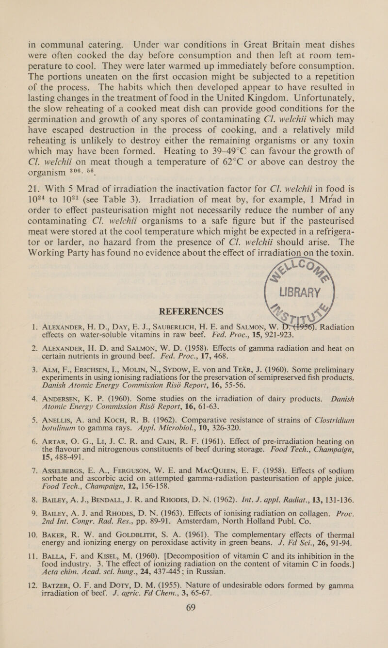 in communal catering. Under war conditions in Great Britain meat dishes were often cooked the day before consumption and then left at room tem- perature to cool. They were later warmed up immediately before consumption. The portions uneaten on the first occasion might be subjected to a repetition of the process. The habits which then developed appear to have resulted in lasting changes in the treatment of food in the United Kingdom. Unfortunately, the slow reheating of a cooked meat dish can provide good conditions for the germination and growth of any spores of contaminating C/. welchii which may have escaped destruction in the process of cooking, and a relatively mild reheating is unlikely to destroy either the remaining organisms or any toxin which may have been formed. Heating to 39-49°C can favour the growth of Cl. welchii on meat though a temperature of 62°C or above can destroy the Oreamicny, 299; S°, 21. With 5 Mrad of irradiation the inactivation factor for Cl. welchii in food is 1024 to 102! (see Table 3). Irradiation of meat by, for example, 1 Mrad in order to effect pasteurisation might not necessarily reduce the number of any contaminating C/. welchii organisms to a safe figure but if the pasteurised meat were stored at the cool temperature which might be expected in a refrigera- tor or Jarder, no hazard from the presence of Cl. welchii should arise. The Working Party has found no evidence about the effect of irradiation on the toxin. <LCO> aden | wy 6). Radiation   REFERENCES STIT 1. ALEXANDER, H. D., Day, E. J., SAUBERLICH, H. E. and SALMON, w. =e effects on water- soluble vitamins in raw beef. Fed. Proc., 15, 921 -923. 2. ALEXANDER, H. D. and SALMON, W. D. (1958). Effects of gamma radiation and heat on certain nutrients in ground beef. Fed. Proc., 17, 468. 3. ALM, F., ERICHSEN, I., MOLIN, N., SyYDow, E. von and TEAR, J. (1960). Some preliminary experiments in using ionising radiations for the preservation of semipreserved fish products. Danish Atomic Energy Commission Risé Report, 16, 55-56. 4. ANDERSEN, K. P. (1960). Some studies on the irradiation of dairy products. Danish Atomic Energy Commission Risd Report, 16, 61-63. 5. ANELLIS, A. and Kocu, R. B. (1962). Comparative resistance of strains of Clostridium botulinum to gamma rays. Appl. Microbiol., 19, 326-320. 6. ARTAR, O. G., Li, J. C. R. and Cain, R. F. (1961). Effect of pre-irradiation heating on the flavour and nitrogenous constituents of beef during storage. Food Tech., Champaign, 15, 488-491. 7. ASSELBERGS, E. A., FERGUSON, W. E. and MACQUEEN, E. F. (1958). Effects of sodium sorbate and ascorbic acid on attempted gamma-radiation pasteurisation of apple juice. Food Tech., Champaign, 12, 156-158. 8. Bamey, A. J., BENDALL, J. R. and Ruopes, D. N. (1962). Int. J. appl. Radiat., 13, 131-136. 9. Bamey, A. J. and Ruopes, D. N. (1963). Effects of ionising radiation on collagen. Proc. 2nd Int. Congr. Rad. Res., pp. 89-91. Amsterdam, North Holland Publ. Co. 10. BAKER, R. W. and GoLps.itH, S. A. (1961). The complementary effects of thermal energy and ionizing energy on peroxidase activity in green beans. J. Fd Sci., 26, 91-94. {1. Baia, F. and Kiser, M. (1960). [Decomposition of vitamin C and its inhibition in the food industry. 3. The effect of i ionizing radiation on the content of vitamin C in foods. ] Acta chim. Acad. sci. hung., 24, 437-445 ; in Russian. 12. BAatTzer, O. F. and Dory, D. M. (1955). Nature of undesirable odors formed by gamma irradiation of beef. J. agric. Fd Chem., 3, 65-67.