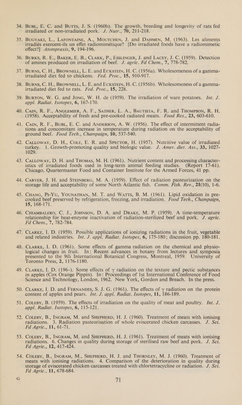 BuBL, E. C. and Butts, J. S. (1960b). The growth, breeding and longevity of rats fed irradiated or non-irradiated pork. J. Nutr., 70, 211-218. BuGYAKI, L., LAFONTAINE, A., MOUTCHEN, J. and DAHMEN, M. (1963). Les aliments irradiés exercent-ils un effet radiomimétique? [Do irradiated foods have a radiomimetic effect?] Atompraxis, 9, 194-196. Burks, R. E., BAKER, E. B., CLARK, P., ESSLINGER, J. and Lacey, J. C. (1959). Detection of amines produced on irradiation of beef. J. agric. Fd Chem., '7, 778-782. Burns, C. H., BROWNELL, L. E. and EckSsTEIN, H. C. (1956a). Wholesomeness of a gamma- irradiated diet fed to chickens. Fed. Proc., 15, 910-917. Burns, C. H., BROWNELL, L. E. and Eckstein, H. C. (1956b). Wholesomeness of a gamma- irradiated diet fed to rats. Fed. Proc., 15, 228. BuRTON, W. G. and Jonc, W. H. de (1959). The irradiation of ware potatoes. Jnt. J. appl. Radiat. Isotopes, 6, 167-170. CAIN, R. F., ANGLEMIER, A. F., SATHER, L. A., BAUTISTA, F. R. and THompson, R. H. (1958). Acceptability of fresh and pre-cooked radiated meats. Food Res., 23, 603-610. CaIN, R. F., BUBL, E. C. and ANDERSON, A. W. (1956). The effect of intermittent radia- tions and concomitant increase in temperature during radiation on the acceptability of ground beef. Food Tech., Champaign, 10, 537-540. CaALLoway, D. H., Cote, E. R. and Spector, H. (1957). Nutritive value of irradiated turkey. 1. Growth-promoting quality and biologic value. J. Amer. diet. Ass., 33, 1027- 1029. CaALLoway, D. H. and THomas, M. H. (1961). Nutrient content and processing character- istics of irradiated foods used in long-term animal feeding studies. (Report 17-61). Chicago, Quartermaster Food and Container Institute for the Armed Forces, 41 pp. CARVER, J. H. and STEINBERG, M. A. (1959). Effect of radiation pasteurization on the storage life and acceptability of some North Atlantic fish. Comm. Fish. Rey., 21(10), 1-6. CHANG, PI-YU, YOUNATHAN, M. T. and Watts, B. M. (1961). Lipid oxidation in pre- cooked beef preserved by refrigeration, freezing, and irradiation. Food Tech., Champaign, 15, 168-171. CHIAMBALERO, C. J., JOHNSON, D. A. and Drake, M. P. (1959). A time-temperature relationship for heat-enzyme inactivation of radiation-sterilized beef and pork. J. agric. Fd Chem., 7, 782-784. CLARKE, I. D. (1959). Possible applications of ionizing radiations in the fruit, vegetable and related industries. Int. J. appl. Radiat. Isotopes, 6, 175-180; discussion pp. 180-181. CLARKE, I. D. (1961). Some effects of gamma radiation on the chemical and physio- logical changes in fruit. In: Recent advances in botany from lectures and symposia presented to the 9th International Botanical Congress, Montreal, 1959. University of Toronto Press, 2, 1176-1180. CLARKE, I. D. (196-). Some effects of y radiation on the texture and pectic substances in apples (Cox Orange Pippin). In: Proceedings of 1st International Conference of Food Science and Technology, London, 1962. New York, Gordon and Breach. In the press. CLARKE, I. D. and FERNANDES, S. J. G. (1961). The effects of y radiation on the protein content of apples and pears. Int. J. appl. Radiat. Isotopes, 11, 186-189. CoLesy, B. (1959). The effects of irradiation on the quality of meat and poultry. Int. J. appl. Radiat. Isotopes, 6, 115-121. CoLeBy, B., INGRAM, M. and SHEPHERD, H. J. (1960). Treatment of meats with ionising radiations. 3. Radiation pasteurisation of whole eviscerated chicken carcasses. J. Sci. Fd Agric., 11, 61-71. CoLeBy, B., INGRAM, M. and SHEPHERD, H. J. (1961). Treatment of meats with ionising radiations. 6. Changes in quality during storage of sterilised raw beef and pork. J. Sci. Fd Agric., 12, 417-424. CoLeBY, B., INGRAM, M., SHEPHERD, H. J. and THORNLEyY, M. J. (1960). Treatment of meats with ionising radiations. 4. Comparison of the deterioration in quality during storage of eviscerated chicken carcasses treated with chlortetracycline or radiation. J. Sci. Fd Agric., 11, 678-684.