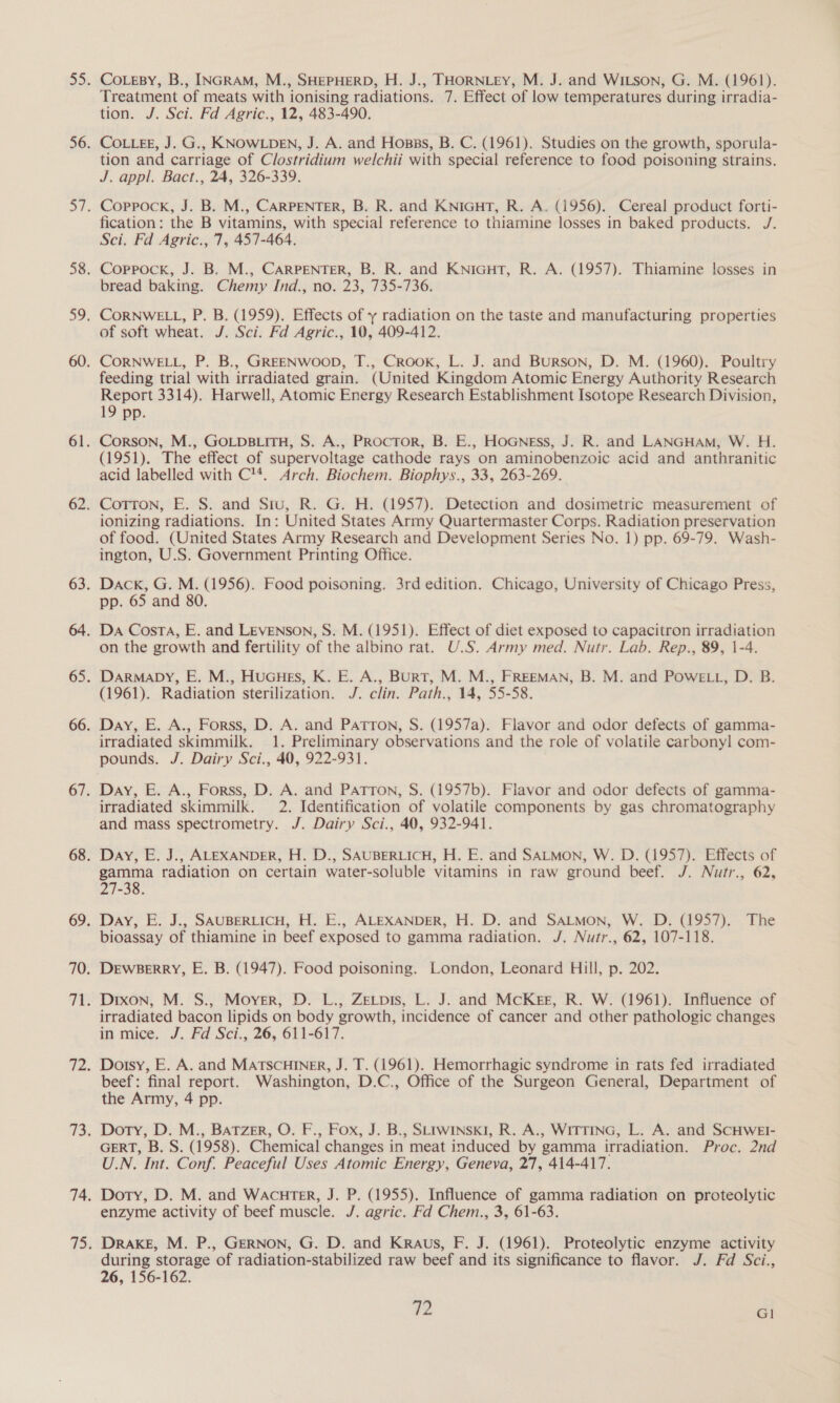 CoLeBy, B., INGRAM, M., SHEPHERD, H. J., THORNLEY, M. J. and WiLson, G. M. (1961). Treatment of meats with ionising radiations. 7. Effect of low temperatures during irradia- tion. J. Sci. Fd Agric., 12, 483-490. COLLEE, J. G., KNOWLDEN, J. A. and Hosss, B. C. (1961). Studies on the growth, sporula- tion and carriage of Clostridium welchii with special reference to food poisoning strains. J. appl. Bact., 24, 326-339. Coppock, J. B. M., CARPENTER, B. R. and KNIGHT, R. A. (1956). Cereal product forti- fication: the B vitamins, with special reference to thiamine losses in baked products. J. Sci. Fd Agric., 7, 457-464. Coppock, J. B. M., CARPENTER, B. R. and KNIGHT, R. A. (1957). Thiamine losses in bread baking. Chemy Ind., no. 23, 735-736. CORNWELL, P. B. (1959). Effects of y radiation on the taste and manufacturing properties of soft wheat. J. Sci. Fd Agric., 10, 409-412. CORNWELL, P. B., GREENWOOD, T., Crook, L. J. and Burson, D. M. (1960). Poultry feeding trial with irradiated grain. (United Kingdom Atomic Energy Authority Research Report 3314). Harwell, Atomic Energy Research Establishment Isotope Research Division, 19 pp. Corson, M., GOLDBLITH, S. A., PRocTor, B. E., HoGness, J. R. and LANGHAM, W. H. (1951). The effect of supervoltage cathode rays on aminobenzoic acid and anthranitic acid labelled with C™. Arch. Biochem. Biophys., 33, 263-269. Cotton, E. S. and Situ, R. G. H. (1957). Detection and dosimetric measurement of ionizing radiations. In: United States Army Quartermaster Corps. Radiation preservation of food. (United States Army Research and Development Series No. 1) pp. 69-79. Wash- ington, U.S. Government Printing Office. Dack, G. M. (1956). Food poisoning. 3rd edition. Chicago, University of Chicago Press, pp. 65 and 80. on the growth and fertility of the albino rat. U.S. Army med. Nutr. Lab. Rep., 89, 1-4. Darmapy, E. M., HUGHEs, K. E. A., BURT, M. M., FREEMAN, B. M. and Powe ti, D. B. (1961). Radiation sterilization. J. clin. Path., 14, 55-58. Day, E. A., Forss, D. A. and Patton, S. (1957a). Flavor and odor defects of gamma- irradiated skimmilk. 1. Preliminary observations and the role of volatile carbonyl com- pounds. J. Dairy Sci., 40, 922-931. Day, E. A., Forss, D. A. and Patron, S. (1957b). Flavor and odor defects of gamma- irradiated skimmilk. 2. Identification of volatile components by gas chromatography and mass spectrometry. J. Dairy Sci., 40, 932-941. Day, E. J., ALEXANDER, H. D., SAUBERLICH, H. E. and SALMON, W. D. (1957). Effects of gamma radiation on certain water-soluble vitamins in raw ground beef. J. Nutr., 62, 27-38. Day, E. J., SAUBERLICH, H. E., ALEXANDER, H. D. and SALMON, W. D. (1957). The bioassay of thiamine in beef exposed to gamma radiation. J. Nutr., 62, 107-118. Dewbeerry, E. B. (1947). Food poisoning. London, Leonard Hill, p. 202. Drxon, M. S., Moyer, D. L., ZeLtpis, L. J. and McKee, R. W. (1961). Influence of irradiated bacon lipids on body growth, incidence of cancer and other pathologic changes in mice. J. Fd Sci., 26, 611-617. Doisy, E. A. and MATSCHINER, J. T. (1961). Hemorrhagic syndrome in rats fed irradiated beef: final report. Washington, D.C., Office of the Surgeon General, Department of the Army, 4 pp. Doty, D. M., Batzer, O. F., Fox, J. B., SLIWINSKI, R. A., WITTING, L. A. and SCHWEI- GERT, B. S. (1958). Chemical changes in meat induced by gamma irradiation. Proc. 2nd U.N. Int. Conf. Peaceful Uses Atomic Energy, Geneva, 27, 414-417. Doty, D. M. and Wacuter, J. P. (1955). Influence of gamma radiation on proteolytic enzyme activity of beef muscle. J. agric. Fd Chem., 3, 61-63. Drake, M. P., GERNON, G. D. and Kraus, F. J. (1961). Proteolytic enzyme activity during storage of radiation-stabilized raw beef and its significance to flavor. J. Fd Sci., 26, 156-162.