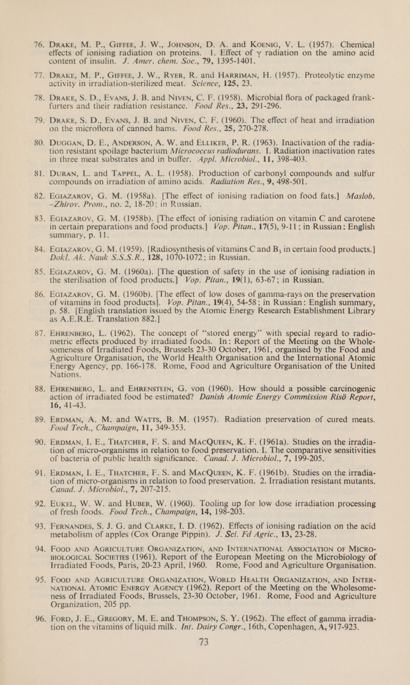 effects of ionising radiation on proteins. 1. Effect of y radiation on the amino acid content of insulin. J. Amer. chem. Soc., 79, 1395-1401. Drake, M. P., GIFFEE, J. W., RYER, R. and HARRIMAN, H. (1957). Proteolytic enzyme activity in irradiation-sterilized meat. Science, 125, 23. Drake, S. D., Evans, J. B. and Niven, C. F. (1958). Microbial flora of packaged frank- furters and their radiation resistance. Food Res., 23, 291-296. Drake, S. D., Evans, J. B. and Niven, C. F. (1960). The effect of heat and irradiation on the microflora of canned hams. Food Res., 25, 270-278. DuaGawn, D. E., ANDERSON, A. W. and ELLixer, P. R. (1963). Inactivation of the radia- tion resistant spoilage bacterium Micrococcus radiodurans. 1. Radiation inactivation rates in three meat substrates and in buffer. Appl. Microbiol., 11, 398-403. DuRAN, L. and TAppeL, A. L. (1958). Production of carbonyl compounds and sulfur compounds on irradiation of amino acids. Radiation Res., 9, 498-501. EGIAZAROV, G. M. (1958a). [The effect of ionising radiation on food fats.] Maslob. —Zhirov. Prom., no. 2, 18-20; in Russian. EGIAzAROV, G. M. (1958b). [The effect of ionising radiation on vitamin C and carotene in certain preparations and food products.] Vop. Pitan., 17(5), 9-11; in Russian: English summary, p. 11. EcIAzaArov, G. M. (1959). [Radiosynthesis of vitamins C and B, in certain food products. ] Dokl. Ak. Nauk S.S.S.R., 128, 1070-1072; in Russian. the ues of food products.] Vop. Pitan., 19(1), 63-67; in Russian. EGIAZAROV, G. M. (1960b). [The effect of low doses of gamma-rays on the preservation of vitamins in food products]. Vop. Pitan., 19(4), 54-58; in Russian: English summary, p. 58. [English translation issued by the Atomic Energy Research Establishment Library as A.E.R.E. Translation 882. ] EHRENBERG, L. (1962). The concept of “stored energy’? with special regard to radio- metric effects produced by irradiated foods. In: Report of the Meeting on the Whole- someness of Irradiated Foods, Brussels 23-30 October, 1961, organised by the Food and Agriculture Organisation, the World Health Organisation and the International Atomic Energy Agency, pp. 166-178. Rome, Food and Agriculture Organisation of the United Nations. EHRENBERG, L. and EHRENSTEIN, G. von (1960). How should a possible carcinogenic action of irradiated food be estimated? Danish Atomic Energy Commission Risé Report, 16, 41-43. ERDMAN, A. M. and Watts, B. M. (1957). Radiation ———. of cured meats. Food Tech., Champaign, 11, 349-353. ERDMAN, I. E., THATCHER, F. S. and MACQUEEN, K. F. (1961a). Studies on the irradia- tion of micro-organisms in relation to food preservation. I. The comparative sensitivities of bacteria of public health significance. Canad. J. Microbiol., 7, 199-205. ERDMAN, I. E., THATCHER, F. S. and MACQUEEN, K. F. (1961b). Studies on the irradia- tion of micro- organisms in relation to food preservation. 2. Irradiation resistant mutants. Canad. J. Microbiol., 7, 207-215. EUKEL, W. W. and Huser, W. (1960). Tooling up for low dose irradiation processing of fresh foods. Food Tech., Champaign, 14, 198-203. FERNANDES, S. J. G. and CLARKE, I. D. (1962). Effects of ionising radiation on the acid metabolism of apples (Cox Orange Pippin). J. Sci. Fd Agric., 13, 23-28. Foop AND AGRICULTURE ORGANIZATION, AND INTERNATIONAL ASSOCIATION OF MICRO- BIOLOGICAL SOCIETIES (1961). Report of the European Meeting on the Microbiology of Irradiated Foods, Paris, 20-23 April, 1960. Rome, Food and Agriculture Organisation. Foop AND AGRICULTURE ORGANIZATION, WORLD HEALTH ORGANIZATION, AND INTER- NATIONAL ATOMIC ENERGY AGENCY (1962). Report of the Meeting on the Wholesome- ness of Irradiated Foods, Brussels, 23-30 October, 1961. Rome, Food and Agriculture Organization, 205 pp. Forp, J. E., GReGorY, M. E. and THompson, S. Y. (1962). The effect of gamma irradia- tion on the vitamins of liquid milk. Int. Dairy Congr., 16th, Copenhagen, A, 917-923. ie