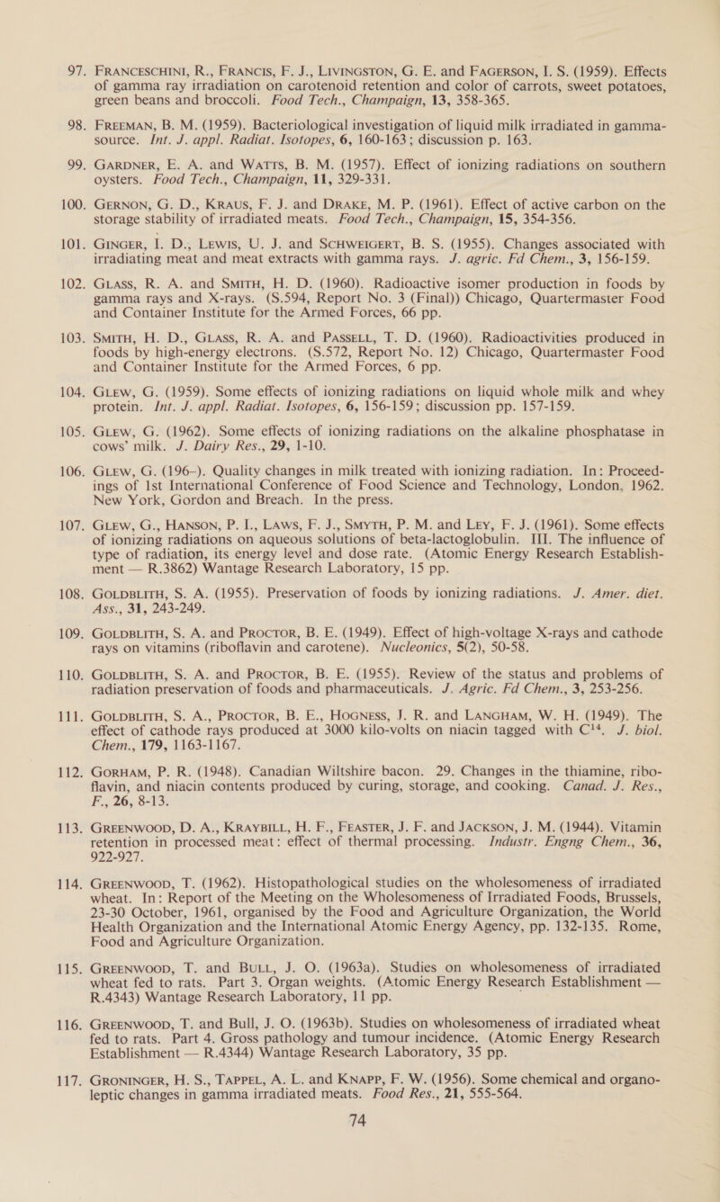 FRANCESCHINI, R., FRANCIs, F. J., Livincston, G. E. and FaGerson, I. S. (1959). Effects of gamma ray irradiation on carotenoid retention and color of carrots, sweet potatoes, green beans and broccoli. Food Tech., Champaign, 13, 358-365. FREEMAN, B. M. (1959). Bacteriological investigation of liquid milk irradiated in gamma- source. Int. J. appl. Radiat. Isotopes, 6, 160-163; discussion p. 163. GARDNER, E. A. and Watts, B. M. (1957). Effect of ionizing radiations on southern oysters. Food Tech., Champaign, 11, 329-331. GERNON, G. D., KRaAus, F. J. and DRAkg, M. P. (1961). Effect of active carbon on the storage stability of irradiated meats. Food Tech., Champaign, 15, 354-356. GINGER, I. D., Lewis, U. J. and SCHWEIGERT, B. S. (1955). Changes associated with irradiating meat and meat extracts with gamma rays. J. agric. Fd Chem., 3, 156-159. Grass, R. A. and SmitH, H. D. (1960). Radioactive isomer production in foods by gamma rays and X-rays. (S.594, Report No. 3 (Final)) Chicago, Quartermaster Food and Container Institute for the Armed Forces, 66 pp. SmiTH, H. D., GLAss, R. A. and PAsseLt, T. D. (1960). Radioactivities produced in foods by high-energy electrons. (S.572, Report No. 12) Chicago, Quartermaster Food and Container Institute for the Armed Forces, 6 pp. GLew, G. (1959). Some effects of ionizing radiations on liquid whole milk and whey protein. Int. J. appl. Radiat. Isotopes, 6, 156-159; discussion pp. 157-159. GLew, G. (1962). Some effects of ionizing radiations on the alkaline phosphatase in cows’ milk. J. Dairy Res., 29, 1-10. GLeEw, G. (196—). Quality changes in milk treated with ionizing radiation. In: Proceed- ings of Ist International Conference of Food Science and Technology, London, 1962. New York, Gordon and Breach. In the press. GLEw, G., HANson, P. I., LAws, F. J., SmytH, P. M. and Ley, F. J. (1961). Some effects of ionizing radiations on aqueous solutions of beta-lactoglobulin. III. The influence of type of radiation, its energy level and dose rate. (Atomic Energy Research Establish- ment — R.3862) Wantage Research Laboratory, 15 pp. GoLpBLITH, S. A. (1955). Preservation of foods by ionizing radiations. J. Amer. diet. Ass., 31, 243-249. GOLDBLITH, S. A. and Procror, B. E. (1949). Effect of high-voltage X-rays and cathode rays on vitamins (riboflavin and carotene). Nucleonics, 5(2), 50-58. GOLDBLITH, S. A. and Proctor, B. E. (1955). Review of the status and problems of radiation preservation of foods and pharmaceuticals. J. Agric. Fd Chem., 3, 253-256. GOLDBLITH, S. A., PRocTor, B. E., HoGNgss, J. R. and LANGHAM, W. H. (1949). The effect of cathode rays produced at 3000 kilo-volts on niacin tagged with C1*. J. biol. Chem., 179, 1163-1167. GoruHaM, P. R. (1948). Canadian Wiltshire bacon. 29. Changes in the thiamine, ribo- flavin, and niacin contents produced by curing, storage, and cooking. Canad. J. Res., F., 26, 8-13. GREENWOOD, D. A., KRAYBILL, H. F., FEASTER, J. F. and JACKSON, J. M. (1944). Vitamin retention in processed meat: effect of thermal processing. IJndustr. Engng Chem., 36, 922-927. GREENWOOD, T. (1962). Histopathological studies on the wholesomeness of irradiated wheat. In: Report of the Meeting on the Wholesomeness of Irradiated Foods, Brussels, 23-30 October, 1961, organised by the Food and Agriculture Organization, the World Health Organization and the International Atomic Energy Agency, pp. 132-135. Rome, Food and Agriculture Organization. GREENWOOD, T. and BuLL, J. O. (1963a). Studies on wholesomeness of irradiated wheat fed to rats. Part 3. Organ weights. (Atomic Energy Research Establishment — R.4343) Wantage Research Laboratory, 11 pp. GREENWOOD, T. and Bull, J. O. (1963b). Studies on wholesomeness of irradiated wheat fed to rats. Part 4. Gross pathology and tumour incidence. (Atomic Energy Research Establishment — R.4344) Wantage Research Laboratory, 35 pp. GRONINGER, H. S., TAPPEL, A. L. and Knapp, F. W. (1956). Some chemical and organo- leptic changes in gamma irradiated meats. Food Res., 21, 555-564.