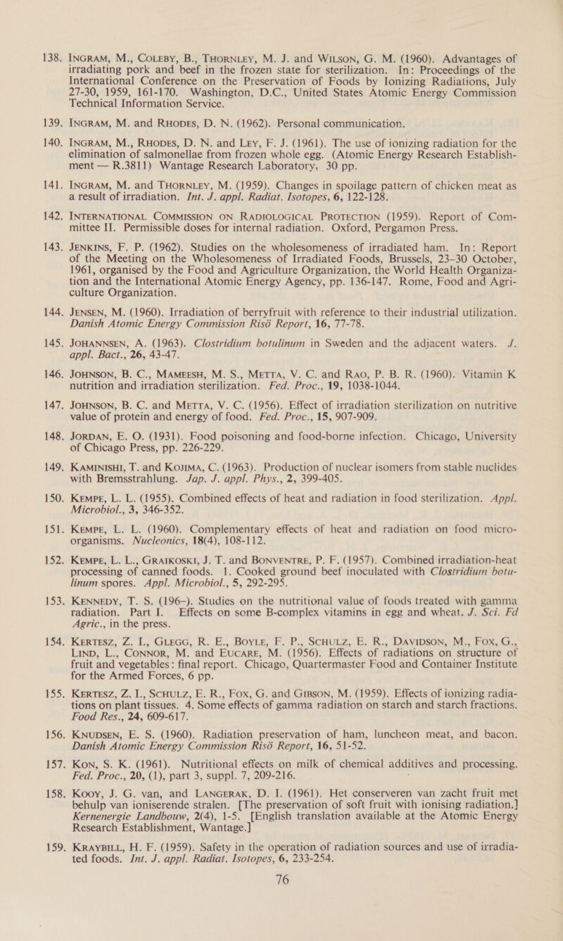 INGRAM, M., CoLeBy, B., THORNLEY, M. J. and WILson, G. M. (1960). Advantages of irradiating pork and beef in the frozen state for sterilization. In: Proceedings of the International Conference on the Preservation of Foods by Ionizing Radiations, July 27-30, 1959, 161-170. Washington, D.C., United States Atomic Energy Commission Technical Information Service. INGRAM, M. and Ruopes, D. N. (1962). Personal communication. INGRAM, M., Ruopes, D. N. and Ley, F. J. (1961). The use of ionizing radiation for the elimination of salmonellae from frozen whole egg. (Atomic Energy Research Establish- ment — R.3811) Wantage Research Laboratory, 30 pp. INGRAM, M. and THORNLEY, M. (1959). Changes in spoilage pattern of chicken meat as a result of irradiation. Jnt. J. appl. Radiat. Isotopes, 6, 122-128. INTERNATIONAL COMMISSION ON RADIOLOGICAL PROTECTION (1959). Report of Com- mittee II. Permissible doses for internal radiation. Oxford, Pergamon Press. JENKINS, F. P. (1962). Studies on the wholesomeness of irradiated ham. In: Report of the Meeting on the Wholesomeness of Irradiated Foods, Brussels, 23-30 October, 1961, organised by the Food and Agriculture Organization, the World Health Organiza- tion and the International Atomic Energy Agency, pp. 136-147. Rome, Food and Agri- culture Organization. JENSEN, M. (1960). Irradiation of berryfruit with reference to their industrial utilization. Danish Atomic Energy Commission Risé Report, 16, 77-78. JOHANNSEN, A. (1963). Clostridium botulinum in Sweden and the adjacent waters. J. appl. Bact., 26, 43-47. JOHNSON, B. C., MAMEESH, M. S., MeTTA, V. C. and Rao, P. B. R. (1960). Vitamin K nutrition and irradiation sterilization. Fed. Proc., 19, 1038-1044. JOHNSON, B. C. and Metra, V. C. (1956). Effect of irradiation sterilization on nutritive value of protein and energy of food. Fed. Proc., 15, 907-909. JORDAN, E. O. (1931). Food poisoning and food-borne infection. Chicago, University of Chicago Press, pp. 226-229. KAMINISHI, T. and Koya, C. (1963). Production of nuclear isomers from stable nuclides with Bremsstrahlung. Jap. J. appl. Phys., 2, 399-405. KempE, L. L. (1955). Combined effects of heat and radiation in food sterilization. Appi. Microbiol., 3, 346-352. Kempe, L. L. (1960). Complementary effects of heat and radiation on food micro- organisms. Nucleonics, 18(4), 108-112. Kempe, L. L., GRAIKOSKI, J. T. and BONVENTRE, P. F. (1957). Combined irradiation-heat processing of canned foods. 1. Cooked ground beef inoculated with Clostridium botu- linum spores. Appl. Microbiol., 5, 292-295. KENNEDY, T. S. (196-). Studies on the nutritional value of foods treated with gamma radiation. Part I. Effects on some B-complex vitamins in egg and wheat. J. Sci. Fd Agric., in the press. KERTESZ, Z. L., GLEGG,. R. .E., Borie, Ff. ?P... SCHULZ, BE. R., DAVIDSON, WT Por. LiInD, L., CoNNoR, M. and Eucare, M. (1956). Effects of radiations on structure of fruit and vegetables: final report. Chicago, Quartermaster Food and Container Institute for the Armed Forces, 6 pp. KERTESZ, Z. I., SCHULZ, E. R., Fox, G. and Gipson, M. (1959). Effects of ionizing radia- tions on plant tissues. 4. Some effects of gamma radiation on starch and starch fractions. Food Res., 24, 609-617. KNUDSEN, E. S. (1960). Radiation preservation of ham, luncheon meat, and bacon. Danish Atomic Energy Commission Ris6é Report, 16, 51-52. Kon, S. K. (1961). Nutritional effects on milk of chemical additives and processing. Fed. Proc., 20, (1), part 3, suppl. 7, 209-216. , Kooy, J. G. van, and LANGERAK, D. I. (1961). Het conserveren van zacht fruit met behulp van ioniserende stralen. [The preservation of soft fruit with ionising radiation.] Kernenergie Landbouw, 2(4), 1-5. [English translation available at the Atomic Energy Research Establishment, Wantage.] KRAYBILL, H. F. (1959). Safety in the operation of radiation sources and use of irradia- ted foods. Int. J. appl. Radiat. Isotopes, 6, 233-254.