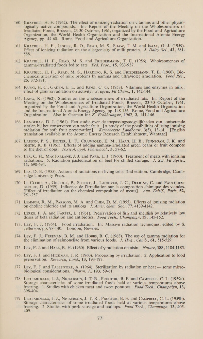 logically active compounds. In: Report of the Meeting on the Wholesomeness of Irradiated Foods, Brussels, 23-30 October, 1961, organized by the Food and Agriculture Organization, the World Health Organization and the International Atomic Energy Agency, pp. 44-60. Rome, Food and Agriculture Organization. — KRAYBILL, H. F., LINDER, R. O., READ, M. S., SHAW, T. M. and Isaac, G. J. (1959). Effect of ionizing radiation on the allergenicity of milk protein. J. Dairy Sci., 42, 581- 588. KRAYBILL, H. F., READ, M. S. and FRIEDERMANN, T. E. (1956). Wholesomeness of gamma-irradiated foods fed to rats. Fed. Proc., 15, 933-937. KRAYBILL, H. F., READ, M. S., HARDING, R. S. and FRIEDERMANN, T. E. (1960). Bio- chemical alteration of milk proteins by gamma and ultraviolet irradiation. Food Res., 25, 372-381. Kuna, H. C., GADEN, E. L. and Kina, C. G. (1953). Vitamins and enzymes in milk: effect of gamma radiation on activity. J. agric. Fd Chem., 1, 142-144. LANG, K. (1962). Studies on the wholesomeness of irradiated fats. In: Report of the Meeting on the Wholesomeness of Irradiated Foods, Brussels, 23-30 October, 1961, organized by the Food and Agriculture Organization, the World Health Organization and the International Atomic Energy Agency, pp. 148-156. Rome, Food and Agriculture Organization. Also in German in: Z. Ernahrungsw, 1962, 2, 141-146. LANGERAK, D. I. (1961). Een studie over de toepassingsmogelijkheden van ioniserende stralen bij het conserveren van zacht fruit. [A study of the possibilities of using ionising radiation for soft fruit preservation]. Kernenergie Landbouw, 3(3), 13-14. [English translation available at the Atomic Energy Research Establishment, Wantage] Larson, P. S., BELTER, L. F., CRAWFORD, E. M., HAAG, H. B., FINNEGAN, J. K. and SmiTH, R. B. (1961). Effects of adding gamma-irradiated green beans or fruit compote to the diet of dogs. Toxicol. appl. Pharmacol., 3, 57-62. Lea, C. H., MACFARLANE, J. J. and PARR, L. J. (1960). Treatment of meats with ionising radiations. 5. Radiation pasteurisation of beef for chilled storage. J. Sci. Fd Agric., 11, 690-694. Lea, D. E. (1955). Actions of radiations on living cells. 2nd edition. Cambridge, Camb- ridge University Press. Le Cierc, A., GILLOUX, P., SIFFERT, J., LACHIVER, J. C., DELIGNE, C. and FAUCQUEM- BERGUE, D. (1959). Influence de l’irradiation sur la composition chimique des viandes. [Effect of irradiation on the chemical composition of meats]. Ann. Falsif., Paris, 52, 251-25). Lemmon, R. M., PARsons, M. A. and Cun, D. M. (1955). Effects of ionizing radiation on choline chloride and its analogs. J. Amer. chem. Soc., 77, 4139-4142. LerKE, P. A. and FARBER, L. (1961). Preservation of fish and shellfish by relatively low doses of beta radiation and antibiotics. Food Tech., Champaign, 15, 145-152. Ley, F. J. (1964). Food irradiation. In: Massive radiation techniques, edited by S. Jefferson, pp. 98-140. London, Newnes. Ley, F. J., FREEMAN, B. M. and Hosps, B. C. (1963). The use of gamma radiation for the elimination of salmonellae from various foods. /. Hyg., Camb., 61, 515-529. Ley, F. J. and HALL, R. H. (1960). Effect of y radiation on nisin. Nature, 188, 1184-1185. Ley, F. J. and HICKMAN, J. R. (1960). Processing by irradiation. 2. Application to food preservation. Research, Lond., 13, 193-197. Ley, F. J. and TALLENTIRE, A. (1964). Sterilization by radiation or heat — some micro- biological considerations. Pharm. J., 193, 59-61. LICCIARDELLO, J. J., NICKERSON, J. T. R., PRoctor, B. E. and CAMPBELL, C. L. (1959a). Storage characteristics of some irradiated foods held at various temperatures above freezing. 1. Studies with chicken meat and sweet potatoes. Food Tech., Champaign, 13, 398-404. LICCIARDELLO, J. J., NICKERSON, J. T. R., PRocror, B. E. and CAMPBELL, C. L. (1959b). Storage characteristics of some irradiated foods held at various temperatures above freezing. 2. Studies with pork sausage and scallops. Food Tech., Champaign, 13, 405- 409. i.