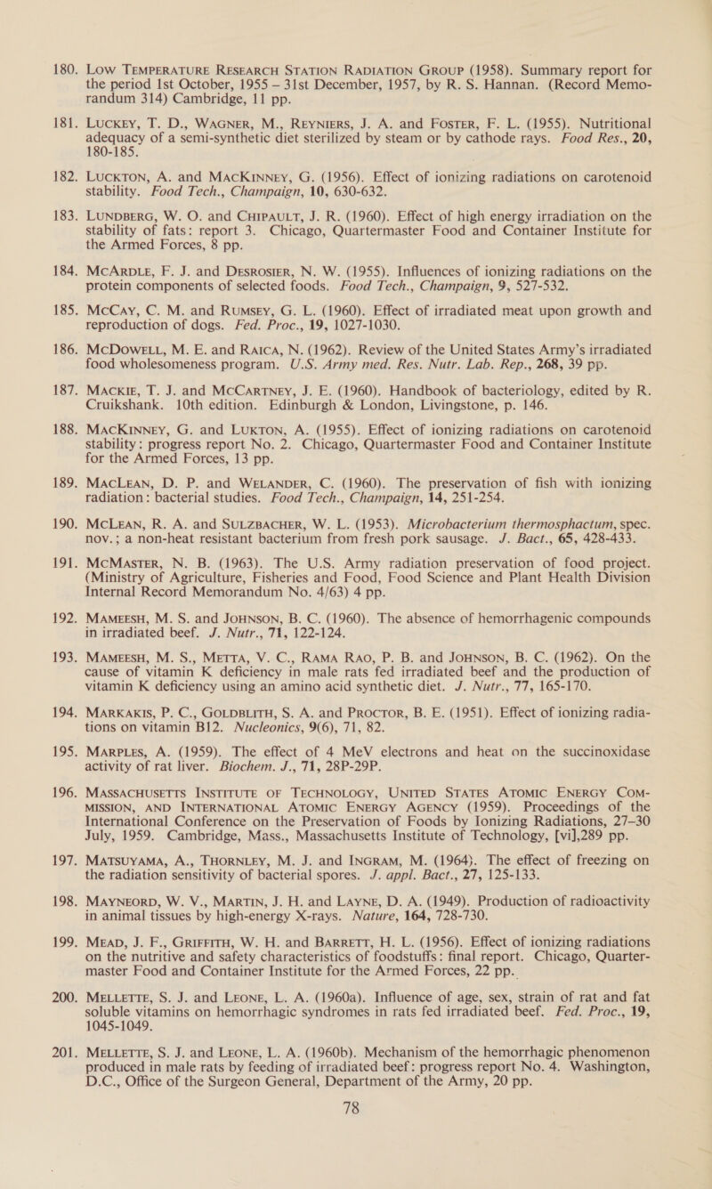 Low TEMPERATURE RESEARCH STATION RADIATION GROUP (1958). Summary report for the period Ist October, 1955 — 31st December, 1957, by R. S. Hannan. (Record Memo- randum 314) Cambridge, 11 pp. Luckey, T. D., WAGNER, M., ReEyNieRS, J. A. and Foster, F. L. (1955). Nutritional paler of a semi-synthetic diet sterilized by steam or by cathode rays. Food Res., 20, 180-185. LuckTon, A. and MAcKinney, G. (1956). Effect of ionizing radiations on carotenoid stability. Food Tech., Champaign, 10, 630-632. LUNDBERG, W. O. and CHIPAULT, J. R. (1960). Effect of high energy irradiation on the stability of fats: report 3. Chicago, Quartermaster Food and Container Institute for the Armed Forces, 8 pp. MCARDLE, F. J. and Desroster, N. W. (1955). Influences of ionizing radiations on the protein components of selected foods. Food Tech., Champaign, 9, 527-532. McCay, C. M. and Rumsey, G. L. (1960). Effect of irradiated meat upon growth and reproduction of dogs. Fed. Proc., 19, 1027-1030. McDowELL, M. E. and Raica, N. (1962). Review of the United States Army’s irradiated food wholesomeness program. U.S. Army med. Res. Nutr. Lab. Rep., 268, 39 pp. Mackie, T. J. and McCartney, J. E. (1960). Handbook of bacteriology, edited by R. Cruikshank. 10th edition. Edinburgh &amp; London, Livingstone, p. 146. MACKInney, G. and Luxkton, A. (1955). Effect of ionizing radiations on carotenoid stability: progress report No. 2. Chicago, Quartermaster Food and Container Institute for the Armed Forces, 13 pp. MACLEAN, D. P. and WELANDER, C. (1960). The preservation of fish with ionizing radiation: bacterial studies. Food Tech., Champaign, 14, 251-254. McLEAN, R. A. and SULZBACHER, W. L. (1953). Microbacterium thermosphactum, spec. nov.; a non-heat resistant bacterium from fresh pork sausage. J. Bact., 65, 428-433. McMaster, N. B. (1963). The U.S. Army radiation preservation of food project. (Ministry of Agriculture, Fisheries and Food, Food Science and Plant Health Division Internal Record Memorandum No. 4/63) 4 pp. MAMEESH, M. S. and JOHNSON, B. C. (1960). The absence of hemorrhagenic compounds in irradiated beef. J. Nutr., 71, 122-124. MAMEESH, M. S., METTA, V. C., RAMA RAO, P. B. and JOHNSON, B. C. (1962). On the cause of vitamin K deficiency in male rats fed irradiated beef and the production of vitamin K deficiency using an amino acid synthetic diet. J. Nutr., 77, 165-170. MaARKAKIS, P. C., GOLDBLITH, S. A. and Proctor, B. E. (1951). Effect of ionizing radia- tions on vitamin B12. Nucleonics, 9(6), 71, 82. Marp tes, A. (1959). The effect of 4 MeV electrons and heat on the succinoxidase activity of rat liver. Biochem. J., 71, 28P-29P. MASSACHUSETTS INSTITUTE OF TECHNOLOGY, UNITED STATES ATOMIC ENERGY COM- MISSION, AND INTERNATIONAL ATOMIC ENERGY AGENCY (1959). Proceedings of the International Conference on the Preservation of Foods by Ionizing Radiations, 27-30 July, 1959. Cambridge, Mass., Massachusetts Institute of Technology, [vi],289 pp. MATsuYAMA, A., THORNLEY, M. J. and INGRAM, M. (1964). The effect of freezing on the radiation sensitivity of bacterial spores. J. appl. Bact., 27, 125-133. MAYNEORD, W. V., MARTIN, J. H. and Layne, D. A. (1949). Production of radioactivity in animal tissues by high-energy X-rays. Nature, 164, 728-730. MEAD, J. F., GRIFFITH, W. H. and BARRETT, H. L. (1956). Effect of ionizing radiations on the nutritive and safety characteristics of foodstuffs: final report. Chicago, Quarter- master Food and Container Institute for the Armed Forces, 22 pp. MELLETTE, S. J. and Leong, L. A. (1960a). Influence of age, sex, strain of rat and fat soluble vitamins on hemorrhagic syndromes in rats fed irradiated beef. Fed. Proc., 19, 1045-1049. MELLETTE, S. J. and Leong, L. A. (1960b). Mechanism of the hemorrhagic phenomenon produced in male rats by feeding of irradiated beef: progress report No. 4. Washington, D.C., Office of the Surgeon General, Department of the Army, 20 pp.