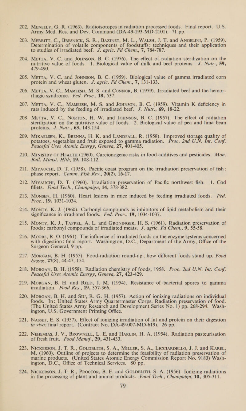 Army Med. Res. and Dev. Command (DA-49-193-MD-2101). 71 pp. MerRITT, C., BRESNICK, S. R., BAZINET, M. L., WALSH, J. T. and ANGELINI, P. (1959). Determination of volatile components of foodstuffs: techniques and their application to studies of irradiated beef. J. agric. Fd Chem., 7, 784-787. MetrTA, V. C. and JOHNSON, B. C. (1956). The effect of radiation sterilization on the nutritive value of foods. 1. Biological value of milk and beef proteins. J. Nutr., 59, 479-490. MetTTA, V. C. and JOHNSON, B. C. (1959). Biological value of gamma irradiated corn protein and wheat gluten. J. agric. Fd Chem., 7, 131-133. MetTrIA, V. C., MAMEESH, M. S. and Connor, B. (1959). Irradiated beef and the hemor- rhagic syndrome. Fed. Proc., 18, 537. MeTTA, V. C., MAMEESH, M. S. and JOHNSON, B. C. (1959). Vitamin K deficiency in rats induced by the feeding of irradiated beef. J. Nutr., 69, 18-22. MetTTA, V. C., NoRTON, H. W. and JoHNson, B. C. (1957). The effect of radiation sterilization on the nutritive value of foods. 2. Biological value of pea and lima bean proteins. J. Nutr., 63, 143-154. MIKAELSEN, K., BRENNA, H. K. and LANDFALL, R. (1958). Improved storage quality of potatoes, vegetables and fruit exposed to gamma radiation. Proc. 2nd U.N. Int. Conf. Peaceful Uses Atomic Energy, Geneva, 27, 401-405. MINISTRY OF HEALTH (1960). Carcionogenic risks in food additives and pesticides. Mon. Bull. Minist. Hith, 19, 108-112. MryAucuI, D. T. (1958). Pacific coast program on the irradiation preservation of fish: phase report. Comm. Fish Rev., 20(2), 16-17. MiyaAucul, D. T. (1960). Irradiation preservation of Pacific northwest fish. 1. Cod fillets. Food Tech., Champaign, 14, 378-382. Monsen, H. (1960). Heart lesions in mice induced by feeding irradiated foods. Fed. Proc., 19, 1031-1034. Monty, K. J. (1960). Carbonyl compounds as inhibitors of lipid metabolism and their significance in irradiated foods. Fed. Proc., 19, 1034-1037. Monty, K. J., TAPPEL, A. L. and GRONINGER, H. S. (1961). Radiation preservation of foods: carbonyl compounds of irradiated meats. J. agric. Fd Chem., 9, 55-58. Moore, R. O. (1961). The influence of irradiated foods on the enzyme systems concerned with digestion: final report. Washington, D.C., Department of the Army, Office of the Surgeon General, 9 pp. MorGan, B. H. (1955). Food-radiation round-up; how different foods stand up. Food Engng, 27(8), 44-47, 154. Moraan, B. H. (1958). Radiation chemistry of foods, 1958. Proc. 2nd U.N. Int. Conf. Peaceful Uses Atomic Energy, Geneva, 27, 423-429. MorGan, B. H. and Reep, J. M. (1954). Resistance of bacterial spores to gamma irradiation. Food Res., 19, 357-366. MoraGan, B. H. and Siu, R. G. H. (1957). Action of ionizing radiations on individual foods. In: United States Army Quartermaster Corps. Radiation preservation of food. (The United States Army Research and Development Series No. 1) pp. 268-294. Wash- ington, U.S. Government Printing Office. NasseT, E. S. (1957). Effect of ionizing irradiation of fat and protein on their digestion in vivo: final report. (Contract No. DA-49-007-MD-619). 26 pp. NEHEMIAS, J. V., BROWNELL, L. E. and HARLIN, H. A. (1954). Radiation pasteurisation of fresh fruit. Food Manuf., 29, 431-433. NIcKERSON, J. T. R., GOLDBLITH, S. A., MILLER, S. A., LICCIARDELLO, J. J. and KAREL, M. (1960). Outline of projects to determine the feasibility of radiation preservation of marine products. (United States Atomic Energy Commission Report No. 9183) Wash- ington, D.C., Office of Technical Services. 80 pp. NICKERSON, J. T. R., Proctor, B. E. and GoLpsBLiTH, S. A. (1956). Ionizing radiations in the processing of plant and animal products. Food Tech., Champaign, 10, 305-311. fe