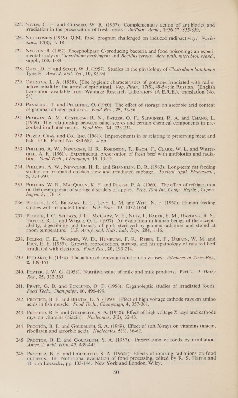NIvEN, C. F. and CHessro, W. R. (1957). Complementary action of antibiotics and irradiation in the preservation of fresh meats. Antibiot. Annu., 1956-57, 855-859. NUCLEONICS (1959). Q.M. food program challenged on induced radioactivity. Nucle- onics, 17(8), 17-18. NyGREN, B. (1962). Phospholipase C-producing bacteria and food poisoning: an experi- mental study on Clostridium perfringens and Bacillus cereus. Acta path. microbiol. scand., suppl., 160, 1-88. OunyYE, D. F. and Scott, W. J. (1957). Studies in the physiology of Clostridium botulinum Type E. Aust. J. biol: Sci., 10, 85-94. Oxuneva, L. A. (1958). [The hygienic characteristics of potatoes irradiated with radio- active cobalt for the arrest of sprouting]. Vop. Pitan., 17(5), 49-54; in Russian. [English eer s available from Wantage Research Laboratory (A.E.R.E.), translation No. 54 PANALAKS, T. and PELLETIER, O. (1960). The effect of storage on ascorbic acid content of gamma radiated potatoes. Food Res., 25, 33-36. PEARSON, A. M., CostTiLow, R. N., BATzerR, O. F., SLtwInski, R. A. and CHANG, L. (1959). The relationship between panel scores and certain chemical components in pre- cooked irradiated meats. Food Res., 24, 228-234. fish. U.K. Patent No. 880,687. 4 pp. HILL, A. R. (1961). Experimental preservation of fresh beef with antibiotics and radia- tion. Food Tech., Champaign, 15, 13-15. PuHiLiies, A. W., NEwcomps, H. R. and SHANKLIN, D. R. (1963). Long-term rat feeding studies on irradiated chicken stew and irradiated cabbage. Toxicol. appl. Pharmacol., 5°27 3-297. PHILLIPS, W. R., MACQUEEN, K. F. and Poapst, P. A. (1960). The effect of refrigeration on the development of storage disorders of apples. Proc. 10th Int. Congr. Refrig., Copen- hagen, 3, 176-181. PLOUGH, I. C., BIERMAN, E. L., Levy, L. M. and Witt, N. F. (1960). Human feeding studies with irradiated foods. Fed. Proc., 19, 1052-1054. PLouGH, I. C., SELLARS, J. H., MCGArRy, V. E., Nuss, J., BAKER, E. M., HARDING, R. S., TAYLOR, R. L. and Wetser, O. L. (1957). An evaluation in human beings of the accept- ability, digestibility and toxicity of pork sterilized by gamma radiation and stored at room temperature. U.S. Army med. Nutr. Lab. Rep., 204, 1-16. Rice, E. E. (1955). Growth, reproduction, survival and histopathology of rats fed beef irradiated with electrons. Food Res., 20, 193-214. POLLARD, E. (1954). The action of ionizing radiation on viruses. Advances in Virus Res., 2, 109-151. Porter, J. W. G. (1958). Nutritive value of milk and milk products. Part 2. J. Dairy Res., 25, 352-363. Pratt, G. B. and EckLUND, O. F. (1956). Organoleptic studies of irradiated foods. Food Tech., Champaign, 10, 496-499. Proctor, B. E. and BuatTtA, D. S. (1950). Effect of high voltage cathode rays on amino acids in fish muscle. Food Tech., Champaign, 4, 357-361. Proctor, B. E. and Gotps tH, S. A. (1948). Effect of high-voltage X-rays and cathode rays on vitamins (niacin). Nucleonics, 3(2), 32-43. Proctor, B. E. and GoLps.itH, S. A. (1949). Effect of soft X-rays.on vitamins (niacin, riboflavin and ascorbic acid). Nucleonics, 5(3), 56-62. Proctor, B. E. and GotpstiitH, S. A. (1957). Preservation of foods by irradiation. Amer. J. publ. Hlth, 47, 439-445. Proctor, B. E. and Gotpsitu, S. A. (1960a). Effects of ionizing radiations on food nutrients. In: Nutritional evaluation of food processing, edited by R. S. Harris and H. von Loesecke, pp. 133-144. New York and London, Wiley.