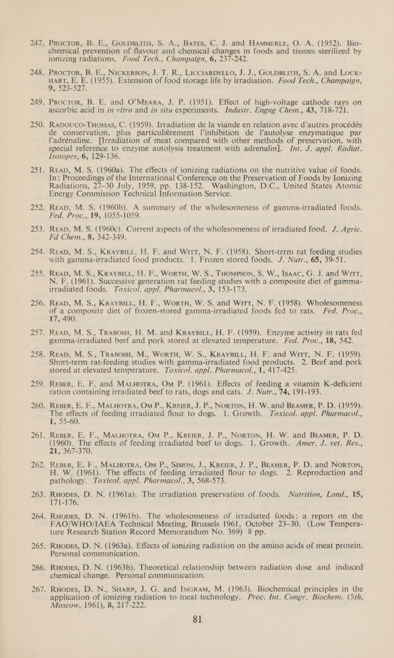 chemical prevention of flavour and chemical changes in foods and tissues sterilized by ionizing radiations. Food Tech., Champaign, 6, 237-242. HART, E. E. (1955). Extension of food storage life by irradiation. Food Tech., Champaign, 9, 523-527. Procror, B. E. and O’MEARA, J. P. (1951). Effect of high-voltage cathode rays on ascorbic acid in in vitro and in situ experiments. Industr. Engng Chem., 43, 718-721. Rapouco-THomas, C. (1959). Irradiation de la viande en relation avec d’autres procédés de conservation, plus particuliérement linhibition de l’autolyse enzymatique par Padrénaline. [Irradiation of meat compared with other methods of preservation, with special reference to enzyme autolysis treatment with adrenalin]. Jnt. J. appl. Radiat. Isotopes, 6, 129-136. READ, M. S. (1960a). The effects of ionizing radiations on the nutritive value of foods. In: Proceedings of the International Conference on the Preservation of Foods by Ionizing Radiations, 27-30 July, 1959, pp. 138-152. Washington, D.C., United States Atomic Energy Commission Technical Information Service. ReApD, M. S. (1960b). A summary of the wholesomeness of gamma-irradiated foods. Fed. Proc., 19, 1055-1059. READ, M. S. (1960c). Current aspects of the wholesomeness of irradiated food. J. Agric. Fd Chem., 8, 342-349. READ, M. S., KRAYBILL, H. F. and Witt, N. F. (1958). Short-term rat feeding studies with gamma-irradiated food products. 1. Frozen stored foods. J. Nutr., 65, 39-51. READ, M.S., KRAYBILL, H. F., WorTH, W.S., THOMPSON, S. W., ISAAC, G. J. and Wirt, N. F. (1961). Successive generation rat feeding studies with a composite diet of gamma- irradiated foods. Toxicol. appl. Pharmacol., 3, 153-173. READ, M. S., KRAYBILL, H. F., WorTH, W. S. and Witt, N. F. (1958). Wholesomeness of a composite diet of frozen-stored gamma-irradiated foods fed to rats. Fed. Proc., 17, 490. gamma-irradiated beef and pork stored at elevated temperature. Fed. Proc., 18, 542. Short-term rat-feeding studies with gamma-irradiated food products. 2. Beef and pork stored at elevated temperature. Toxicol. appl. Pharmacol., 1, 417-425. ration containing irradiated beef to rats, dogs and cats. J. Nutr., 74, 191-193. The effects of feeding irradiated flour to dogs. 1. Growth. Toxicol. appl. Pharmacol., 1, 55-60. REBER, E. F., MALHOTRA, OM P., KrereR, J. P., Norton, H. W. and Beamer, P. D. (1960). The effects of feeding irradiated beef to dogs. 1. Growth. Amer. J. vet. Res., 21, 367-370. Reser, E. F., MALHOTRA, Om P., Simon, J., KReter, J. P., BEAMER, P. D. and Norton, H. W. (1961). The effects of feeding irradiated flour to dogs. 2. Reproduction and pathology. Toxicol. appl. Pharmacol., 3, 568-573. Ruopes, D. N. (196la). The irradiation preservation of foods. Nutrition, Lond., 15, 171-176. Ruopes, D. N. (1961b). The wholesomeness of irradiated foods: a report on the FAO/WHO/IAEA Technical Meeting, Brussels 1961, October 23-30. (Low Tempera- ture Research Station Record Memorandum No. 369) 8 pp. Personal communication. chemical change. Personal communication. application of ionizing radiation to meat technology. Proc. Int. Congr. Biochem. (Sth, Moscow, 1961), 8, 217-222.