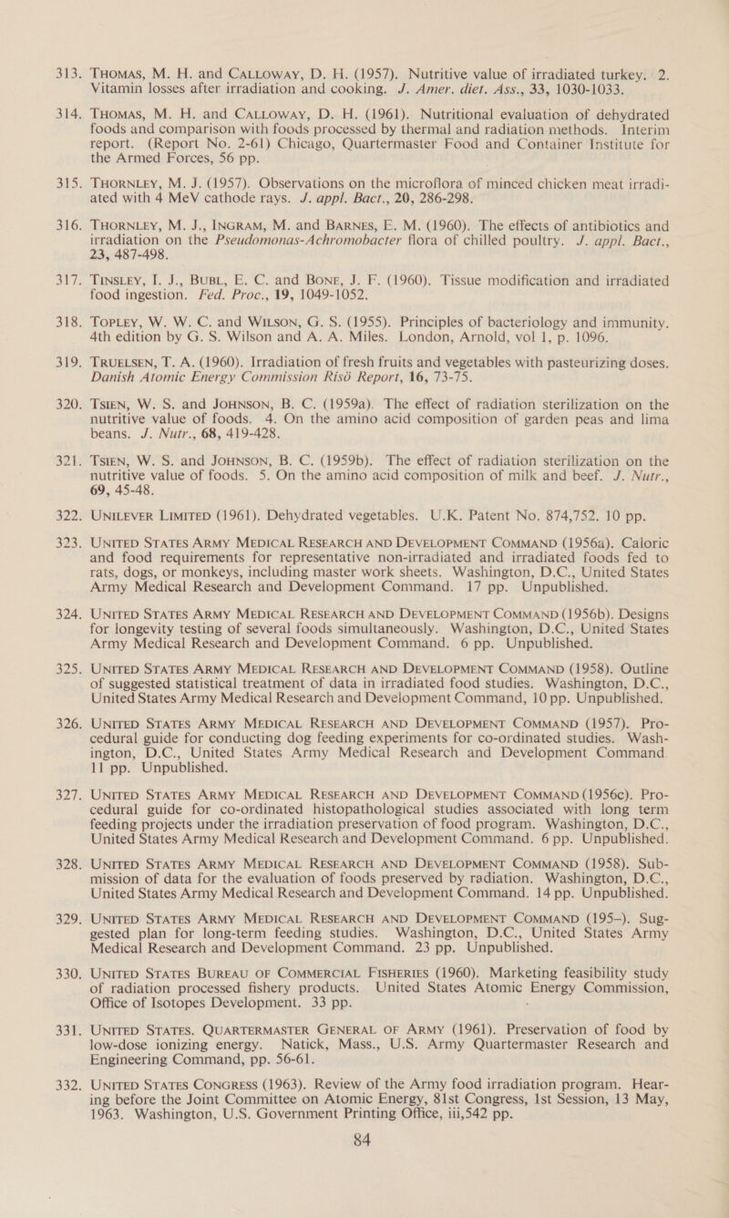 Tuomas, M. H. and CaLLtoway, D. H. (1957). Nutritive value of irradiated turkey. 2. Vitamin losses after irradiation and cooking. J. Amer. diet. Ass., 33, 1030-1033. THomas, M. H. and CAttoway, D. H. (1961). Nutritional evaluation of dehydrated foods and comparison with foods processed by thermal and radiation methods. Interim report. (Report No. 2-61) Chicago, Quartermaster Food and Container Institute for the Armed Forces, 56 pp. THORNLEY, M. J. (1957). Observations on the microflora of minced chicken meat irradi- ated with 4 MeV cathode rays. J. appl. Bact., 20, 286-298. THORNLEY, M. J., INGRAM, M. and BARNES, E. M. (1960). The effects of antibiotics and irradiation on the Pseudomonas-Achromobacter flora of chilled poultry. J. appil. Bact., 23, 487-498. TINSLEY, I. J., BUBL, E. C. and Bone, J. F. (1960). Tissue modification and irradiated food ingestion. Fed. Proc., 19, 1049-1052. TopLey, W. W. C. and WILson, G. S. (1955). Principles of bacteriology and immunity. 4th edition by G. S. Wilson and A. A. Miles. London, Arnold, vol 1, p. 1096. TRUELSEN, T. A. (1960). Irradiation of fresh fruits and vegetables with pasteurizing doses. Danish Atomic Energy Commission Risé Report, 16, 73-75. TsIEN, W. S. and JOHNSON, B. C. (1959a). The effect of radiation sterilization on the nutritive value of foods. 4. On the amino acid composition of garden peas and lima beans. J. Nutr., 68, 419-428. nutritive value of foods. 5. On the amino acid composition of milk and beef. J. Nutr., 69, 45-48. UNILEVER LIMITED (1961). Dehydrated vegetables. U.K. Patent No. 874,752. 10 pp. UNITED STATES ARMY MEDICAL RESEARCH AND DEVELOPMENT COMMAND (1956a). Caloric and food requirements for representative non-irradiated and irradiated foods fed to rats, dogs, or monkeys, including master work sheets. Washington, D.C., United States Army Medical Research and Development Command. 17 pp. Unpublished. UNITED STATES ARMY MEDICAL RESEARCH AND DEVELOPMENT COMMAND (1956b), Designs for longevity testing of several foods simultaneously. Washington, D.C., United States Army Medical Research and Development Command. 6 pp. Unpublished. UNITED STATES ARMY MEDICAL RESEARCH AND DEVELOPMENT COMMAND (1958). Outline of suggested statistical treatment of data in irradiated food studies. Washington, D.C., United States Army Medical Research and Development Command, 10 pp. Unpublished. UNITED STATES ARMY MEDICAL RESEARCH AND DEVELOPMENT COMMAND (1957). Pro- cedural guide for conducting dog feeding experiments for co-ordinated studies. Wash- ington, D.C., United States Army Medical Research and Development Command. 11 pp. Unpublished. UNITED STATES ARMY MEDICAL RESEARCH AND DEVELOPMENT COMMAND (1956c). Pro- cedural guide for co-ordinated histopathological studies associated with long term feeding projects under the irradiation preservation of food program. Washington, D.C., United States Army Medical Research and Development Command. 6 pp. Unpublished. UNITED STATES ARMY MEDICAL RESEARCH AND DEVELOPMENT COMMAND (1958). Sub- mission of data for the evaluation of foods preserved by radiation. Washington, D.C., United States Army Medical Research and Development Command. 14 pp. Unpublished. UNITED STATES ARMY MEDICAL RESEARCH AND DEVELOPMENT COMMAND (195-). Sug- gested plan for long-term feeding studies. Washington, D.C., United States Army Medical Research and Development Command. 23 pp. Unpublished. UNITED STATES BUREAU OF COMMERCIAL FISHERIES (1960). Marketing feasibility study of radiation processed fishery products. United States Atomic Energy Commission, Office of Isotopes Development. 33 pp. UNITED STATES. QUARTERMASTER GENERAL OF ARMY (1961). Preservation of food by low-dose ionizing energy. Natick, Mass., U.S. Army Quartermaster Research and Engineering Command, pp. 56-61. UNITED STATES CONGRESS (1963). Review of the Army food irradiation program. Hear- ing before the Joint Committee on Atomic Energy, 81st Congress, Ist Session, 13 May, 1963. Washington, U.S. Government Printing Office, iii,542 pp.