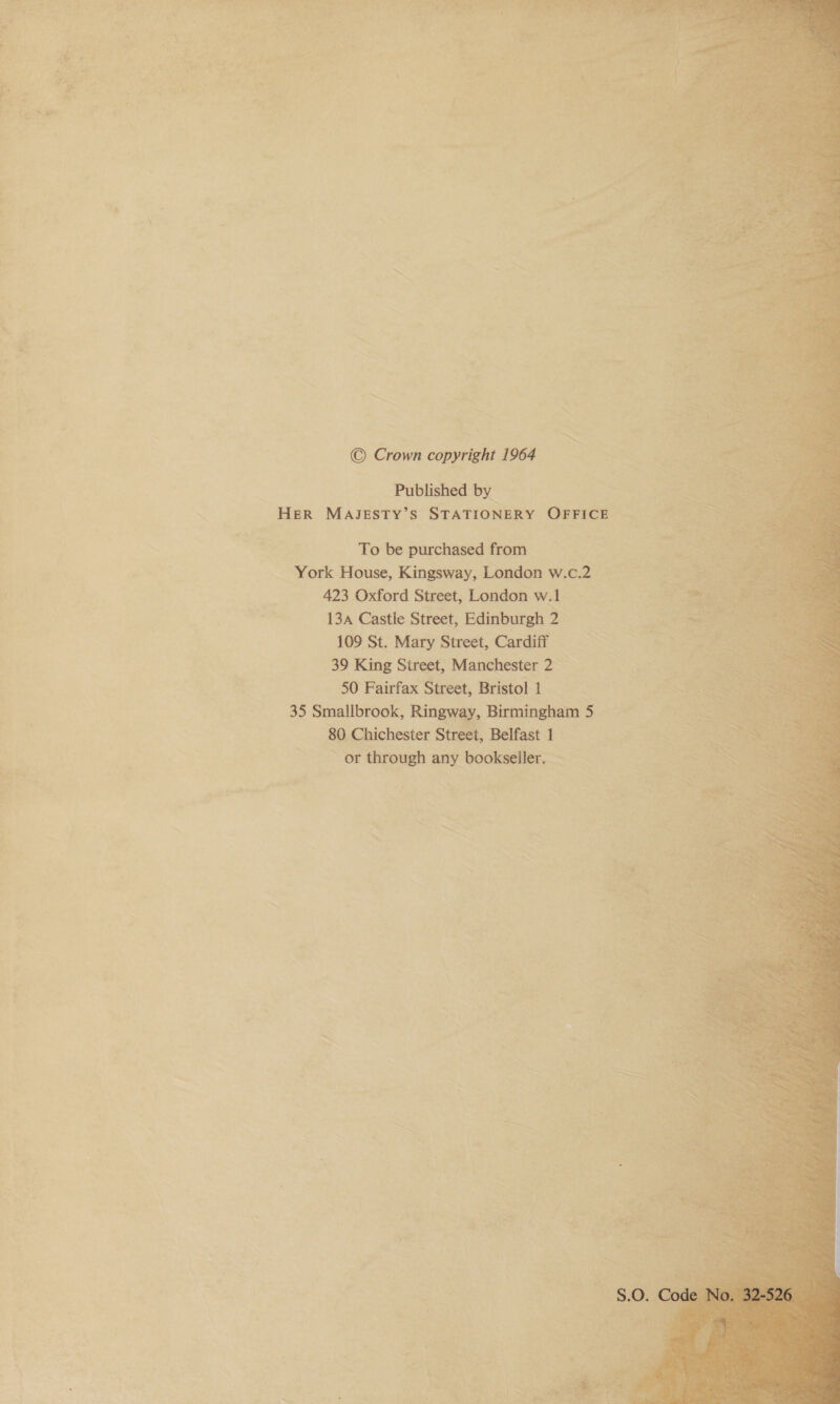  — ae et i” ker ae ae” +e Warts slack 3 : oo eh acca ad » a pee « acd. We San \ oe keh fad 7 ew (4 M n t a Tapa mi he a orien. ~ - al a x ais “a &lt; ~ ~ ‘ ; ~s © Crown copyright 1964 Published by HER MAJESTY’S STATIONERY OFFICE To be purchased from York House, Kingsway, London w.c.2 423 Oxford Street, London w.1 13A Castle Street, Edinburgh 2 109 St. Mary Street, Cardiff =&gt; 39 King Street, Manchester 2 — 50 Fairfax Street, Bristol 1 35 Smallbrook, Ringway, Birmingham 5 80 Chichester Street, Belfast 1 ~ or through any bookseller. -  “ ~ a, = ‘a ~ a aT x ao ; ie aah iy “iy t ‘es 7 Mae . ; * ” r « * \ : be » my = ry Re ‘4 4 ~~ ex 2 ie. 4c