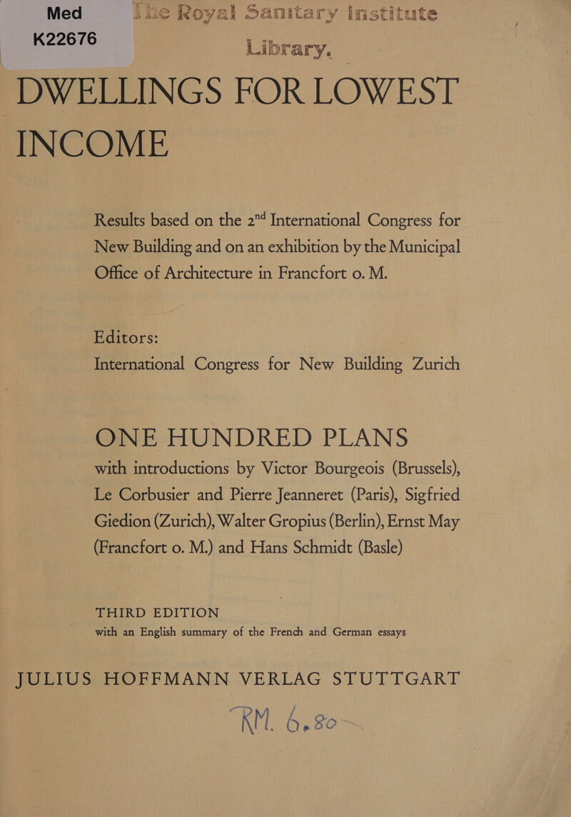 Med 146 Royal Sanitary imstitute K22676 Libricy, ‘DWELLINGS FOR LOWEST INCOME Results based on the 2¢ International Congress for New Building and on an exhibition by the Municipal Office of Architecture in Francfort o. M. Eorors: International Congress for New Building Zurich ONE HUNDRED PLANS with introductions by Victor Bourgeois (Brussels), Le Corbusier and Pierre Jeanneret (Paris), Sigfried Giedion (Zurich), Walter Gropius (Berlin), Ernst May (Francfort o. M.) and Hans Schmidt (Basle) _ THIRD EDITION with an English summary of the French and German essays JULIUS HOFFMANN VERLAG STUTTGART RMB gon