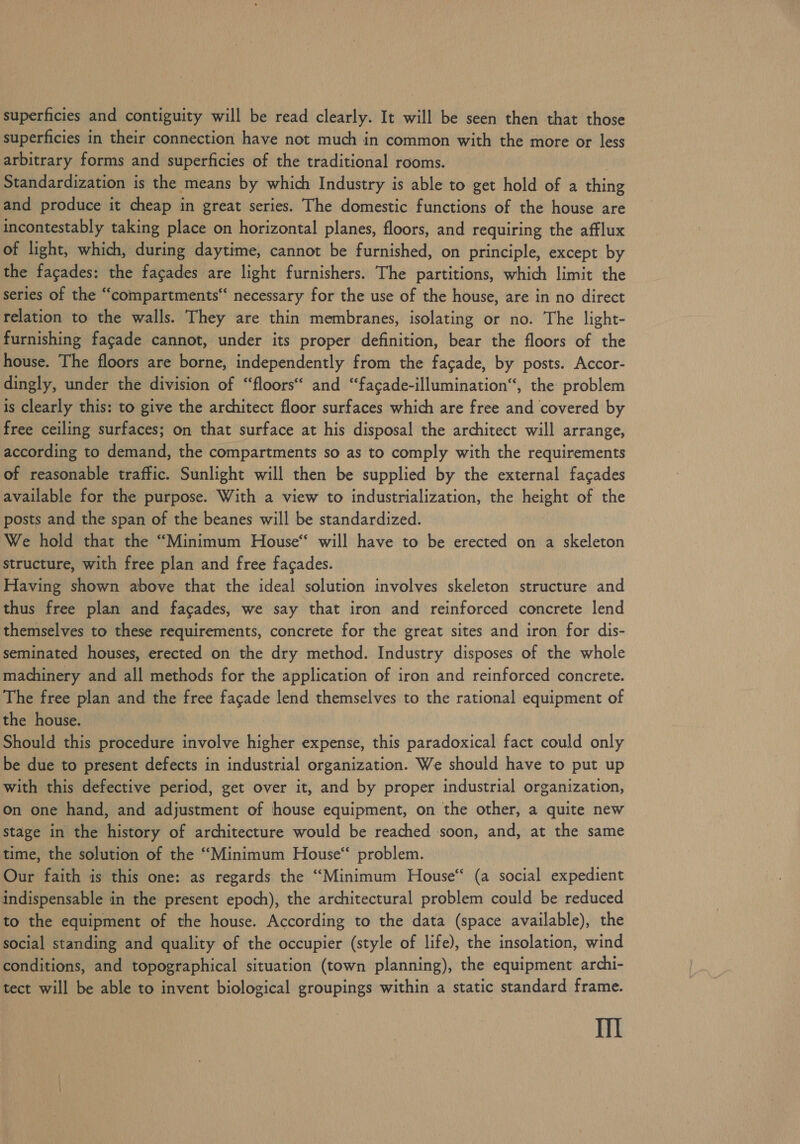 superficies and contiguity will be read clearly. It will be seen then that those superficies in their connection have not much in common with the more or less arbitrary forms and superficies of the traditional rooms. Standardization is the means by which Industry is able to get hold of a thing and produce it cheap in great series. The domestic functions of the house are incontestably taking place on horizontal planes, floors, and requiring the afflux of light, which, during daytime, cannot be furnished, on principle, except by the facades: the facades are light furnishers. The partitions, which limit the series of the “compartments necessary for the use of the house, are in no direct relation to the walls. They are thin membranes, isolating or no. The light- furnishing facade cannot, under its proper definition, bear the floors of the house. The floors are borne, independently from the facade, by posts. Accor- dingly, under the division of “floors“ and “facade-illumination“, the problem is clearly this: to give the architect floor surfaces which are free and covered by free ceiling surfaces; on that surface at his disposal the architect will arrange, according to demand, the compartments so as to comply with the requirements of reasonable traffic. Sunlight will then be supplied by the external facades available for the purpose. With a view to industrialization, the height of the posts and the span of the beanes will be standardized. We hold that the “Minimum House“ will have to be erected on a skeleton structure, with free plan and free facades. Having shown above that the ideal solution involves skeleton structure and thus free plan and facades, we say that iron and reinforced concrete lend themselves to these requirements, concrete for the great sites and iron for dis- seminated houses, erected on the dry method. Industry disposes of the whole machinery and all methods for the application of iron and reinforced concrete. The free plan and the free facade lend themselves to the rational equipment of the house. Should this procedure involve higher expense, this paradoxical fact could only be due to present defects in industrial organization. We should have to put up with this defective period, get over it, and by proper industrial organization, on one hand, and adjustment of house equipment, on the other, a quite new stage in the history of architecture would be reached ‘soon, and, at the same time, the solution of the “Minimum House“ problem. Our faith is this one: as regards the “Minimum House“ (a social expedient indispensable in the present epoch), the architectural problem could be reduced to the equipment of the house. According to the data (space available), the social standing and quality of the occupier (style of life), the insolation, wind conditions, and topographical situation (town planning), the equipment archi- tect will be able to invent biological groupings within a static standard frame. Il