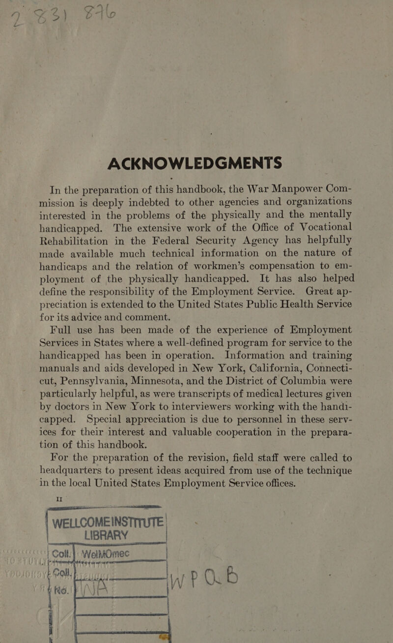 ACKNOWLEDGMENTS In the preparation of this handbook, the War Manpower Com- mission is deeply indebted to other agencies and organizations interested in the problems of the physically and the mentally handicapped. The extensive work of the Office of Vocational Rehabilitation in the Federal Security Agency has helpfully made available much technical information on the nature of handicaps and the relation of workmen’s compensation to em- ployment of the physically handicapped. It has also helped define the responsibility of the Employment Service. Great ap- preciation is extended to the United States Public Health Service for its advice and comment. Full use has been made of the experience of Employment Services in States where a well-defined program for service to the handicapped has been in operation. Information and training manuals and aids developed in New York, California, Connecti- cut, Pennsylvania, Minnesota, and the District of Columbia were particularly helpful, as were transcripts of medical lectures given by doctors in New York to interviewers working with the hand1- capped. Special appreciation is due to personnel in these serv- ices for their interest and valuable cooperation in the prepara- tion of this handbook. For the preparation of the revision, field staff were called to headquarters to present ideas acquired from use of the technique in the local United States Employment Service offices. Tie | WELLCOMEINSTITUTE | LIBRARY : t { | Colt: |: WelMOmec ) Ree af 5 Ware |    tek bo ber) we