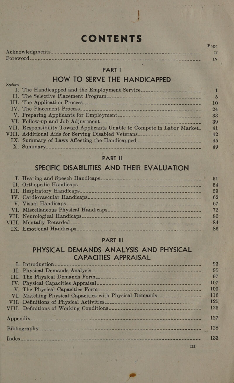 CONTENTS Page ROMEGW GU MINE Ud as Uwe site eo ee ee II MICEMWOL Se eenee LE a 8 2 ee OS SO ee IV PART | HOW TO SERVE THE HANDICAPPED Sectio I. The Handicapped and the Employment Service________2:_____.-_______ 1 fo DG sceteenlvo: Piacement Program... oat oe tS tees ee pucennOn | rocess.. ck. ei oy fees 10 Lye bie ipcement Process... ote. at 24 V. Preparing Applicants for Employment__________- Bs a owe, 2 20 Ve eolow i ANd JOD AOsUsStMeNt. 7. 2.3 ose So 39 VII. Responsibility Toward Applicants Unable to Compete in Labor Market_ 41 VIII. Additional Aids for Serving Disabled Veterans____________-_________- 42 IX. Summary of Laws Affecting the Handicapped_______________________ 45 Soy oN e Las ga ED) of Rea RM RRO RE ae aera Me RTE SAL A Nile A PAIL RARE le HU gE 49 PART Il SPECIFIC DISABILITIES AND THEIR EVALUATION Pi entiny ANG opeeCh A ANcICa Ds cccubes ie oe ee 51 WEmerE UO enic tl andiCa paul. cue ime eens Seca See lee on 0s ee 54 DUST atury) Lan CICS. sage ou. Soe ere Not, oe oe 59 Perr ao VaaCian Fi BUGICR eek 6 ot. Sat OO te er ot ee ee 62 eee Ire LA RUICADS ove or Mee te oe, ee Prk 67 Wie wuscelianeous + bysical Handicaps... 22%. 2h oai BR ee 72 nao Be OMI C ATE ANUICAUS 2c Lene ee Nec ee oe Ss 80 Rel e pe reatUh ay euaTOUC samc Rita a EL. Se ee 84 Per eNO UONEE HANOICR OSE: lak ee eee ee, _ Cane ais © 86 PART Ill PHYSICAL DEMANDS ANALYSIS AND PHYSICAL CAPACITIES APPRAISAL | Pepin RCHONOwLS 22 OReomms Bho PL Sh ee. Suh, oo nee 93 fiPnysical Demands Analysis i220. > 602. ue ee 95 Mie ne ea yeicalsVemanda, Bormocci i oS 2 ge 2k 97 HVeeEevaical -CapacitiedwAppraisal !. so oo Bol 2 ee ss ee 107 Vat heur pyeics)) Canacities orm ut!) 2. 2. SU eee NE ets 109 VI. Matching Physical Capacities with Physical Demands__-____-_--------- 116 Vilwetmitions of PhysicalActivities-.._.. 15 sop Pe ee ek 125 Vill Definitions:of Working. Conditions... 2Sgeeeeene oes. es Oo ee 125 DRUK ee ee ha i ee he RE 127 PGctaDh yuan st a ee Oe 2 ene sl eae 128 DT ee A 8 a a eRe Sa - oa Ua Sale 133