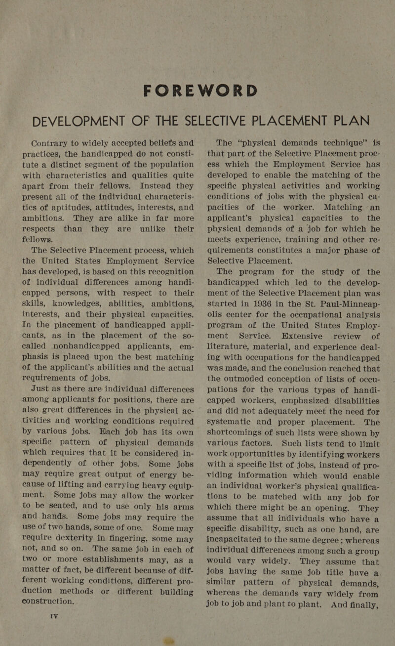 Contrary to widely accepted beliefs and practices, the handicapped do not consti- tute a distinct segment of the population with characteristics and qualities quite apart from their fellows. Instead they present all of the individual characteris- tics of aptitudes, attitudes, interests, and ambitions. They are alike in far more respects than they are unlike their fellows. The Selective Placement process, which the United States Employment Service has developed, is based on this recognition of individual differences among handi- capped persons, with respect to their skills, knowledges, abilities, ambitions, interests, and their physical capacities. In the placement of handicapped appli- cants, aS in the placement of the so- called nonhandicapped applicants, em- phasis is placed upon the best matching of the applicant’s abilities and the actual requirements of jobs. Just as there are individual differences among applicants for positions, there are also great differences in the physical ac- tivities and working conditions required by various jobs. Each job has its own specific pattern of physical demands which requires that it be considered in- dependently of other jobs. Some jobs may require great output of energy be- cause of lifting and carrying heavy equip- ment. Some jobs may allow the worker to be seated, and to use only his arms and hands. Some jobs may require the use of two hands, some of one. Some may require dexterity in fingering, some may not, and so on. The same job in each of two or more establishments may, as a matter of fact, be different because of dif- ferent working conditions, different pro- duction methods or different building construction. IV The “physical demands technique” is that part of the Selective Placement proc- ess which the Employment Service has developed to enable the matching of the specific physical activities and working conditions of jobs with the physical ca- pacities of the worker. Matching -an applicant’s physical capacities to the physical demands of a job for which he meets experience, training and other re- quirements constitutes a major phase of Selective Placement. The program for the study of the handicapped which led to the develop- ment of the Selective Placement plan was started in 1936 in the St. Paul-Minneap- olis center for the occupational analysis program of the United States Employ- ment Service. Extensive review of literature, material, and experience deal- ing with occupations for the handicapped was made, and the conclusion reached that the outmoded conception of lists of occu- pations for the various types of handi- capped workers, emphasized disabilities and did not adequately meet the need for Systematic and proper placement. The shortcomings of such lists were shown by various factors. Such lists tend to limit work opportunities by identifying workers with a specific list of jobs, instead of pro- viding information which would enable an individual worker’s physical qualifica- tions to be matched with any job for which there might be. an opening. They assume that all individuals who have a specific disability, such as one hand, are incapacitated to the same degree ; whereas individual differences among such a group would vary widely. They assume that jobs having the same job title have a. similar pattern of physical demands, whereas the demands vary widely from job to job and plant to plant. And finally,