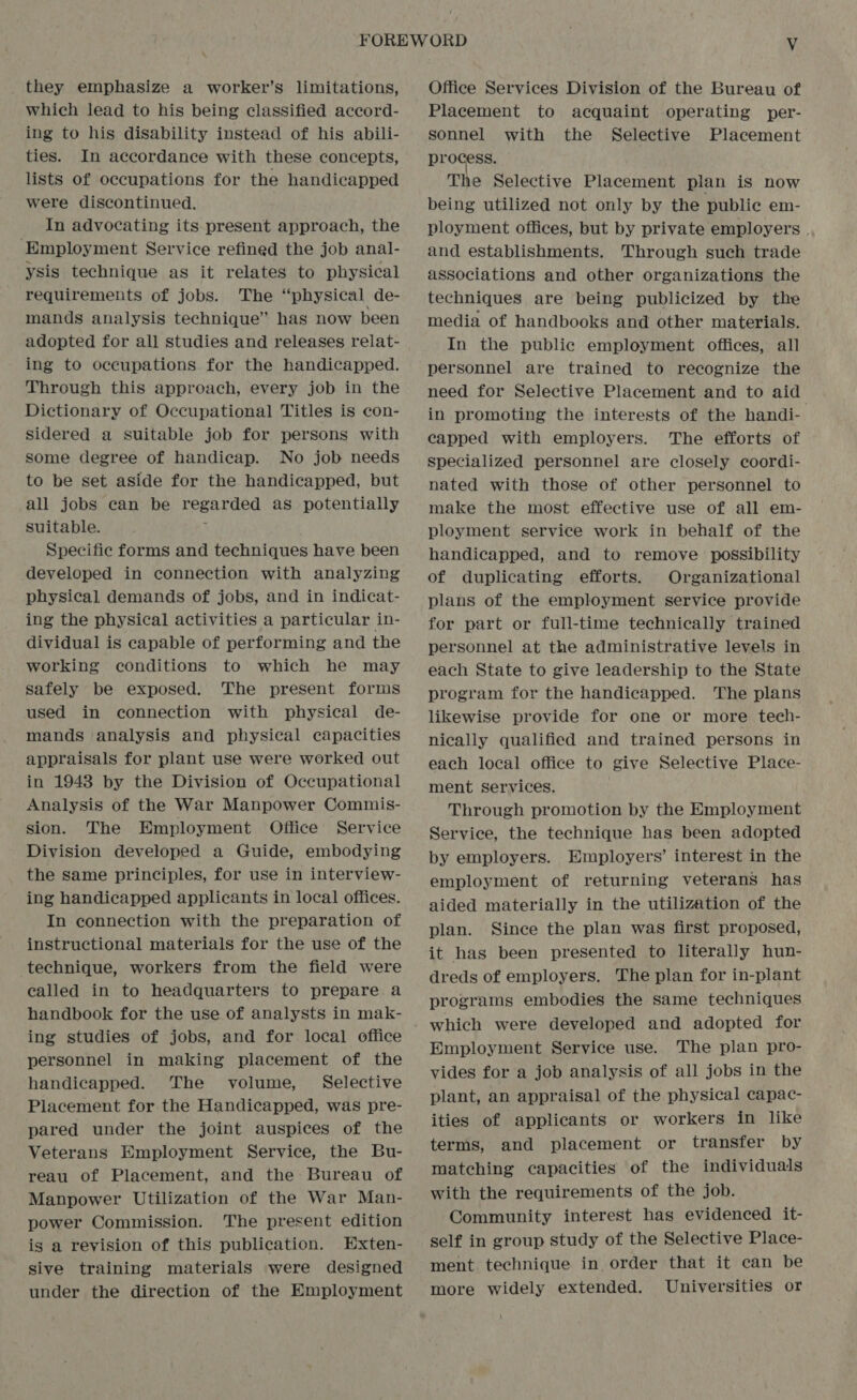 they emphasize a worker’s limitations, which lead to his being classified accord- ing to his disability instead of his abili- ties. In accordance with these concepts, lists of occupations for the handicapped were discontinued. In advocating its present approach, the Employment Service refined the job anal- ysis technique as it relates to physical requirements of jobs. The “physical de- mands analysis technique” has now been adopted for all studies and releases relat- ing to occupations for the handicapped. Through this approach, every job in the Dictionary of Occupational Titles is con- sidered a suitable job for persons with some degree of handicap. No job needs to be set aside for the handicapped, but all jobs can be regarded as potentially suitable. ; Specific forms and techniques have been developed in connection with analyzing physical demands of jobs, and in indicat- ing the physical activities a particular in- dividual is capable of performing and the working conditions to which he may safely be exposed. The present forms used in connection with physical de- mands analysis and physical capacities appraisals for plant use were worked out in 1943 by the Division of Occupational Analysis of the War Manpower Commis- sion. The Employment Office Service Division developed a Guide, embodying the same principles, for use in interview- ing handicapped applicants in local offices. In connection with the preparation of instructional materials for the use of the technique, workers from the field were called in to headquarters to prepare a handbook for the use of analysts in mak- ing studies of jobs, and for local office personnel in making placement of the handicapped. The volume, Selective Placement for the Handicapped, was pre- pared under the joint auspices of the Veterans Employment Service, the Bu- reau of Placement, and the Bureau of Manpower Utilization of the War Man- power Commission. The present edition is a revision of this publication. Exten- sive training materials were designed under the direction of the Employment Office Services Division of the Bureau of Placement to acquaint operating per- sonnel with the Selective Placement process. The Selective Placement plan is now being utilized not only by the public em- ployment offices, but by private employers | and establishments. Through such trade associations and other organizations the techniques are being publicized by the media of handbooks and other materials. In the public employment offices, all personnel are trained to recognize the need for Selective Placement and to aid in promoting the interests of the handi- capped with employers. The efforts of specialized personnel are closely coordi- nated with those of other personnel to make the most effective use of all em- ployment service work in behalf of the handicapped, and to remove possibility of duplicating efforts. Organizational plans of the employment service provide for part or full-time technically trained personnel at the administrative levels in each State to give leadership to the State program for the handicapped. The plans likewise provide for one or more teeh- nically qualified and trained persons in each local office to give Selective Place- ment services. Through promotion by the Employment Service, the technique has been adopted by employers. Employers’ interest in the employment of returning veterans has aided materially in the utilization of the plan. Since the plan was first proposed, it has been presented to literally hun- dreds of employers, The plan for in-plant programs embodies the same techniques Employment Service use. The plan pro- vides for a job analysis of all jobs in the plant, an appraisal of the physical capac- ities of applicants or workers in like terms, and placement or transfer by matching capacities of the individuals with the requirements of the job. Community interest has evidenced it- self in group study of the Selective Place- ment technique in order that it can be more widely extended. Universities or