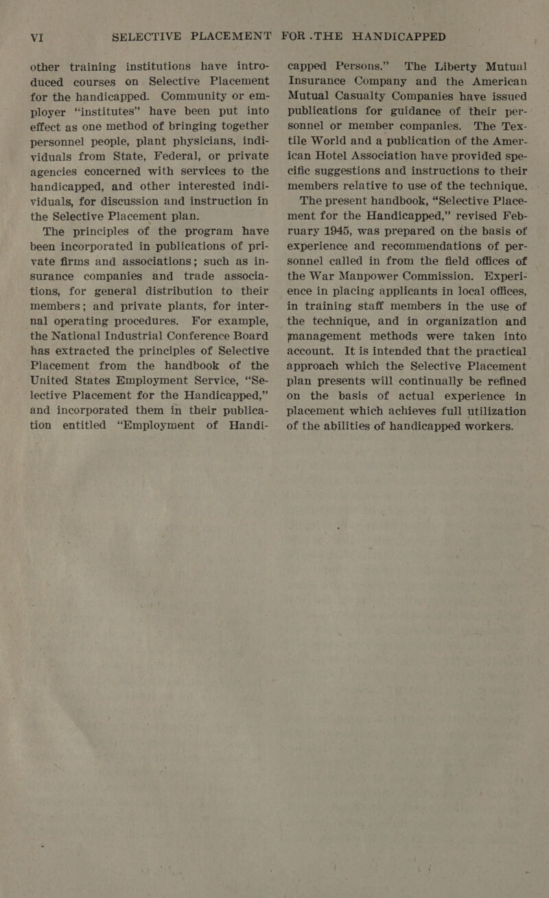other training institutions have intro- duced courses on Selective Placement for the handicapped. Community or em- ployer “institutes” have been put into effect as one method of bringing together personnel people, plant physicians, indi- viduals from State, Federal, or private agencies concerned with services to the handicapped, and other interested indi- viduals, for discussion and instruction in the Selective Placement plan. The principles of the program have been incorporated in publications of pri- vate firms and associations; such as in- surance companies and trade associa- tions, for general distribution to their members; and private plants, for inter- nal operating procedures. For example, the National Industrial Conference Board has extracted the principles of Selective Placement from the handbook of the United States Employment Service, ‘“‘Se- lective Placement for the Handicapped,” and incorporated them in their publica- tion entitled “Employment of MHandi- capped Persons.” The Liberty Mutual Insurance Company and the American Mutual Casualty Companies have issued publications for guidance of their per- sonnel or member companies. The Tex- tile World and a publication of the Amer- ican Hotel Association have provided spe- cific suggestions and instructions to their members relative to use of the technique... - The present handbook, “Selective Place- ment for the Handicapped,” revised Feb- ruary 1945, was prepared on the basis of experience and recommendations of per- sonnel called in from the field offices of the War Manpower Commission. Experi- ence in placing applicants in local offices, in training staff members in the use of the technique, and in organization and jmanagement methods were taken into. account. It is intended that the practical approach which the Selective Placement plan presents will continually be refined on the basis of actual experience in placement which achieves full utilization of the abilities of handicapped workers.