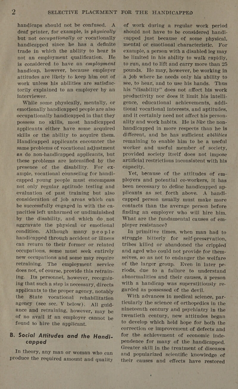 handicaps should not be confused. A deaf printer, for example, is physically but not occupationally or vocationally handicapped since he has a definite trade in which the ability to hear is not an employment qualification. He is considered to have an employment handicap, however, because employer attitudes are likely to keep him out of work unless his abilities are satisfac- torily explained to an employer by an interviewer. While some physically, mentally, or emotionally handicapped people are also occupationally handicapped in that they possess no skills, most handicapped applicants either have some acquired skills or the ability to acquire them. Handicapped applicants encounter the same problems of vocational adjustment as do non-handicapped applicants, but these problems are intensified by the presence of the disability. For ex- ample, vocational counseling for handi- capped young people must encompass not only regular aptitude testing and evaluation of past training but also consideration of job areas which can be successfully engaged in with the ca- pacities left unharmed or undiminished by the disability, and which do. not aggravate the physical or emotional condition. Although many people handicapped through accident or illness can return to their former or related occupations, some must seek entirely new occupations and some may require retraining. The employment service does not, of course, provide this retrain- ing. Its personnel, however, recogniz- ing that such a step is necessary, directs applicants to the proper agency, notably the State vocational rehabilitation agency (see sec. V below). All guid- ance and retraining, however, may be of no avail if an employer cannot be found to hire the applicant. B. Social Attitudes and the Handj- capped | In theory, any man or woman who can produce the required amount and quality of work during a regular work period should not have to be considered handi- capped just because of some physical, mental or emotional characteristic. For exaniple, a person with a disabled leg may be limited in his ability to walk rapidly, to run, and to lift and earry more than 25 pounds. He may, however, be working in a job where he. needs only his ability to see, to hear, and to use his hands. Thus his ‘‘disability’” does not affect his work productivity nor does it limit his intelli- gence, educational achievements, addi- tional vocational interests, and aptitudes, and it certainly need not affect his person- ality and work habits. He is like the non- handicapped in more respects than he is different, and he has sufficient abilities remaining to enable him to be a useful worker and useful member of society, provided society itself does not impose artificial restrictions inconsistent with his capacity. Yet, because of the attitudes of em- ployers and potential co-workers, it has been necessary to define handicapped ap- plicants as set forth above. A handi-: capped person usually must make more contacts than the average person before finding an employer who will hire him. What are the fundamental causes of em- ployer resistance? In primitive times, when man had to struggle bitterly for self-preservation, tribes killed or abandoned the crippled and aged who could not provide for them- selves, so as not to endanger the welfare of the larger group. Even-in later pe- riods, due to a failure to understand abnormalities and their causes, a person with a handicap was superstitiously re- garded as possessed of the devil. With advances in medical science, par- ticularly the science of orthopedics in the nineteenth century and psychiatry in the twentieth century, new attitudes began to develop which held hope for both the correction or improvement of defects and for the achievement of economic inde- pendence for many of the handicapped. Greater skill in the treatment of diseases and popularized scientific knowledge of their causes and effects have restored