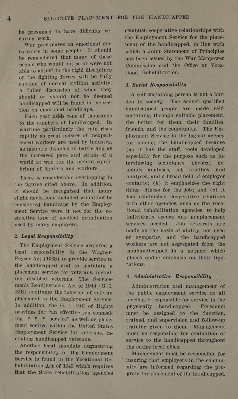 curing work. War precipiates an emotional dis- turbance in some people. It should be remembered that many of these people who would not be or were not able to adjust to the rigid disciplines of the fighting forces will be fully capable of normal civilian activity. A fuller discussion of when they should or should not be deemed handicapped will be found in the sec- tion on emotional handicaps. Each year adds tens of thousands to the numbers of handicapped. In wartime particularly the rate rises rapidly as great masses of inexperi- enced workers are used by industry, as men are disabled in battle and as the increased pace and strain of a world at war tax the mental equili- brium of fighters and workers. There is considerable overlapping in the figures cited above. In addition, it should be recognized that many slight deviations included would not be considered handicaps by the Employ- ment Service were it not for the re- strictive type of medical examination used by many employers. 2. Legal Responsibility The Employment Service acquired a legal responsibility in the. Wagner- Peyser Act (1933) to provide service to the handicapped and to maintain a placement service for veterans, includ- ing disabled veterans. The Service- men’s Readjustment Act of 1944 (G.I. Bill) continues the function of veteran placement in the Employment Service. In addition, the G. I. Bill of Rights provides for “an effective job counsel- ing * * * service” as well as place- ment service within the United States Employment Service for veterans, in- cluding handicapped veterans. Another legal mandate augmenting the responsibility of the Employment Service is found in the Vocational Re- habilitation Act of 1943 which requires that the State rehabilitation agencies * establish cooperative relationships with the Employment Service for the place- ment of the handicapped, in line with which a Joint Statement of Principles has been issued by the War Manpower Commission and the Office of Voca- tional Rehabilitation. 3. Social Responsibility A self-sustaining person is not a bur- den to society. The sooner qualified handicapped people are made self- sustaining through suitable placement, the better for them, their families, friends, and the community. The Em- ployment Service is the logical agency for placing the handicapped because (a) it has the staff, tools developed especially for the purpose such as in- terviewing techniques, physical de- mands analyses, job families, and analyses, and a broad field of employer contacts; (0) it emphasizes the right thing—fitness for the job; and (c) it has established cooperative relations with other agencies, such as the voca- tional rehabilitation agencies, to help individuals secure any nonplacement Services needed. Job referrals are made on the basis of ability, not need or sympathy, and the handicapped workers are not segregated from the nonhandicapped in a manner which places undue emphasis on their limi- tations. 4. Administrative Responsibility Administration and management of the public employment service at: all levels are responsible for service to the physically handicapped. Personnel must be assigned to the function, trained, and supervision and follow-up training given to them. Management must be responsible for evaluation of service to the handicapped throughout the entire local office. Management must be responsible for insuring that employers in the commu- nity are informed regarding the pro- gram for placement of the handicapped.